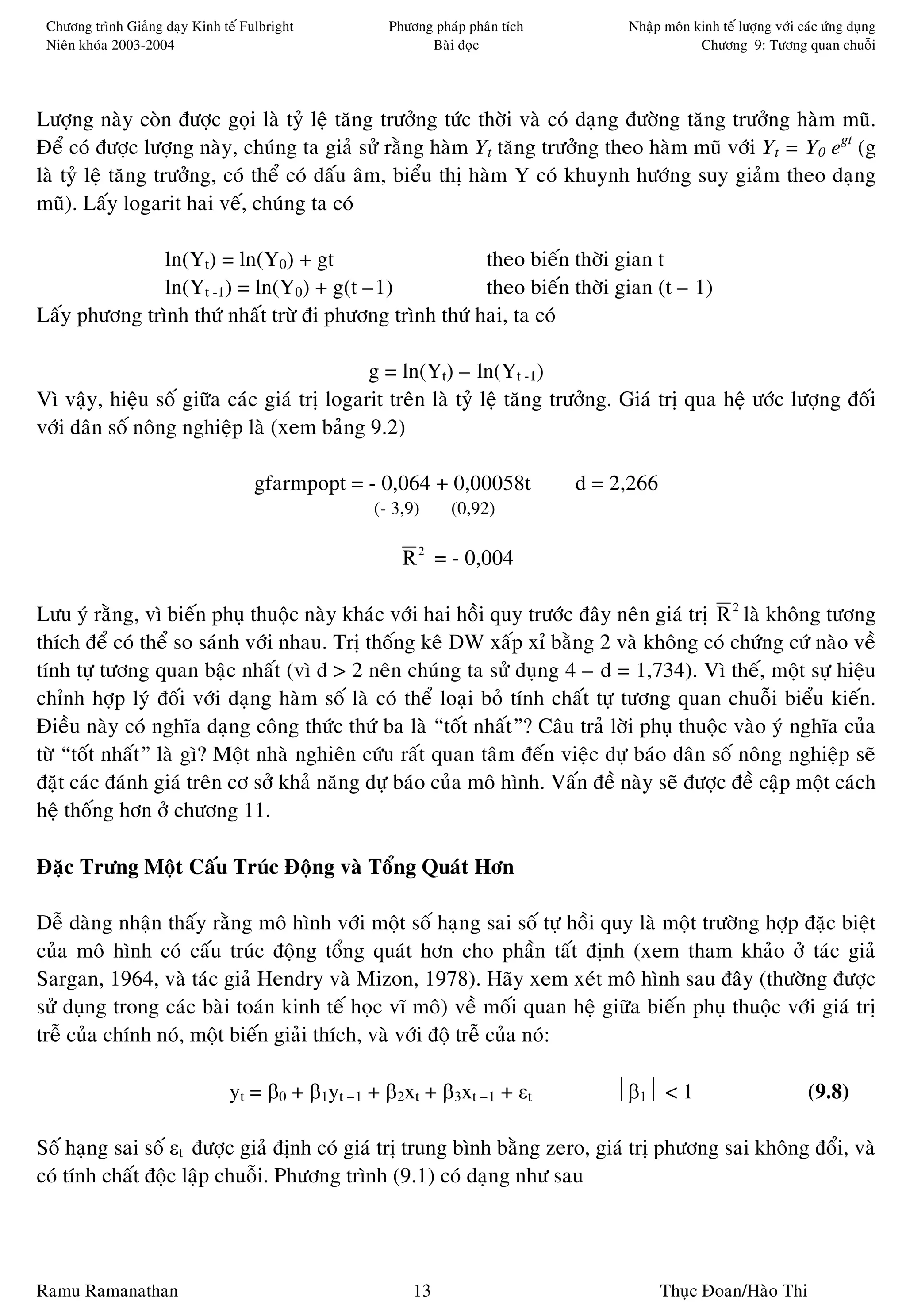 Chöông trình Giaûng daïy Kinh teá Fulbright        Phöông phaùp phaân tích        Nhaäp moân kinh teá löôïng vôùi caùc öùng duïng
 Nieân khoùa 2003-2004                                    Baøi ñoïc                            Chöông 9: Töông quan chuoãi




Löôïng naøy coøn ñöôïc goïi laø tyû leä taêng tröôûng töùc thôøi vaø coù daïng ñöôøng taêng tröôûng haøm muõ.
Ñeå coù ñöôïc löôïng naøy, chuùng ta giaû söû raèng haøm Yt taêng tröôûng theo haøm muõ vôùi Yt = Y0 egt (g
laø tyû leä taêng tröôûng, coù theå coù daáu aâm, bieåu thò haøm Y coù khuynh höôùng suy giaûm theo daïng
muõ). Laáy logarit hai veá, chuùng ta coù

               ln(Yt) = ln(Y0) + gt                     theo bieán thôøi gian t
               ln(Yt -1) = ln(Y0) + g(t –1)             theo bieán thôøi gian (t – 1)
Laáy phöông trình thöù nhaát tröø ñi phöông trình thöù hai, ta coù

                                            g = ln(Yt) – ln(Yt -1)
Vì vaäy, hieäu soá giöõa caùc giaù trò logarit treân laø tyû leä taêng tröôûng. Giaù trò qua heä öôùc löôïng ñoái
vôùi daân soá noâng nghieäp laø (xem baûng 9.2)

                                     gfarmpopt = - 0,064 + 0,00058t           d = 2,266
                                                  (- 3,9)     (0,92)

                                                      R 2 = - 0,004

Löu yù raèng, vì bieán phuï thuoäc naøy khaùc vôùi hai hoài quy tröôùc ñaây neân giaù trò R 2 laø khoâng töông
thích ñeå coù theå so saùnh vôùi nhau. Trò thoáng keâ DW xaáp xæ baèng 2 vaø khoâng coù chöùng cöù naøo veà
tính töï töông quan baäc nhaát (vì d > 2 neân chuùng ta söû duïng 4 – d = 1,734). Vì theá, moät söï hieäu
chænh hôïp lyù ñoái vôùi daïng haøm soá laø coù theå loaïi boû tính chaát töï töông quan chuoãi bieåu kieán.
Ñieàu naøy coù nghóa daïng coâng thöùc thöù ba laø “toát nhaát”? Caâu traû lôøi phuï thuoäc vaøo yù nghóa cuûa
töø “toát nhaát” laø gì? Moät nhaø nghieân cöùu raát quan taâm ñeán vieäc döï baùo daân soá noâng nghieäp seõ
ñaët caùc ñaùnh giaù treân cô sôû khaû naêng döï baùo cuûa moâ hình. Vaán ñeà naøy seõ ñöôïc ñeà caäp moät caùch
heä thoáng hôn ôû chöông 11.

Ñaëc Tröng Moät Caáu Truùc Ñoäng vaø Toång Quaùt Hôn

Deã daøng nhaän thaáy raèng moâ hình vôùi moät soá haïng sai soá töï hoài quy laø moät tröôøng hôïp ñaëc bieät
cuûa moâ hình coù caáu truùc ñoäng toång quaùt hôn cho phaàn taát ñònh (xem tham khaûo ôû taùc giaû
Sargan, 1964, vaø taùc giaû Hendry vaø Mizon, 1978). Haõy xem xeùt moâ hình sau ñaây (thöôøng ñöôïc
söû duïng trong caùc baøi toaùn kinh teá hoïc vó moâ) veà moái quan heä giöõa bieán phuï thuoäc vôùi giaù trò
treã cuûa chính noù, moät bieán giaûi thích, vaø vôùi ñoä treã cuûa noù:

                                yt = β0 + β1yt –1 + β2xt + β3xt –1 + εt           β1 < 1                           (9.8)

Soá haïng sai soá εt ñöôïc giaû ñònh coù giaù trò trung bình baèng zero, giaù trò phöông sai khoâng ñoåi, vaø
coù tính chaát ñoäc laäp chuoãi. Phöông trình (9.1) coù daïng nhö sau




Ramu Ramanathan                                         13                                Thuïc Ñoan/Haøo Thi
 