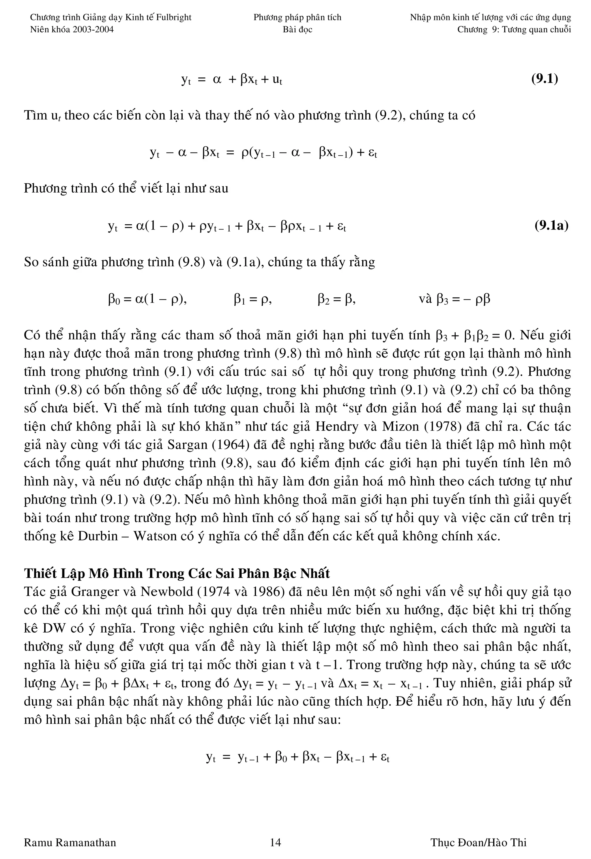 Chöông trình Giaûng daïy Kinh teá Fulbright            Phöông phaùp phaân tích      Nhaäp moân kinh teá löôïng vôùi caùc öùng duïng
 Nieân khoùa 2003-2004                                        Baøi ñoïc                          Chöông 9: Töông quan chuoãi




                                         yt = α + βxt + ut                                                              (9.1)

Tìm ut theo caùc bieán coøn laïi vaø thay theá noù vaøo phöông trình (9.2), chuùng ta coù

                                yt – α – βxt = ρ(yt –1 – α – βxt –1) + εt

Phöông trình coù theå vieát laïi nhö sau

                     yt = α(1 – ρ) + ρyt – 1 + βxt – βρxt             –1   + εt                                          (9.1a)

So saùnh giöõa phöông trình (9.8) vaø (9.1a), chuùng ta thaáy raèng

                     β0 = α(1 – ρ),                 β1 = ρ,             β2 = β,        vaø β3 = – ρβ

Coù theå nhaän thaáy raèng caùc tham soá thoaû maõn giôùi haïn phi tuyeán tính β3 + β1β2 = 0. Neáu giôùi
haïn naøy ñöôïc thoaû maõn trong phöông trình (9.8) thì moâ hình seõ ñöôïc ruùt goïn laïi thaønh moâ hình
tónh trong phöông trình (9.1) vôùi caáu truùc sai soá töï hoài quy trong phöông trình (9.2). Phöông
trình (9.8) coù boán thoâng soá ñeå öôùc löôïng, trong khi phöông trình (9.1) vaø (9.2) chæ coù ba thoâng
soá chöa bieát. Vì theá maø tính töông quan chuoãi laø moät “söï ñôn giaûn hoaù ñeå mang laïi söï thuaän
tieän chöù khoâng phaûi laø söï khoù khaên” nhö taùc giaû Hendry vaø Mizon (1978) ñaõ chæ ra. Caùc taùc
giaû naøy cuøng vôùi taùc giaû Sargan (1964) ñaõ ñeà nghò raèng böôùc ñaàu tieân laø thieát laäp moâ hình moät
caùch toång quaùt nhö phöông trình (9.8), sau ñoù kieåm ñònh caùc giôùi haïn phi tuyeán tính leân moâ
hình naøy, vaø neáu noù ñöôïc chaáp nhaän thì haõy laøm ñôn giaûn hoaù moâ hình theo caùch töông töï nhö
phöông trình (9.1) vaø (9.2). Neáu moâ hình khoâng thoaû maõn giôùi haïn phi tuyeán tính thì giaûi quyeát
baøi toaùn nhö trong tröôøng hôïp moâ hình tónh coù soá haïng sai soá töï hoài quy vaø vieäc caên cöù treân trò
thoáng keâ Durbin – Watson coù yù nghóa coù theå daãn ñeán caùc keát quaû khoâng chính xaùc.

Thieát Laäp Moâ Hình Trong Caùc Sai Phaân Baäc Nhaát
Taùc giaû Granger vaø Newbold (1974 vaø 1986) ñaõ neâu leân moät soá nghi vaán veà söï hoài quy giaû taïo
coù theå coù khi moät quaù trình hoài quy döïa treân nhieàu möùc bieán xu höôùng, ñaëc bieät khi trò thoáng
keâ DW coù yù nghóa. Trong vieäc nghieân cöùu kinh teá löôïng thöïc nghieäm, caùch thöùc maø ngöôøi ta
thöôøng söû duïng ñeå vöôït qua vaán ñeà naøy laø thieát laäp moät soá moâ hình theo sai phaân baäc nhaát,
nghóa laø hieäu soá giöõa giaù trò taïi moác thôøi gian t vaø t –1. Trong tröôøng hôïp naøy, chuùng ta seõ öôùc
löôïng ∆yt = β0 + β∆xt + εt, trong ñoù ∆yt = yt – yt –1 vaø ∆xt = xt – xt –1 . Tuy nhieân, giaûi phaùp söû
duïng sai phaân baäc nhaát naøy khoâng phaûi luùc naøo cuõng thích hôïp. Ñeå hieåu roõ hôn, haõy löu yù ñeán
moâ hình sai phaân baäc nhaát coù theå ñöôïc vieát laïi nhö sau:

                                               yt = yt –1 + β0 + βxt – βxt –1 + εt




Ramu Ramanathan                                             14                            Thuïc Ñoan/Haøo Thi
 