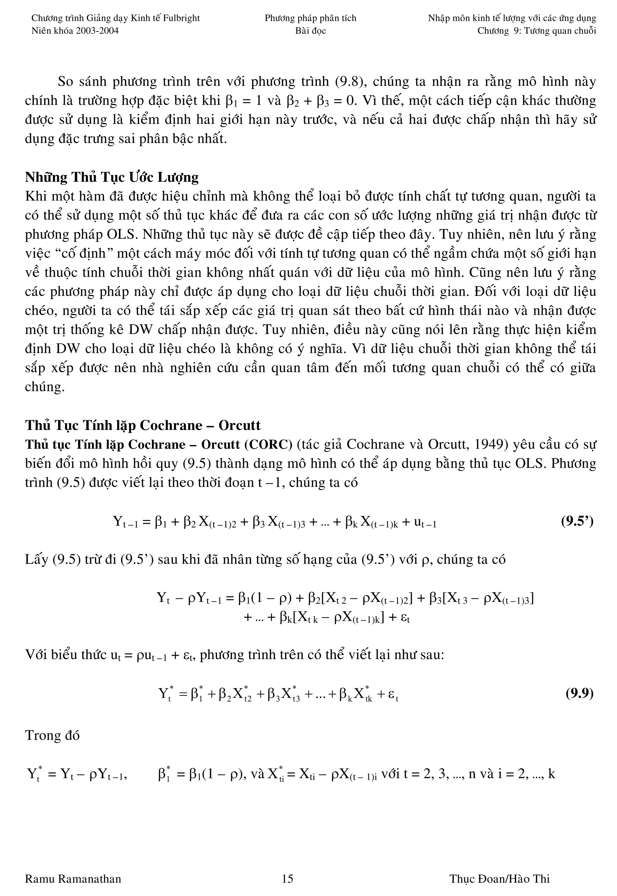 Chöông trình Giaûng daïy Kinh teá Fulbright            Phöông phaùp phaân tích         Nhaäp moân kinh teá löôïng vôùi caùc öùng duïng
 Nieân khoùa 2003-2004                                        Baøi ñoïc                             Chöông 9: Töông quan chuoãi




      So saùnh phöông trình treân vôùi phöông trình (9.8), chuùng ta nhaän ra raèng moâ hình naøy
chính laø tröôøng hôïp ñaëc bieät khi β1 = 1 vaø β2 + β3 = 0. Vì theá, moät caùch tieáp caän khaùc thöôøng
ñöôïc söû duïng laø kieåm ñònh hai giôùi haïn naøy tröôùc, vaø neáu caû hai ñöôïc chaáp nhaän thì haõy söû
duïng ñaëc tröng sai phaân baäc nhaát.

Nhöõng Thuû Tuïc Öôùc Löôïng
Khi moät haøm ñaõ ñöôïc hieäu chænh maø khoâng theå loaïi boû ñöôïc tính chaát töï töông quan, ngöôøi ta
coù theå söû duïng moät soá thuû tuïc khaùc ñeå ñöa ra caùc con soá öôùc löôïng nhöõng giaù trò nhaän ñöôïc töø
phöông phaùp OLS. Nhöõng thuû tuïc naøy seõ ñöôïc ñeà caäp tieáp theo ñaây. Tuy nhieân, neân löu yù raèng
vieäc “coá ñònh” moät caùch maùy moùc ñoái vôùi tính töï töông quan coù theå ngaàm chöùa moät soá giôùi haïn
veà thuoäc tính chuoãi thôøi gian khoâng nhaát quaùn vôùi döõ lieäu cuûa moâ hình. Cuõng neân löu yù raèng
caùc phöông phaùp naøy chæ ñöôïc aùp duïng cho loaïi döõ lieäu chuoãi thôøi gian. Ñoái vôùi loaïi döõ lieäu
cheùo, ngöôøi ta coù theå taùi saép xeáp caùc giaù trò quan saùt theo baát cöù hình thaùi naøo vaø nhaän ñöôïc
moät trò thoáng keâ DW chaáp nhaän ñöôïc. Tuy nhieân, ñieàu naøy cuõng noùi leân raèng thöïc hieän kieåm
ñònh DW cho loaïi döõ lieäu cheùo laø khoâng coù yù nghóa. Vì döõ lieäu chuoãi thôøi gian khoâng theå taùi
saép xeáp ñöôïc neân nhaø nghieân cöùu caàn quan taâm ñeán moái töông quan chuoãi coù theå coù giöõa
chuùng.

Thuû Tuïc Tính laëp Cochrane – Orcutt
Thuû tuïc Tính laëp Cochrane – Orcutt (CORC) (taùc giaû Cochrane vaø Orcutt, 1949) yeâu caàu coù söï
bieán ñoåi moâ hình hoài quy (9.5) thaønh daïng moâ hình coù theå aùp duïng baèng thuû tuïc OLS. Phöông
trình (9.5) ñöôïc vieát laïi theo thôøi ñoaïn t –1, chuùng ta coù

                     Yt –1 = β1 + β2 X(t –1)2 + β3 X(t –1)3 + … + βk X(t –1)k + ut –1                                        (9.5’)

Laáy (9.5) tröø ñi (9.5’) sau khi ñaõ nhaân töøng soá haïng cuûa (9.5’) vôùi ρ, chuùng ta coù

                                Yt – ρYt –1 = β1(1 – ρ) + β2[Xt 2 – ρX(t –1)2] + β3[Xt 3 – ρX(t –1)3]
                                               + … + βk[Xt k – ρX(t –1)k] + εt

Vôùi bieåu thöùc ut = ρut –1 + εt, phöông trình treân coù theå vieát laïi nhö sau:

                                 Yt* = β1 + β 2 X *2 + β 3 X *3 + ... + β k X * + ε t
                                        *
                                                  t          t                tk                                              (9.9)

Trong ñoù

Yt* = Yt – ρYt –1,               β1 = β1(1 – ρ), vaø X * = Xti – ρX(t – 1)i vôùi t = 2, 3, …, n vaø i = 2, …, k
                                  *
                                                       ti




Ramu Ramanathan                                             15                               Thuïc Ñoan/Haøo Thi
 