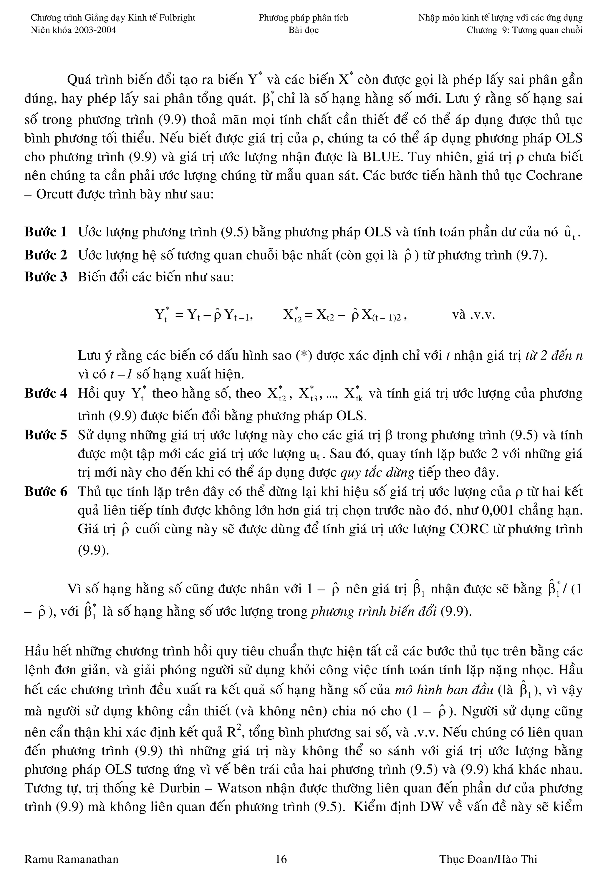 Chöông trình Giaûng daïy Kinh teá Fulbright           Phöông phaùp phaân tích            Nhaäp moân kinh teá löôïng vôùi caùc öùng duïng
 Nieân khoùa 2003-2004                                       Baøi ñoïc                                Chöông 9: Töông quan chuoãi




        Quaù trình bieán ñoåi taïo ra bieán Y* vaø caùc bieán X* coøn ñöôïc goïi laø pheùp laáy sai phaân gaàn
ñuùng, hay pheùp laáy sai phaân toång quaùt. β1 chæ laø soá haïng haèng soá môùi. Löu yù raèng soá haïng sai
                                                *


soá trong phöông trình (9.9) thoaû maõn moïi tính chaát caàn thieát ñeå coù theå aùp duïng ñöôïc thuû tuïc
bình phöông toái thieåu. Neáu bieát ñöôïc giaù trò cuûa ρ, chuùng ta coù theå aùp duïng phöông phaùp OLS
cho phöông trình (9.9) vaø giaù trò öôùc löôïng nhaän ñöôïc laø BLUE. Tuy nhieân, giaù trò ρ chöa bieát
neân chuùng ta caàn phaûi öôùc löôïng chuùng töø maãu quan saùt. Caùc böôùc tieán haønh thuû tuïc Cochrane
– Orcutt ñöôïc trình baøy nhö sau:

Böôùc 1 Öôùc löôïng phöông trình (9.5) baèng phöông phaùp OLS vaø tính toaùn phaàn dö cuûa noù u t .
                                                                                               ˆ
Böôùc 2 Öôùc löôïng heä soá töông quan chuoãi baäc nhaát (coøn goïi laø ρ ) töø phöông trình (9.7).
                                                                        ˆ
Böôùc 3 Bieán ñoåi caùc bieán nhö sau:

                                 Yt* = Yt – ρ Yt –1,
                                            ˆ                X *2 = Xt2 – ρ X(t – 1)2 ,
                                                               t
                                                                          ˆ                        vaø .v.v.

        Löu yù raèng caùc bieán coù daáu hình sao (*) ñöôïc xaùc ñònh chæ vôùi t nhaän giaù trò töø 2 ñeán n
        vì coù t –1 soá haïng xuaát hieän.
Böôùc 4 Hoài quy Yt* theo haèng soá, theo X *2 , X *3 , …, X * vaø tính giaù trò öôùc löôïng cuûa phöông
                                               t     t       tk

        trình (9.9) ñöôïc bieán ñoåi baèng phöông phaùp OLS.
Böôùc 5 Söû duïng nhöõng giaù trò öôùc löôïng naøy cho caùc giaù trò β trong phöông trình (9.5) vaø tính
        ñöôïc moät taäp môùi caùc giaù trò öôùc löôïng ut . Sau ñoù, quay tính laëp böôùc 2 vôùi nhöõng giaù
        trò môùi naøy cho ñeán khi coù theå aùp duïng ñöôïc quy taéc döøng tieáp theo ñaây.
Böôùc 6 Thuû tuïc tính laëp treân ñaây coù theå döøng laïi khi hieäu soá giaù trò öôùc löôïng cuûa ρ töø hai keát
        quaû lieân tieáp tính ñöôïc khoâng lôùn hôn giaù trò choïn tröôùc naøo ñoù, nhö 0,001 chaúng haïn.
        Giaù trò ρ cuoái cuøng naøy seõ ñöôïc duøng ñeå tính giaù trò öôùc löôïng CORC töø phöông trình
                  ˆ
        (9.9).

        Vì soá haïng haèng soá cuõng ñöôïc nhaân vôùi 1 – ρ neân giaù trò β1 nhaän ñöôïc seõ baèng β1 / (1
                                                            ˆ              ˆ                       ˆ*
– ρ ), vôùi β1 laø soá haïng haèng soá öôùc löôïng trong phöông trình bieán ñoåi (9.9).
  ˆ         ˆ*


Haàu heát nhöõng chöông trình hoài quy tieâu chuaån thöïc hieän taát caû caùc böôùc thuû tuïc treân baèng caùc
leänh ñôn giaûn, vaø giaûi phoùng ngöôøi söû duïng khoûi coâng vieäc tính toaùn tính laëp naëng nhoïc. Haàu
heát caùc chöông trình ñeàu xuaát ra keát quaû soá haïng haèng soá cuûa moâ hình ban ñaàu (laø β1 ), vì vaäy
                                                                                                  ˆ
maø ngöôøi söû duïng khoâng caàn thieát (vaø khoâng neân) chia noù cho (1 – ρ ). Ngöôøi söû duïng cuõng
                                                                                ˆ
                                         2
neân caån thaän khi xaùc ñònh keát quaû R , toång bình phöông sai soá, vaø .v.v. Neáu chuùng coù lieân quan
ñeán phöông trình (9.9) thì nhöõng giaù trò naøy khoâng theå so saùnh vôùi giaù trò öôùc löôïng baèng
phöông phaùp OLS töông öùng vì veá beân traùi cuûa hai phöông trình (9.5) vaø (9.9) khaù khaùc nhau.
Töông töï, trò thoáng keâ Durbin – Watson nhaän ñöôïc thöôøng lieân quan ñeán phaàn dö cuûa phöông
trình (9.9) maø khoâng lieân quan ñeán phöông trình (9.5). Kieåm ñònh DW veà vaán ñeà naøy seõ kieåm


Ramu Ramanathan                                            16                                  Thuïc Ñoan/Haøo Thi
 