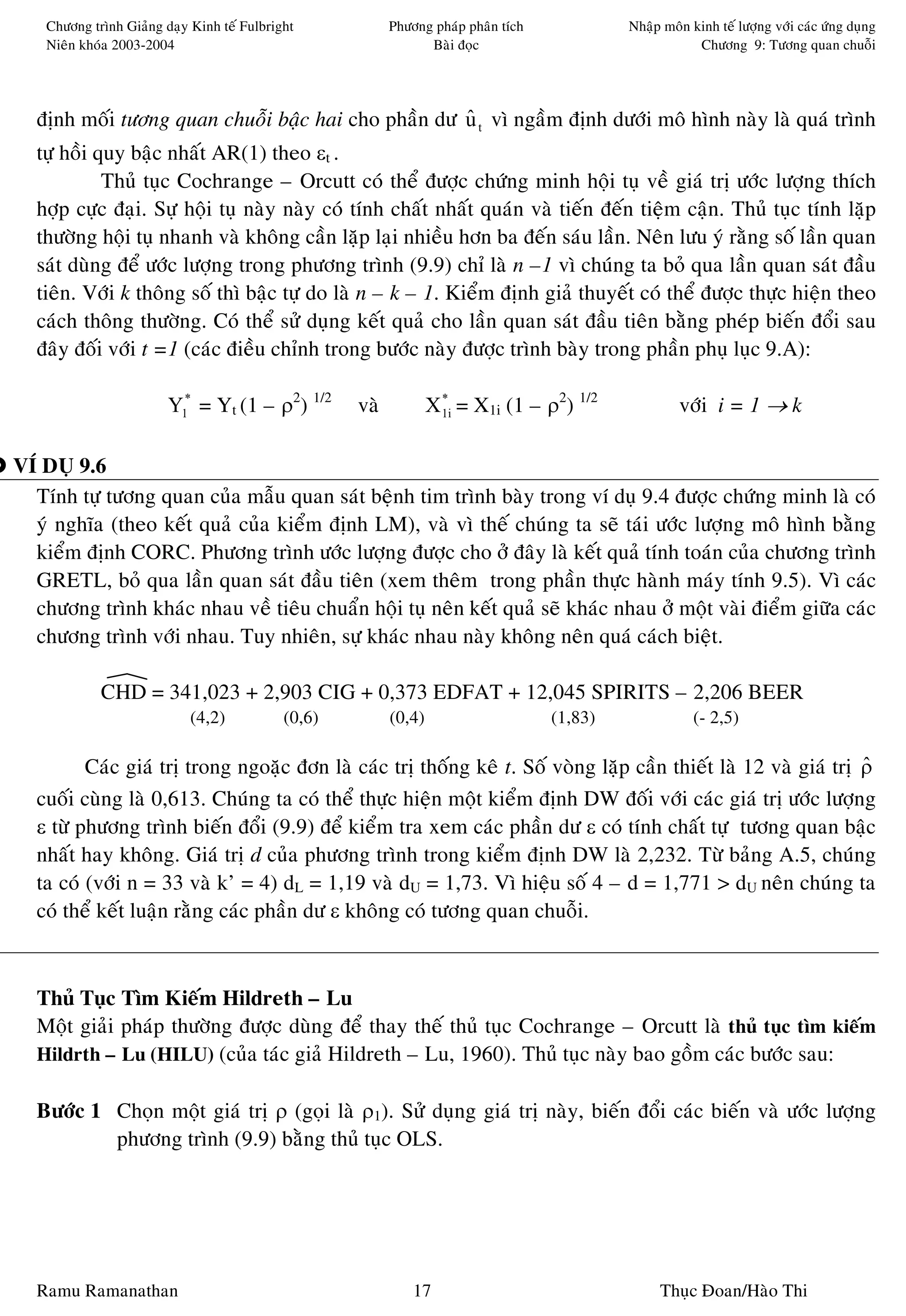 Chöông trình Giaûng daïy Kinh teá Fulbright            Phöông phaùp phaân tích            Nhaäp moân kinh teá löôïng vôùi caùc öùng duïng
    Nieân khoùa 2003-2004                                        Baøi ñoïc                                Chöông 9: Töông quan chuoãi




   ñònh moái töông quan chuoãi baäc hai cho phaàn dö u t vì ngaàm ñònh döôùi moâ hình naøy laø quaù trình
                                                     ˆ
   töï hoài quy baäc nhaát AR(1) theo εt .
             Thuû tuïc Cochrange – Orcutt coù theå ñöôïc chöùng minh hoäi tuï veà giaù trò öôùc löôïng thích
   hôïp cöïc ñaïi. Söï hoäi tuï naøy naøy coù tính chaát nhaát quaùn vaø tieán ñeán tieäm caän. Thuû tuïc tính laëp
   thöôøng hoäi tuï nhanh vaø khoâng caàn laëp laïi nhieàu hôn ba ñeán saùu laàn. Neân löu yù raèng soá laàn quan
   saùt duøng ñeå öôùc löôïng trong phöông trình (9.9) chæ laø n –1 vì chuùng ta boû qua laàn quan saùt ñaàu
   tieân. Vôùi k thoâng soá thì baäc töï do laø n – k – 1. Kieåm ñònh giaû thuyeát coù theå ñöôïc thöïc hieän theo
   caùch thoâng thöôøng. Coù theå söû duïng keát quaû cho laàn quan saùt ñaàu tieân baèng pheùp bieán ñoåi sau
   ñaây ñoái vôùi t =1 (caùc ñieàu chænh trong böôùc naøy ñöôïc trình baøy trong phaàn phuï luïc 9.A):

                         Y1* = Yt (1 – ρ2) 1/2       vaø           X 1i = X1i (1 – ρ2) 1/2
                                                                     *
                                                                                                       vôùi i = 1 → k

VÍ DUÏ 9.6
  Tính töï töông quan cuûa maãu quan saùt beänh tim trình baøy trong ví duï 9.4 ñöôïc chöùng minh laø coù
  yù nghóa (theo keát quaû cuûa kieåm ñònh LM), vaø vì theá chuùng ta seõ taùi öôùc löôïng moâ hình baèng
  kieåm ñònh CORC. Phöông trình öôùc löôïng ñöôïc cho ôû ñaây laø keát quaû tính toaùn cuûa chöông trình
  GRETL, boû qua laàn quan saùt ñaàu tieân (xem theâm trong phaàn thöïc haønh maùy tính 9.5). Vì caùc
  chöông trình khaùc nhau veà tieâu chuaån hoäi tuï neân keát quaû seõ khaùc nhau ôû moät vaøi ñieåm giöõa caùc
  chöông trình vôùi nhau. Tuy nhieân, söï khaùc nhau naøy khoâng neân quaù caùch bieät.

             CHD = 341,023 + 2,903 CIG + 0,373 EDFAT + 12,045 SPIRITS – 2,206 BEER
                             (4,2)           (0,6)         (0,4)                     (1,83)               (- 2,5)

          Caùc giaù trò trong ngoaëc ñôn laø caùc trò thoáng keâ t. Soá voøng laëp caàn thieát laø 12 vaø giaù trò ρ
                                                                                                                   ˆ
   cuoái cuøng laø 0,613. Chuùng ta coù theå thöïc hieän moät kieåm ñònh DW ñoái vôùi caùc giaù trò öôùc löôïng
   ε töø phöông trình bieán ñoåi (9.9) ñeå kieåm tra xem caùc phaàn dö ε coù tính chaát töï töông quan baäc
   nhaát hay khoâng. Giaù trò d cuûa phöông trình trong kieåm ñònh DW laø 2,232. Töø baûng A.5, chuùng
   ta coù (vôùi n = 33 vaø k’ = 4) dL = 1,19 vaø dU = 1,73. Vì hieäu soá 4 – d = 1,771 > dU neân chuùng ta
   coù theå keát luaän raèng caùc phaàn dö ε khoâng coù töông quan chuoãi.



   Thuû Tuïc Tìm Kieám Hildreth – Lu
   Moät giaûi phaùp thöôøng ñöôïc duøng ñeå thay theá thuû tuïc Cochrange – Orcutt laø thuû tuïc tìm kieám
   Hildrth – Lu (HILU) (cuûa taùc giaû Hildreth – Lu, 1960). Thuû tuïc naøy bao goàm caùc böôùc sau:

   Böôùc 1 Choïn moät giaù trò ρ (goïi laø ρ1). Söû duïng giaù trò naøy, bieán ñoåi caùc bieán vaø öôùc löôïng
           phöông trình (9.9) baèng thuû tuïc OLS.




   Ramu Ramanathan                                             17                                  Thuïc Ñoan/Haøo Thi
 