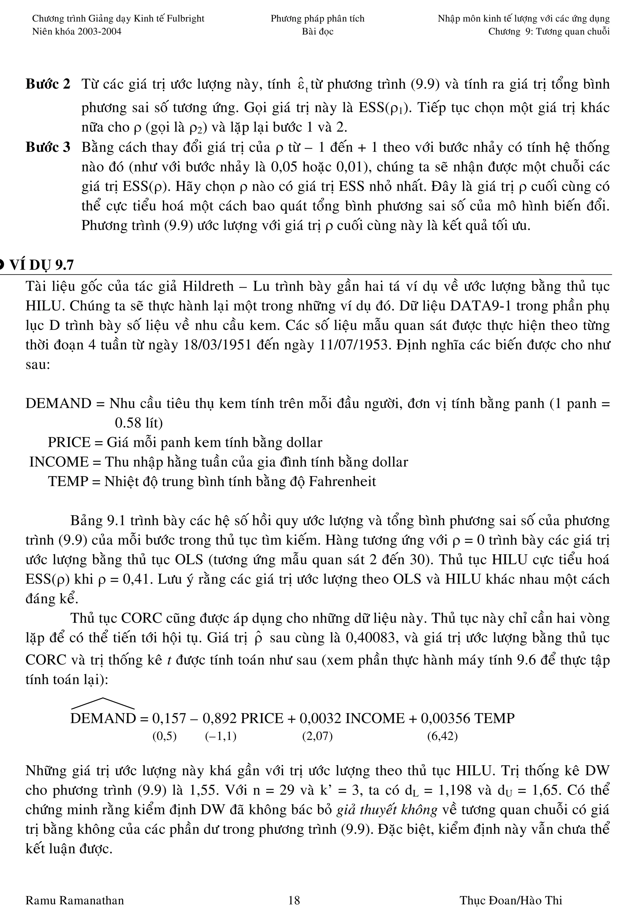 Chöông trình Giaûng daïy Kinh teá Fulbright            Phöông phaùp phaân tích     Nhaäp moân kinh teá löôïng vôùi caùc öùng duïng
    Nieân khoùa 2003-2004                                        Baøi ñoïc                         Chöông 9: Töông quan chuoãi




  Böôùc 2 Töø caùc giaù trò öôùc löôïng naøy, tính ε t töø phöông trình (9.9) vaø tính ra giaù trò toång bình
                                                   ˆ
          phöông sai soá töông öùng. Goïi giaù trò naøy laø ESS(ρ1). Tieáp tuïc choïn moät giaù trò khaùc
          nöõa cho ρ (goïi laø ρ2) vaø laëp laïi böôùc 1 vaø 2.
  Böôùc 3 Baèng caùch thay ñoåi giaù trò cuûa ρ töø – 1 ñeán + 1 theo vôùi böôùc nhaûy coù tính heä thoáng
          naøo ñoù (nhö vôùi böôùc nhaûy laø 0,05 hoaëc 0,01), chuùng ta seõ nhaän ñöôïc moät chuoãi caùc
          giaù trò ESS(ρ). Haõy choïn ρ naøo coù giaù trò ESS nhoû nhaát. Ñaây laø giaù trò ρ cuoái cuøng coù
          theå cöïc tieåu hoaù moät caùch bao quaùt toång bình phöông sai soá cuûa moâ hình bieán ñoåi.
          Phöông trình (9.9) öôùc löôïng vôùi giaù trò ρ cuoái cuøng naøy laø keát quaû toái öu.

VÍ DUÏ 9.7
  Taøi lieäu goác cuûa taùc giaû Hildreth – Lu trình baøy gaàn hai taù ví duï veà öôùc löôïng baèng thuû tuïc
  HILU. Chuùng ta seõ thöïc haønh laïi moät trong nhöõng ví duï ñoù. Döõ lieäu DATA9-1 trong phaàn phuï
  luïc D trình baøy soá lieäu veà nhu caàu kem. Caùc soá lieäu maãu quan saùt ñöôïc thöïc hieän theo töøng
  thôøi ñoaïn 4 tuaàn töø ngaøy 18/03/1951 ñeán ngaøy 11/07/1953. Ñònh nghóa caùc bieán ñöôïc cho nhö
  sau:

  DEMAND = Nhu caàu tieâu thuï kem tính treân moãi ñaàu ngöôøi, ñôn vò tính baèng panh (1 panh =
             0.58 lít)
    PRICE = Giaù moãi panh kem tính baèng dollar
  INCOME = Thu nhaäp haèng tuaàn cuûa gia ñình tính baèng dollar
    TEMP = Nhieät ñoä trung bình tính baèng ñoä Fahrenheit

           Baûng 9.1 trình baøy caùc heä soá hoài quy öôùc löôïng vaø toång bình phöông sai soá cuûa phöông
  trình (9.9) cuûa moãi böôùc trong thuû tuïc tìm kieám. Haøng töông öùng vôùi ρ = 0 trình baøy caùc giaù trò
  öôùc löôïng baèng thuû tuïc OLS (töông öùng maãu quan saùt 2 ñeán 30). Thuû tuïc HILU cöïc tieåu hoaù
  ESS(ρ) khi ρ = 0,41. Löu yù raèng caùc giaù trò öôùc löôïng theo OLS vaø HILU khaùc nhau moät caùch
  ñaùng keå.
           Thuû tuïc CORC cuõng ñöôïc aùp duïng cho nhöõng döõ lieäu naøy. Thuû tuïc naøy chæ caàn hai voøng
  laëp ñeå coù theå tieán tôùi hoäi tuï. Giaù trò ρ sau cuøng laø 0,40083, vaø giaù trò öôùc löôïng baèng thuû tuïc
                                                  ˆ
  CORC vaø trò thoáng keâ t ñöôïc tính toaùn nhö sau (xem phaàn thöïc haønh maùy tính 9.6 ñeå thöïc taäp
  tính toaùn laïi):

             DEMAND = 0,157 – 0,892 PRICE + 0,0032 INCOME + 0,00356 TEMP
                                 (0,5)            (–1,1)            (2,07)           (6,42)

  Nhöõng giaù trò öôùc löôïng naøy khaù gaàn vôùi trò öôùc löôïng theo thuû tuïc HILU. Trò thoáng keâ DW
  cho phöông trình (9.9) laø 1,55. Vôùi n = 29 vaø k’ = 3, ta coù dL = 1,198 vaø dU = 1,65. Coù theå
  chöùng minh raèng kieåm ñònh DW ñaõ khoâng baùc boû giaû thuyeát khoâng veà töông quan chuoãi coù giaù
  trò baèng khoâng cuûa caùc phaàn dö trong phöông trình (9.9). Ñaëc bieät, kieåm ñònh naøy vaãn chöa theå
  keát luaän ñöôïc.


  Ramu Ramanathan                                              18                             Thuïc Ñoan/Haøo Thi
 