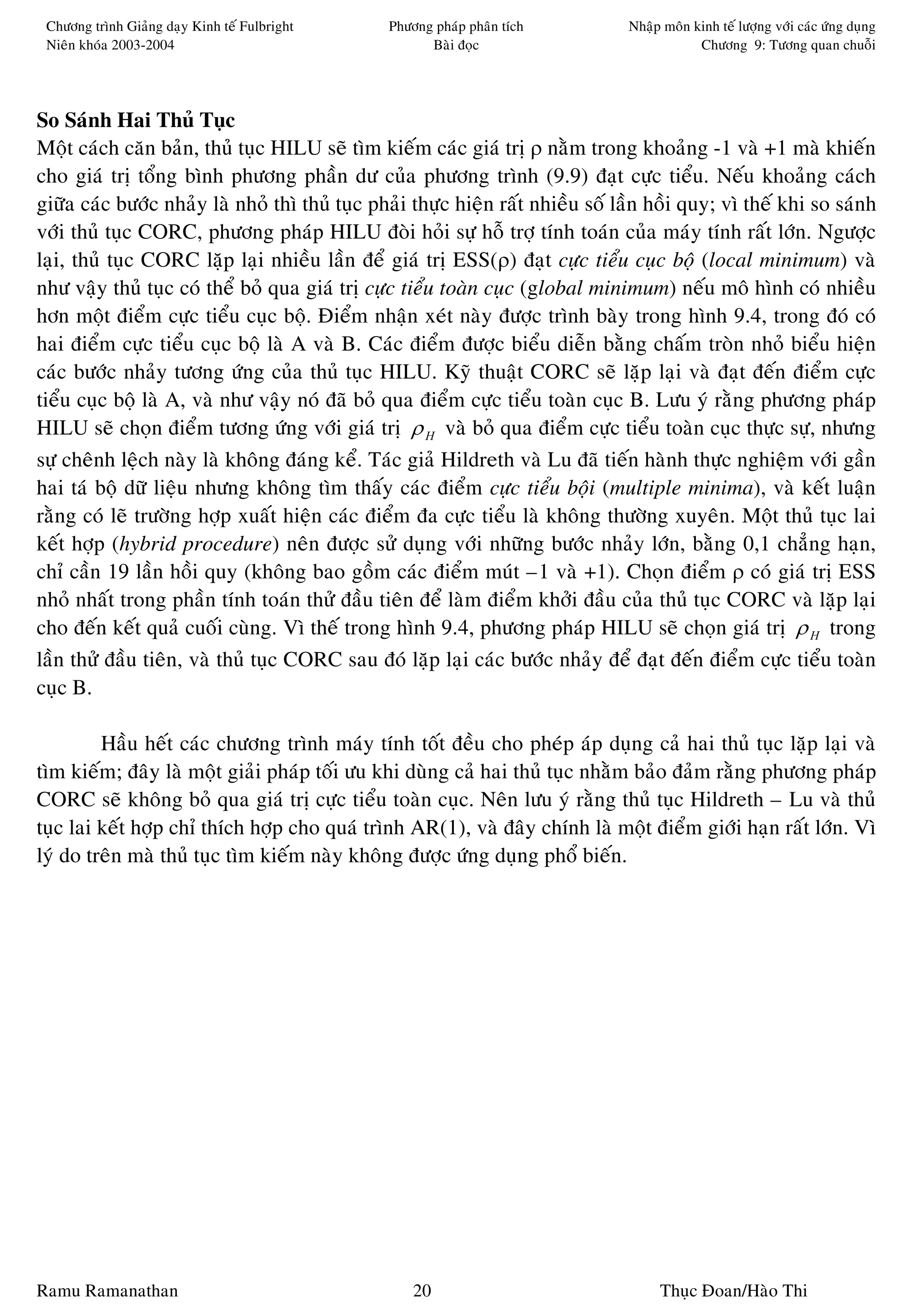 Chöông trình Giaûng daïy Kinh teá Fulbright    Phöông phaùp phaân tích          Nhaäp moân kinh teá löôïng vôùi caùc öùng duïng
 Nieân khoùa 2003-2004                                Baøi ñoïc                              Chöông 9: Töông quan chuoãi




So Saùnh Hai Thuû Tuïc
Moät caùch caên baûn, thuû tuïc HILU seõ tìm kieám caùc giaù trò ρ naèm trong khoaûng -1 vaø +1 maø khieán
cho giaù trò toång bình phöông phaàn dö cuûa phöông trình (9.9) ñaït cöïc tieåu. Neáu khoaûng caùch
giöõa caùc böôùc nhaûy laø nhoû thì thuû tuïc phaûi thöïc hieän raát nhieàu soá laàn hoài quy; vì theá khi so saùnh
vôùi thuû tuïc CORC, phöông phaùp HILU ñoøi hoûi söï hoã trôï tính toaùn cuûa maùy tính raát lôùn. Ngöôïc
laïi, thuû tuïc CORC laëp laïi nhieàu laàn ñeå giaù trò ESS(ρ) ñaït cöïc tieåu cuïc boä (local minimum) vaø
nhö vaäy thuû tuïc coù theå boû qua giaù trò cöïc tieåu toaøn cuïc (global minimum) neáu moâ hình coù nhieàu
hôn moät ñieåm cöïc tieåu cuïc boä. Ñieåm nhaän xeùt naøy ñöôïc trình baøy trong hình 9.4, trong ñoù coù
hai ñieåm cöïc tieåu cuïc boä laø A vaø B. Caùc ñieåm ñöôïc bieåu dieãn baèng chaám troøn nhoû bieåu hieän
caùc böôùc nhaûy töông öùng cuûa thuû tuïc HILU. Kyõ thuaät CORC seõ laëp laïi vaø ñaït ñeán ñieåm cöïc
tieåu cuïc boä laø A, vaø nhö vaäy noù ñaõ boû qua ñieåm cöïc tieåu toaøn cuïc B. Löu yù raèng phöông phaùp
HILU seõ choïn ñieåm töông öùng vôùi giaù trò ρ H vaø boû qua ñieåm cöïc tieåu toaøn cuïc thöïc söï, nhöng
söï cheânh leäch naøy laø khoâng ñaùng keå. Taùc giaû Hildreth vaø Lu ñaõ tieán haønh thöïc nghieäm vôùi gaàn
hai taù boä döõ lieäu nhöng khoâng tìm thaáy caùc ñieåm cöïc tieåu boäi (multiple minima), vaø keát luaän
raèng coù leõ tröôøng hôïp xuaát hieän caùc ñieåm ña cöïc tieåu laø khoâng thöôøng xuyeân. Moät thuû tuïc lai
keát hôïp (hybrid procedure) neân ñöôïc söû duïng vôùi nhöõng böôùc nhaûy lôùn, baèng 0,1 chaúng haïn,
chæ caàn 19 laàn hoài quy (khoâng bao goàm caùc ñieåm muùt –1 vaø +1). Choïn ñieåm ρ coù giaù trò ESS
nhoû nhaát trong phaàn tính toaùn thöû ñaàu tieân ñeå laøm ñieåm khôûi ñaàu cuûa thuû tuïc CORC vaø laëp laïi
cho ñeán keát quaû cuoái cuøng. Vì theá trong hình 9.4, phöông phaùp HILU seõ choïn giaù trò ρ H trong
laàn thöû ñaàu tieân, vaø thuû tuïc CORC sau ñoù laëp laïi caùc böôùc nhaûy ñeå ñaït ñeán ñieåm cöïc tieåu toaøn
cuïc B.

         Haàu heát caùc chöông trình maùy tính toát ñeàu cho pheùp aùp duïng caû hai thuû tuïc laëp laïi vaø
tìm kieám; ñaây laø moät giaûi phaùp toái öu khi duøng caû hai thuû tuïc nhaèm baûo ñaûm raèng phöông phaùp
CORC seõ khoâng boû qua giaù trò cöïc tieåu toaøn cuïc. Neân löu yù raèng thuû tuïc Hildreth – Lu vaø thuû
tuïc lai keát hôïp chæ thích hôïp cho quaù trình AR(1), vaø ñaây chính laø moät ñieåm giôùi haïn raát lôùn. Vì
lyù do treân maø thuû tuïc tìm kieám naøy khoâng ñöôïc öùng duïng phoå bieán.




Ramu Ramanathan                                     20                                Thuïc Ñoan/Haøo Thi
 