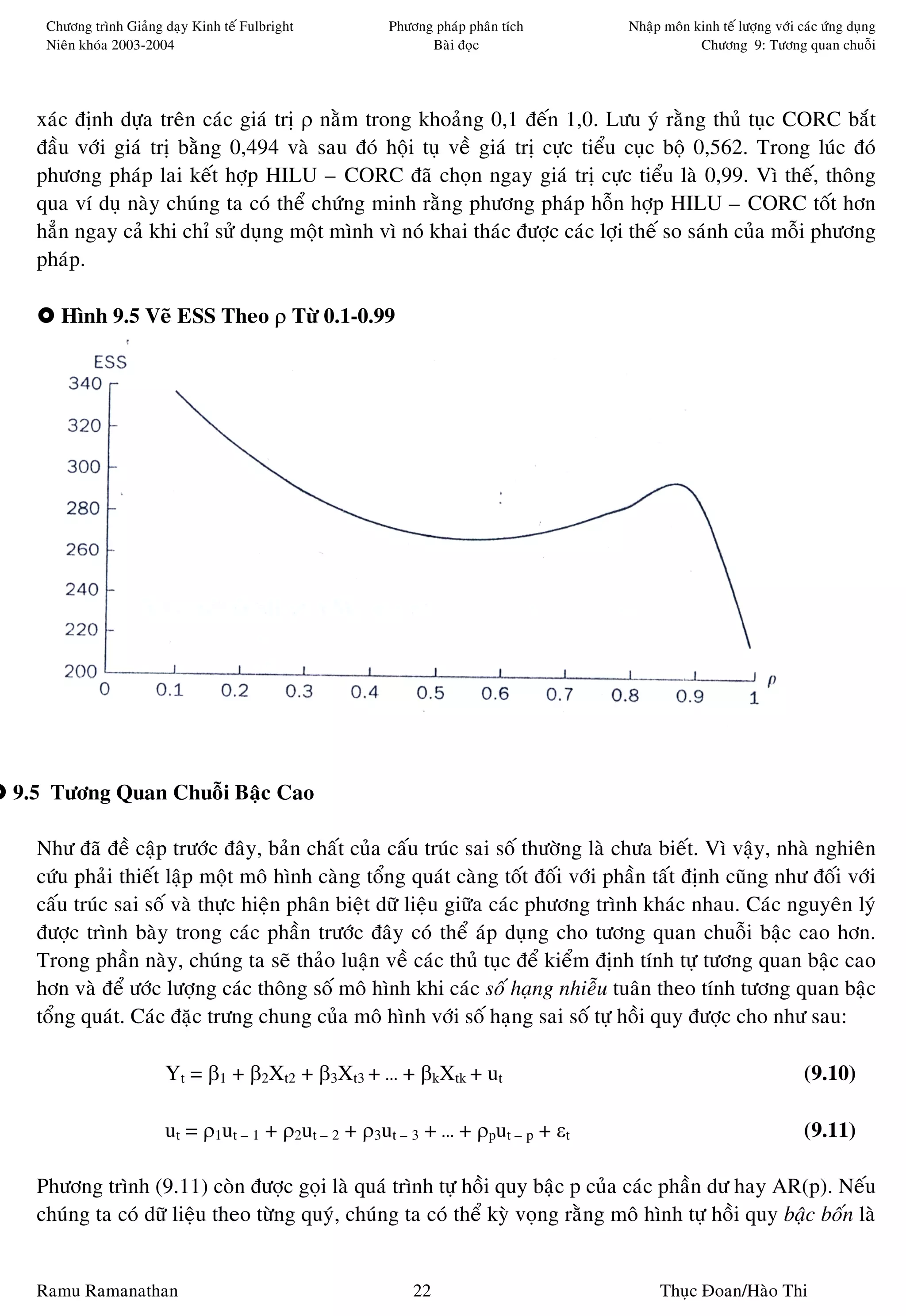 Chöông trình Giaûng daïy Kinh teá Fulbright       Phöông phaùp phaân tích     Nhaäp moân kinh teá löôïng vôùi caùc öùng duïng
   Nieân khoùa 2003-2004                                   Baøi ñoïc                         Chöông 9: Töông quan chuoãi




  xaùc ñònh döïa treân caùc giaù trò ρ naèm trong khoaûng 0,1 ñeán 1,0. Löu yù raèng thuû tuïc CORC baét
  ñaàu vôùi giaù trò baèng 0,494 vaø sau ñoù hoäi tuï veà giaù trò cöïc tieåu cuïc boä 0,562. Trong luùc ñoù
  phöông phaùp lai keát hôïp HILU – CORC ñaõ choïn ngay giaù trò cöïc tieåu laø 0,99. Vì theá, thoâng
  qua ví duï naøy chuùng ta coù theå chöùng minh raèng phöông phaùp hoãn hôïp HILU – CORC toát hôn
  haún ngay caû khi chæ söû duïng moät mình vì noù khai thaùc ñöôïc caùc lôïi theá so saùnh cuûa moãi phöông
  phaùp.

     Hình 9.5 Veõ ESS Theo ρ Töø 0.1-0.99




9.5 Töông Quan Chuoãi Baäc Cao

  Nhö ñaõ ñeà caäp tröôùc ñaây, baûn chaát cuûa caáu truùc sai soá thöôøng laø chöa bieát. Vì vaäy, nhaø nghieân
  cöùu phaûi thieát laäp moät moâ hình caøng toång quaùt caøng toát ñoái vôùi phaàn taát ñònh cuõng nhö ñoái vôùi
  caáu truùc sai soá vaø thöïc hieän phaân bieät döõ lieäu giöõa caùc phöông trình khaùc nhau. Caùc nguyeân lyù
  ñöôïc trình baøy trong caùc phaàn tröôùc ñaây coù theå aùp duïng cho töông quan chuoãi baäc cao hôn.
  Trong phaàn naøy, chuùng ta seõ thaûo luaän veà caùc thuû tuïc ñeå kieåm ñònh tính töï töông quan baäc cao
  hôn vaø ñeå öôùc löôïng caùc thoâng soá moâ hình khi caùc soá haïng nhieãu tuaân theo tính töông quan baäc
  toång quaùt. Caùc ñaëc tröng chung cuûa moâ hình vôùi soá haïng sai soá töï hoài quy ñöôïc cho nhö sau:

                       Yt = β1 + β2Xt2 + β3Xt3 + … + βkXtk + ut                                                   (9.10)

                       ut = ρ1ut – 1 + ρ2ut – 2 + ρ3ut – 3 + … + ρput – p + εt                                    (9.11)

  Phöông trình (9.11) coøn ñöôïc goïi laø quaù trình töï hoài quy baäc p cuûa caùc phaàn dö hay AR(p). Neáu
  chuùng ta coù döõ lieäu theo töøng quyù, chuùng ta coù theå kyø voïng raèng moâ hình töï hoài quy baäc boán laø


  Ramu Ramanathan                                        22                           Thuïc Ñoan/Haøo Thi
 
