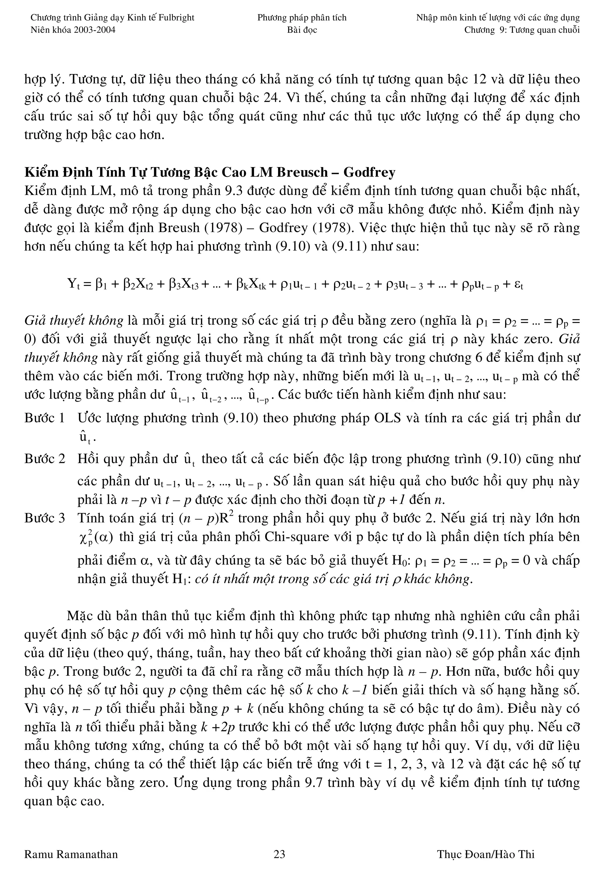 Chöông trình Giaûng daïy Kinh teá Fulbright    Phöông phaùp phaân tích          Nhaäp moân kinh teá löôïng vôùi caùc öùng duïng
 Nieân khoùa 2003-2004                                Baøi ñoïc                              Chöông 9: Töông quan chuoãi




hôïp lyù. Töông töï, döõ lieäu theo thaùng coù khaû naêng coù tính töï töông quan baäc 12 vaø döõ lieäu theo
giôø coù theå coù tính töông quan chuoãi baäc 24. Vì theá, chuùng ta caàn nhöõng ñaïi löôïng ñeå xaùc ñònh
caáu truùc sai soá töï hoài quy baäc toång quaùt cuõng nhö caùc thuû tuïc öôùc löôïng coù theå aùp duïng cho
tröôøng hôïp baäc cao hôn.

Kieåm Ñònh Tính Töï Töông Baäc Cao LM Breusch – Godfrey
Kieåm ñònh LM, moâ taû trong phaàn 9.3 ñöôïc duøng ñeå kieåm ñònh tính töông quan chuoãi baäc nhaát,
deã daøng ñöôïc môû roäng aùp duïng cho baäc cao hôn vôùi côõ maãu khoâng ñöôïc nhoû. Kieåm ñònh naøy
ñöôïc goïi laø kieåm ñònh Breush (1978) – Godfrey (1978). Vieäc thöïc hieän thuû tuïc naøy seõ roõ raøng
hôn neáu chuùng ta keát hôïp hai phöông trình (9.10) vaø (9.11) nhö sau:

          Yt = β1 + β2Xt2 + β3Xt3 + … + βkXtk + ρ1ut – 1 + ρ2ut – 2 + ρ3ut – 3 + … + ρput – p + εt

Giaû thuyeát khoâng laø moãi giaù trò trong soá caùc giaù trò ρ ñeàu baèng zero (nghóa laø ρ1 = ρ2 = … = ρp =
0) ñoái vôùi giaû thuyeát ngöôïc laïi cho raèng ít nhaát moät trong caùc giaù trò ρ naøy khaùc zero. Giaû
thuyeát khoâng naøy raát gioáng giaû thuyeát maø chuùng ta ñaõ trình baøy trong chöông 6 ñeå kieåm ñònh söï
theâm vaøo caùc bieán môùi. Trong tröôøng hôïp naøy, nhöõng bieán môùi laø ut –1, ut – 2, …, ut – p maø coù theå
öôùc löôïng baèng phaàn dö u t −1 , u t −2 , …, u t −p . Caùc böôùc tieán haønh kieåm ñònh nhö sau:
                              ˆ      ˆ          ˆ
Böôùc 1 Öôùc löôïng phöông trình (9.10) theo phöông phaùp OLS vaø tính ra caùc giaù trò phaàn dö
        ut .
        ˆ
Böôùc 2 Hoài quy phaàn dö u t theo taát caû caùc bieán ñoäc laäp trong phöông trình (9.10) cuõng nhö
                          ˆ
        caùc phaàn dö ut –1, ut – 2, …, ut – p . Soá laàn quan saùt hieäu quaû cho böôùc hoài quy phuï naøy
        phaûi laø n –p vì t – p ñöôïc xaùc ñònh cho thôøi ñoaïn töø p +1 ñeán n.
Böôùc 3 Tính toaùn giaù trò (n – p)R2 trong phaàn hoài quy phuï ôû böôùc 2. Neáu giaù trò naøy lôùn hôn
        χ 2 (α) thì giaù trò cuûa phaân phoái Chi-square vôùi p baäc töï do laø phaàn dieän tích phía beân
          p

             phaûi ñieåm α, vaø töø ñaây chuùng ta seõ baùc boû giaû thuyeát H0: ρ1 = ρ2 = … = ρp = 0 vaø chaáp
             nhaän giaû thuyeát H1: coù ít nhaát moät trong soá caùc giaù trò ρ khaùc khoâng.

         Maëc duø baûn thaân thuû tuïc kieåm ñònh thì khoâng phöùc taïp nhöng nhaø nghieân cöùu caàn phaûi
quyeát ñònh soá baäc p ñoái vôùi moâ hình töï hoài quy cho tröôùc bôûi phöông trình (9.11). Tính ñònh kyø
cuûa döõ lieäu (theo quyù, thaùng, tuaàn, hay theo baát cöù khoaûng thôøi gian naøo) seõ goùp phaàn xaùc ñònh
baäc p. Trong böôùc 2, ngöôøi ta ñaõ chæ ra raèng côõ maãu thích hôïp laø n – p. Hôn nöõa, böôùc hoài quy
phuï coù heä soá töï hoài quy p coäng theâm caùc heä soá k cho k –1 bieán giaûi thích vaø soá haïng haèng soá.
Vì vaäy, n – p toái thieåu phaûi baèng p + k (neáu khoâng chuùng ta seõ coù baäc töï do aâm). Ñieàu naøy coù
nghóa laø n toái thieåu phaûi baèng k +2p tröôùc khi coù theå öôùc löôïng ñöôïc phaàn hoài quy phuï. Neáu côõ
maãu khoâng töông xöùng, chuùng ta coù theå boû bôùt moät vaøi soá haïng töï hoài quy. Ví duï, vôùi döõ lieäu
theo thaùng, chuùng ta coù theå thieát laäp caùc bieán treã öùng vôùi t = 1, 2, 3, vaø 12 vaø ñaët caùc heä soá töï
hoài quy khaùc baèng zero. Öùng duïng trong phaàn 9.7 trình baøy ví duï veà kieåm ñònh tính töï töông
quan baäc cao.


Ramu Ramanathan                                     23                                Thuïc Ñoan/Haøo Thi
 