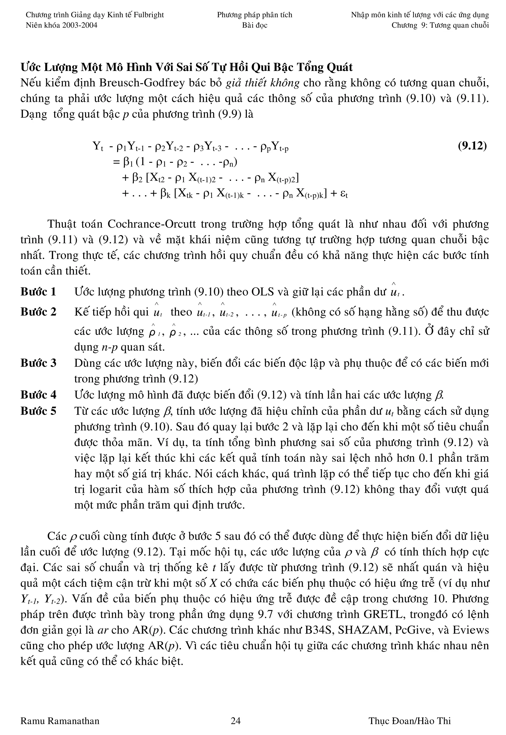 Chöông trình Giaûng daïy Kinh teá Fulbright           Phöông phaùp phaân tích         Nhaäp moân kinh teá löôïng vôùi caùc öùng duïng
 Nieân khoùa 2003-2004                                       Baøi ñoïc                             Chöông 9: Töông quan chuoãi




Öôùc Löôïng Moät Moâ Hình Vôùi Sai Soá Töï Hoài Qui Baäc Toång Quaùt
Neáu kieåm ñònh Breusch-Godfrey baùc boû giaû thieát khoâng cho raèng khoâng coù töông quan chuoãi,
chuùng ta phaûi öôùc löôïng moät caùch hieäu quaû caùc thoâng soá cuûa phöông trình (9.10) vaø (9.11).
Daïng toång quaùt baäc p cuûa phöông trình (9.9) laø

                     Yt - ρ1Yt-1 - ρ2Yt-2 - ρ3Yt-3 - . . . - ρpYt-p                                                        (9.12)
                         = β1 (1 - ρ1 - ρ2 - . . . -ρn)
                           + β2 [Xt2 - ρ1 X(t-1)2 - . . . - ρn X(t-p)2]
                           + . . . + βk [Xtk - ρ1 X(t-1)k - . . . - ρn X(t-p)k] + εt

       Thuaät toaùn Cochrance-Orcutt trong tröôøng hôïp toång quaùt laø nhö nhau ñoái vôùi phöông
trình (9.11) vaø (9.12) vaø veà maët khaùi nieäm cuõng töông töï tröôøng hôïp töông quan chuoãi baäc
nhaát. Trong thöïc teá, caùc chöông trình hoài quy chuaån ñeàu coù khaû naêng thöïc hieän caùc böôùc tính
toaùn caàn thieát.
                                                                                                    ∧
Böôùc 1         Öôùc löôïng phöông trình (9.10) theo OLS vaø giöõ laïi caùc phaàn dö u t .
                                         ∧         ∧    ∧              ∧
Böôùc 2         Keá tieáp hoài qui u t theo ut-1 , u t-2 , . . . , u t - p (khoâng coù soá haïng haèng soá) ñeå thu ñöôïc
                                        ∧      ∧
                caùc öôùc löôïng ρ 1 , ρ 2 , ... cuûa caùc thoâng soá trong phöông trình (9.11). ÔÛ ñaây chæ söû
                duïng n-p quan saùt.
Böôùc 3         Duøng caùc öôùc löôïng naøy, bieán ñoåi caùc bieán ñoäc laäp vaø phuï thuoäc ñeå coù caùc bieán môùi
                trong phöông trình (9.12)
Böôùc 4         Öôùc löôïng moâ hình ñaõ ñöôïc bieán ñoåi (9.12) vaø tính laàn hai caùc öôùc löôïng β.
Böôùc 5         Töø caùc öôùc löôïng β, tính öôùc löôïng ñaõ hieäu chænh cuûa phaàn dö ut baèng caùch söû duïng
                phöông trình (9.10). Sau ñoù quay laïi böôùc 2 vaø laëp laïi cho ñeán khi moät soá tieâu chuaån
                ñöôïc thoûa maõn. Ví duï, ta tính toång bình phöông sai soá cuûa phöông trình (9.12) vaø
                vieäc laëp laïi keát thuùc khi caùc keát quaû tính toaùn naøy sai leäch nhoû hôn 0.1 phaàn traêm
                hay moät soá giaù trò khaùc. Noùi caùch khaùc, quaù trình laëp coù theå tieáp tuïc cho ñeán khi giaù
                trò logarit cuûa haøm soá thích hôïp cuûa phöông trình (9.12) khoâng thay ñoåi vöôït quaù
                moät möùc phaàn traêm qui ñònh tröôùc.

       Caùc ρ cuoái cuøng tính ñöôïc ôû böôùc 5 sau ñoù coù theå ñöôïc duøng ñeå thöïc hieän bieán ñoåi döõ lieäu
laàn cuoái ñeå öôùc löôïng (9.12). Taïi moác hoäi tuï, caùc öôùc löôïng cuûa ρ vaø β coù tính thích hôïp cöïc
ñaïi. Caùc sai soá chuaån vaø trò thoáng keâ t laáy ñöôïc töø phöông trình (9.12) seõ nhaát quaùn vaø hieäu
quaû moät caùch tieäm caän tröø khi moät soá X coù chöùa caùc bieán phuï thuoäc coù hieäu öùng treã (ví duï nhö
Yt-1, Yt-2). Vaán ñeà cuûa bieán phuï thuoäc coù hieäu öùng treã ñöôïc ñeà caäp trong chöông 10. Phöông
phaùp treân ñöôïc trình baøy trong phaàn öùng duïng 9.7 vôùi chöông trình GRETL, trongñoù coù leänh
ñôn giaûn goïi laø ar cho AR(p). Caùc chöông trình khaùc nhö B34S, SHAZAM, PcGive, vaø Eviews
cuõng cho pheùp öôùc löôïng AR(p). Vì caùc tieâu chuaån hoäi tuï giöõa caùc chöông trình khaùc nhau neân
keát quaû cuõng coù theå coù khaùc bieät.



Ramu Ramanathan                                             24                              Thuïc Ñoan/Haøo Thi
 