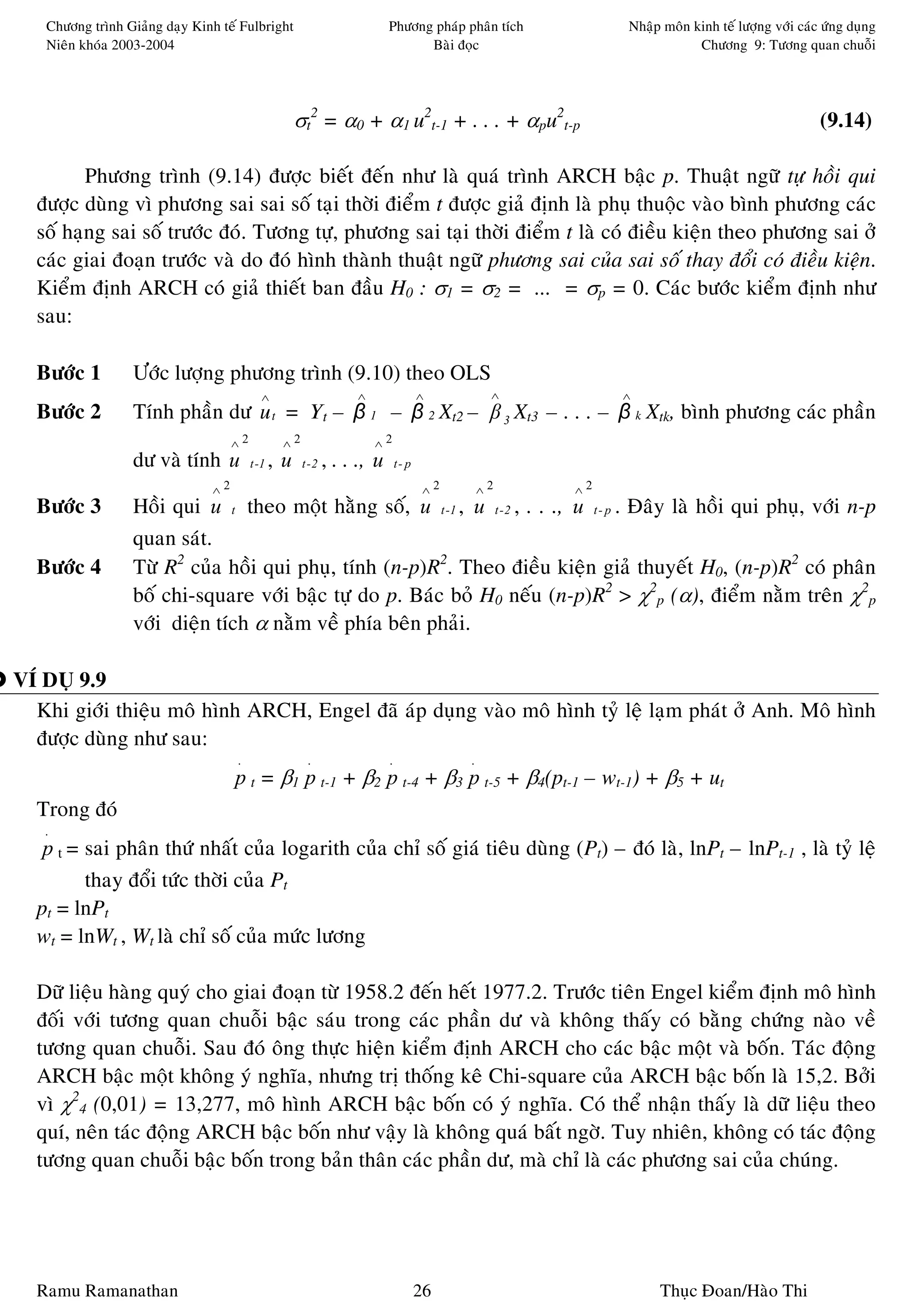 Chöông trình Giaûng daïy Kinh teá Fulbright                            Phöông phaùp phaân tích        Nhaäp moân kinh teá löôïng vôùi caùc öùng duïng
   Nieân khoùa 2003-2004                                                        Baøi ñoïc                            Chöông 9: Töông quan chuoãi




                                                     σt2 = α0 + α1 u2t-1 + . . . + αpu2t-p                                                   (9.14)

         Phöông trình (9.14) ñöôïc bieát ñeán nhö laø quaù trình ARCH baäc p. Thuaät ngöõ töï hoài qui
  ñöôïc duøng vì phöông sai sai soá taïi thôøi ñieåm t ñöôïc giaû ñònh laø phuï thuoäc vaøo bình phöông caùc
  soá haïng sai soá tröôùc ñoù. Töông töï, phöông sai taïi thôøi ñieåm t laø coù ñieàu kieän theo phöông sai ôû
  caùc giai ñoaïn tröôùc vaø do ñoù hình thaønh thuaät ngöõ phöông sai cuûa sai soá thay ñoåi coù ñieàu kieän.
  Kieåm ñònh ARCH coù giaû thieát ban ñaàu H0 : σ1 = σ2 = ... = σp = 0. Caùc böôùc kieåm ñònh nhö
  sau:

  Böôùc 1         Öôùc löôïng phöông trình (9.10) theo OLS
                                            ∧                     ∧                  ∧          ∧        ∧
  Böôùc 2         Tính phaàn dö u t = Yt – β 1 – β 2 Xt2 – β 3 Xt3 – . . . – β k Xtk, bình phöông caùc phaàn
                                    ∧2           ∧2                   ∧2
                  dö vaø tính u          t -1   ,u    t -2   , . . ., u       t- p

                               ∧2                                                     ∧2       ∧2   ∧2
  Böôùc 3         Hoài qui u t theo moät haèng soá, u t -1 , u t - 2 , . . ., u t - p . Ñaây laø hoài qui phuï, vôùi n-p
                  quan saùt.
  Böôùc 4         Töø R2 cuûa hoài qui phuï, tính (n-p)R2. Theo ñieàu kieän giaû thuyeát H0, (n-p)R2 coù phaân
                  boá chi-square vôùi baäc töï do p. Baùc boû H0 neáu (n-p)R2 > χ2p (α), ñieåm naèm treân χ2p
                  vôùi dieän tích α naèm veà phía beân phaûi.

VÍ DUÏ 9.9
  Khi giôùi thieäu moâ hình ARCH, Engel ñaõ aùp duïng vaøo moâ hình tyû leä laïm phaùt ôû Anh. Moâ hình
  ñöôïc duøng nhö sau:
                                    .                  .                  .                .
                                    p t = β1 p t-1 + β2 p t-4 + β3 p t-5 + β4(pt-1 – wt-1) + β5 + ut
  Trong ñoù
   .
   p t = sai phaân thöù nhaát cuûa logarith cuûa chæ soá giaù tieâu duøng (Pt) – ñoù laø, lnPt – lnPt-1 , laø tyû leä
         thay ñoåi töùc thôøi cuûa Pt
  pt = lnPt
  wt = lnWt , Wt laø chæ soá cuûa möùc löông

  Döõ lieäu haøng quyù cho giai ñoaïn töø 1958.2 ñeán heát 1977.2. Tröôùc tieân Engel kieåm ñònh moâ hình
  ñoái vôùi töông quan chuoãi baäc saùu trong caùc phaàn dö vaø khoâng thaáy coù baèng chöùng naøo veà
  töông quan chuoãi. Sau ñoù oâng thöïc hieän kieåm ñònh ARCH cho caùc baäc moät vaø boán. Taùc ñoäng
  ARCH baäc moät khoâng yù nghóa, nhöng trò thoáng keâ Chi-square cuûa ARCH baäc boán laø 15,2. Bôûi
  vì χ24 (0,01) = 13,277, moâ hình ARCH baäc boán coù yù nghóa. Coù theå nhaän thaáy laø döõ lieäu theo
  quí, neân taùc ñoäng ARCH baäc boán nhö vaäy laø khoâng quaù baát ngôø. Tuy nhieân, khoâng coù taùc ñoäng
  töông quan chuoãi baäc boán trong baûn thaân caùc phaàn dö, maø chæ laø caùc phöông sai cuûa chuùng.




  Ramu Ramanathan                                                                    26                       Thuïc Ñoan/Haøo Thi
 