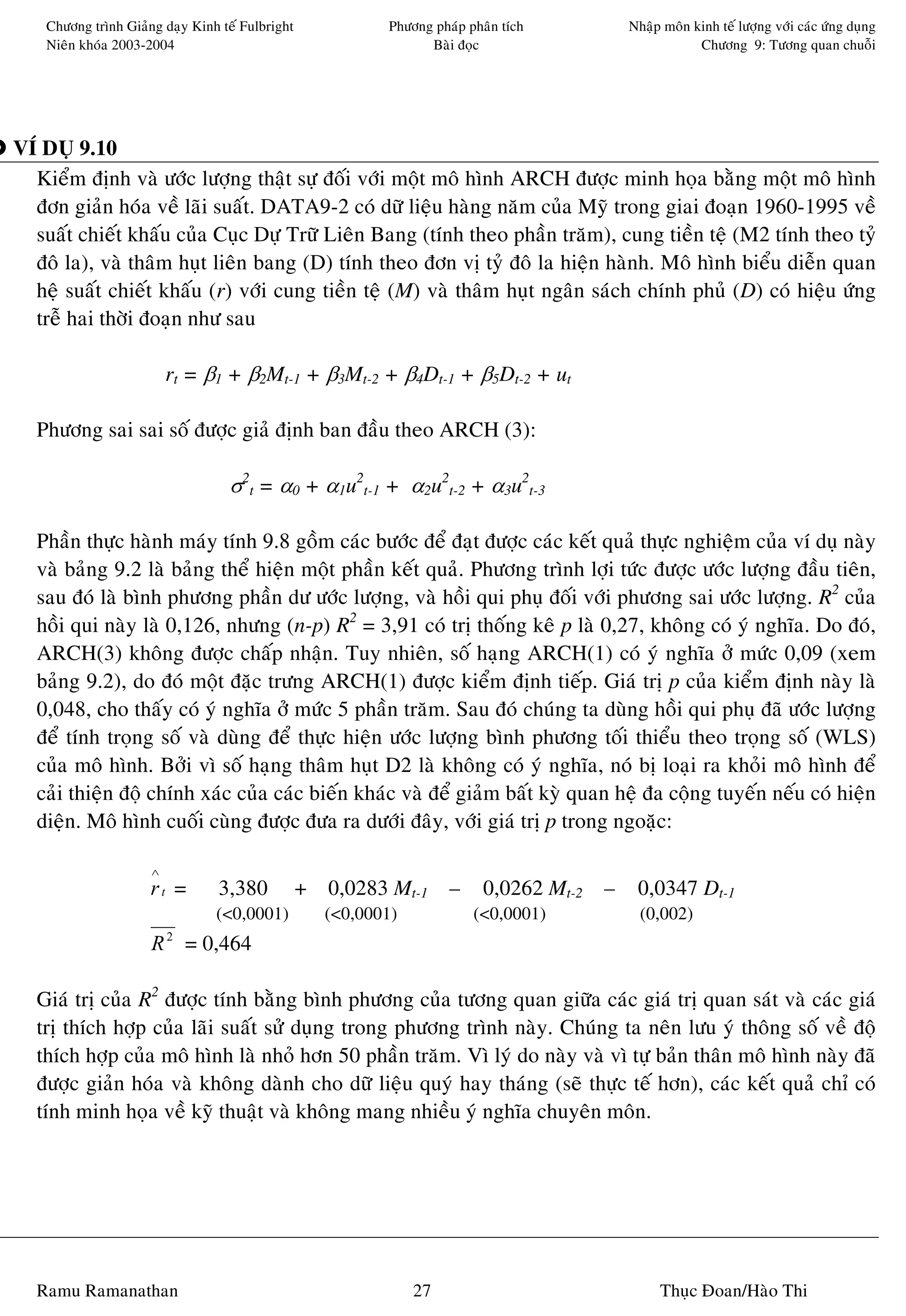 Chöông trình Giaûng daïy Kinh teá Fulbright            Phöông phaùp phaân tích     Nhaäp moân kinh teá löôïng vôùi caùc öùng duïng
    Nieân khoùa 2003-2004                                        Baøi ñoïc                         Chöông 9: Töông quan chuoãi




VÍ DUÏ 9.10
  Kieåm ñònh vaø öôùc löôïng thaät söï ñoái vôùi moät moâ hình ARCH ñöôïc minh hoïa baèng moät moâ hình
  ñôn giaûn hoùa veà laõi suaát. DATA9-2 coù döõ lieäu haøng naêm cuûa Myõ trong giai ñoaïn 1960-1995 veà
  suaát chieát khaáu cuûa Cuïc Döï Tröõ Lieân Bang (tính theo phaàn traêm), cung tieàn teä (M2 tính theo tyû
  ñoâ la), vaø thaâm huït lieân bang (D) tính theo ñôn vò tyû ñoâ la hieän haønh. Moâ hình bieåu dieãn quan
  heä suaát chieát khaáu (r) vôùi cung tieàn teä (M) vaø thaâm huït ngaân saùch chính phuû (D) coù hieäu öùng
  treã hai thôøi ñoaïn nhö sau

                          rt = β1 + β2Mt-1 + β3Mt-2 + β4Dt-1 + β5Dt-2 + ut

  Phöông sai sai soá ñöôïc giaû ñònh ban ñaàu theo ARCH (3):

                                   σ2t = α0 + α1u2t-1 + α2u2t-2 + α3u2t-3

  Phaàn thöïc haønh maùy tính 9.8 goàm caùc böôùc ñeå ñaït ñöôïc caùc keát quaû thöïc nghieäm cuûa ví duï naøy
  vaø baûng 9.2 laø baûng theå hieän moät phaàn keát quaû. Phöông trình lôïi töùc ñöôïc öôùc löôïng ñaàu tieân,
  sau ñoù laø bình phöông phaàn dö öôùc löôïng, vaø hoài qui phuï ñoái vôùi phöông sai öôùc löôïng. R2 cuûa
  hoài qui naøy laø 0,126, nhöng (n-p) R2 = 3,91 coù trò thoáng keâ p laø 0,27, khoâng coù yù nghóa. Do ñoù,
  ARCH(3) khoâng ñöôïc chaáp nhaän. Tuy nhieân, soá haïng ARCH(1) coù yù nghóa ôû möùc 0,09 (xem
  baûng 9.2), do ñoù moät ñaëc tröng ARCH(1) ñöôïc kieåm ñònh tieáp. Giaù trò p cuûa kieåm ñònh naøy laø
  0,048, cho thaáy coù yù nghóa ôû möùc 5 phaàn traêm. Sau ñoù chuùng ta duøng hoài qui phuï ñaõ öôùc löôïng
  ñeå tính troïng soá vaø duøng ñeå thöïc hieän öôùc löôïng bình phöông toái thieåu theo troïng soá (WLS)
  cuûa moâ hình. Bôûi vì soá haïng thaâm huït D2 laø khoâng coù yù nghóa, noù bò loaïi ra khoûi moâ hình ñeå
  caûi thieän ñoä chính xaùc cuûa caùc bieán khaùc vaø ñeå giaûm baát kyø quan heä ña coäng tuyeán neáu coù hieän
  dieän. Moâ hình cuoái cuøng ñöôïc ñöa ra döôùi ñaây, vôùi giaù trò p trong ngoaëc:

                      ∧
                      rt =       3,380            + 0,0283 Mt-1      – 0,0262 Mt-2   – 0,0347 Dt-1
                                 (<0,0001)          (<0,0001)            (<0,0001)       (0,002)
                      R = 0,464
                          2




  Giaù trò cuûa R2 ñöôïc tính baèng bình phöông cuûa töông quan giöõa caùc giaù trò quan saùt vaø caùc giaù
  trò thích hôïp cuûa laõi suaát söû duïng trong phöông trình naøy. Chuùng ta neân löu yù thoâng soá veà ñoä
  thích hôïp cuûa moâ hình laø nhoû hôn 50 phaàn traêm. Vì lyù do naøy vaø vì töï baûn thaân moâ hình naøy ñaõ
  ñöôïc giaûn hoùa vaø khoâng daønh cho döõ lieäu quyù hay thaùng (seõ thöïc teá hôn), caùc keát quaû chæ coù
  tính minh hoïa veà kyõ thuaät vaø khoâng mang nhieàu yù nghóa chuyeân moân.




  Ramu Ramanathan                                               27                          Thuïc Ñoan/Haøo Thi
 