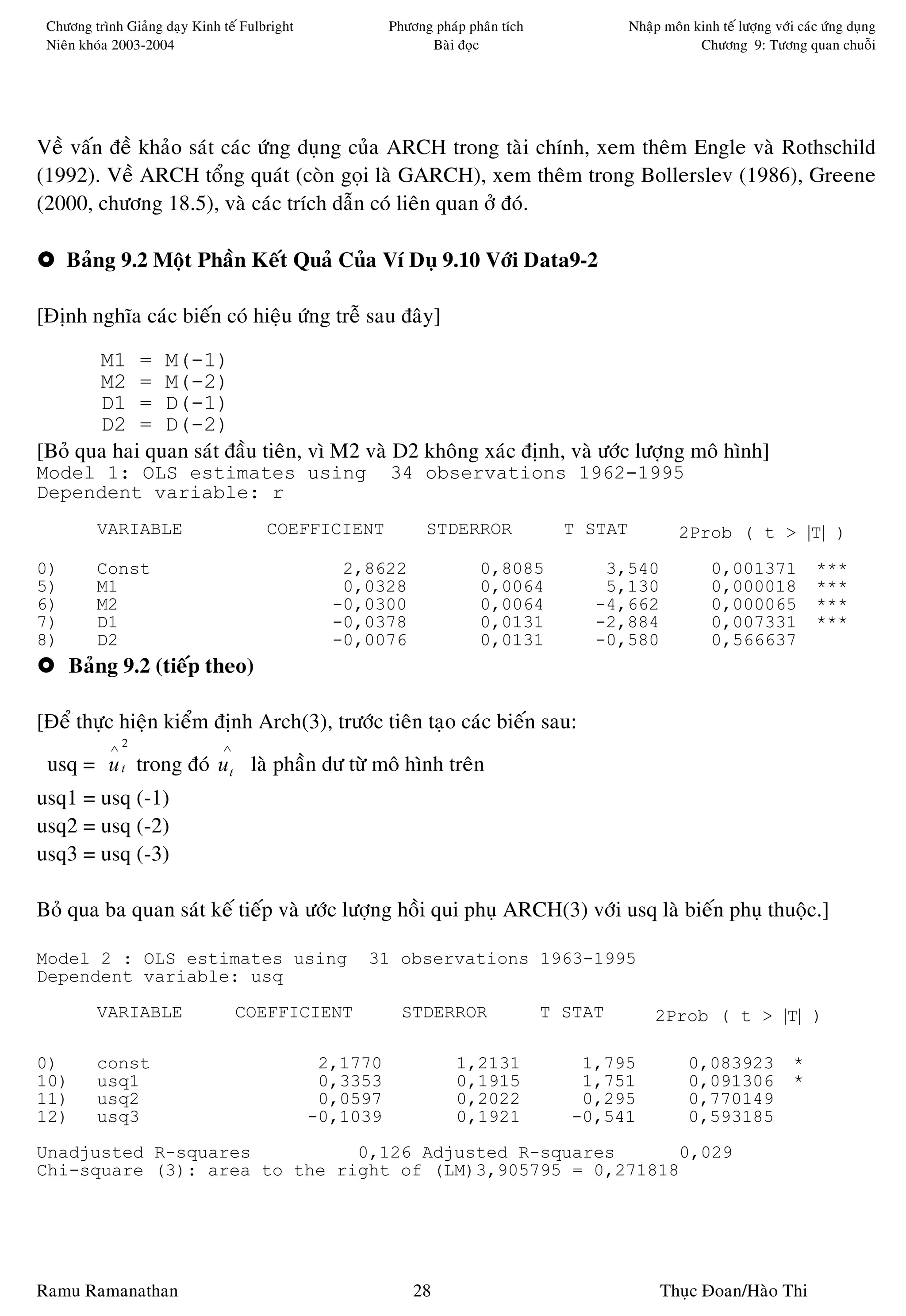 Chöông trình Giaûng daïy Kinh teá Fulbright             Phöông phaùp phaân tích              Nhaäp moân kinh teá löôïng vôùi caùc öùng duïng
 Nieân khoùa 2003-2004                                         Baøi ñoïc                                  Chöông 9: Töông quan chuoãi




Veà vaán ñeà khaûo saùt caùc öùng duïng cuûa ARCH trong taøi chính, xem theâm Engle vaø Rothschild
(1992). Veà ARCH toång quaùt (coøn goïi laø GARCH), xem theâm trong Bollerslev (1986), Greene
(2000, chöông 18.5), vaø caùc trích daãn coù lieân quan ôû ñoù.

     Baûng 9.2 Moät Phaàn Keát Quaû Cuûa Ví Duï 9.10 Vôùi Data9-2

[Ñònh nghóa caùc bieán coù hieäu öùng treã sau ñaây]

       M1 = M(-1)
       M2 = M(-2)
       D1 = D(-1)
       D2 = D(-2)
[Boû qua hai quan saùt ñaàu tieân, vì M2 vaø D2 khoâng xaùc ñònh, vaø öôùc löôïng moâ hình]
Model 1: OLS estimates using                             34 observations 1962-1995
Dependent variable: r
         VARIABLE                      COEFFICIENT             STDERROR              T STAT            2Prob ( t > |T| )

0)       Const                                    2,8622                0,8085           3,540               0,001371            ***
5)       M1                                       0,0328                0,0064           5,130               0,000018            ***
6)       M2                                      -0,0300                0,0064          -4,662               0,000065            ***
7)       D1                                      -0,0378                0,0131          -2,884               0,007331            ***
8)       D2                                      -0,0076                0,0131          -0,580               0,566637
     Baûng 9.2 (tieáp theo)

[Ñeå thöïc hieän kieåm ñònh Arch(3), tröôùc tieân taïo caùc bieán sau:
            ∧2                 ∧
 usq = u t trong ñoù u t laø phaàn dö töø moâ hình treân
usq1 = usq (-1)
usq2 = usq (-2)
usq3 = usq (-3)

Boû qua ba quan saùt keá tieáp vaø öôùc löôïng hoài qui phuï ARCH(3) vôùi usq laø bieán phuï thuoäc.]

Model 2 : OLS estimates using                       31 observations 1963-1995
Dependent variable: usq
         VARIABLE                  COEFFICIENT             STDERROR                T STAT         2Prob ( t > |T| )

0)       const                                  2,1770              1,2131            1,795              0,083923            *
10)      usq1                                   0,3353              0,1915            1,751              0,091306            *
11)      usq2                                   0,0597              0,2022            0,295              0,770149
12)      usq3                                  -0,1039              0,1921           -0,541              0,593185
Unadjusted R-squares          0,126 Adjusted R-squares      0,029
Chi-square (3): area to the right of (LM)3,905795 = 0,271818




Ramu Ramanathan                                              28                                    Thuïc Ñoan/Haøo Thi
 