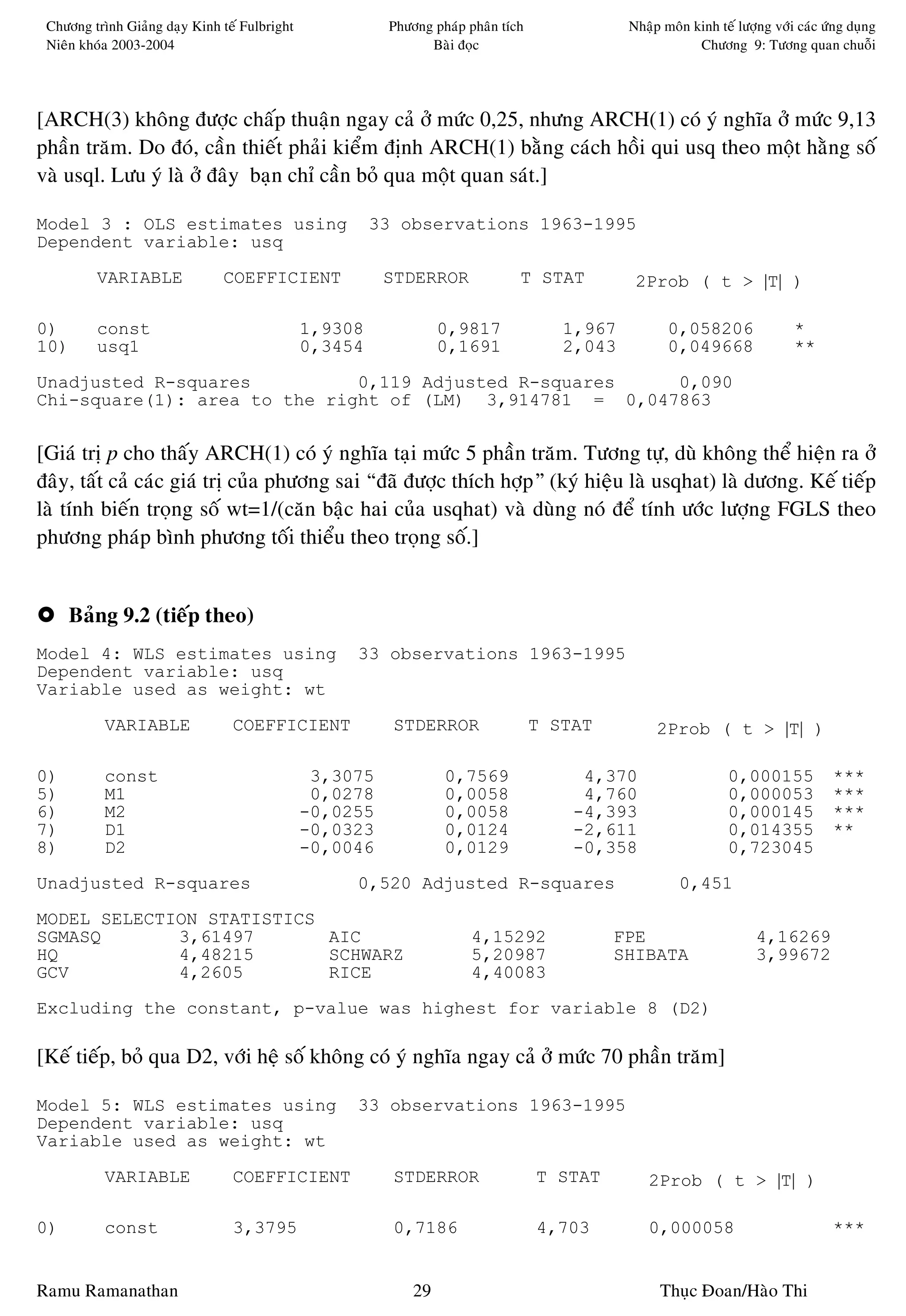 Chöông trình Giaûng daïy Kinh teá Fulbright             Phöông phaùp phaân tích              Nhaäp moân kinh teá löôïng vôùi caùc öùng duïng
 Nieân khoùa 2003-2004                                         Baøi ñoïc                                  Chöông 9: Töông quan chuoãi




[ARCH(3) khoâng ñöôïc chaáp thuaän ngay caû ôû möùc 0,25, nhöng ARCH(1) coù yù nghóa ôû möùc 9,13
phaàn traêm. Do ñoù, caàn thieát phaûi kieåm ñònh ARCH(1) baèng caùch hoài qui usq theo moät haèng soá
vaø usql. Löu yù laø ôû ñaây baïn chæ caàn boû qua moät quan saùt.]

Model 3 : OLS estimates using                           33 observations 1963-1995
Dependent variable: usq
         VARIABLE              COEFFICIENT               STDERROR              T STAT          2Prob ( t > |T| )

0)       const                                 1,9308             0,9817              1,967          0,058206                *
10)      usq1                                  0,3454             0,1691              2,043          0,049668                **
Unadjusted R-squares          0,119 Adjusted R-squares   0,090
Chi-square(1): area to the right of (LM) 3,914781 = 0,047863


[Giaù trò p cho thaáy ARCH(1) coù yù nghóa taïi möùc 5 phaàn traêm. Töông töï, duø khoâng theå hieän ra ôû
ñaây, taát caû caùc giaù trò cuûa phöông sai “ñaõ ñöôïc thích hôïp” (kyù hieäu laø usqhat) laø döông. Keá tieáp
laø tính bieán troïng soá wt=1/(caên baäc hai cuûa usqhat) vaø duøng noù ñeå tính öôùc löôïng FGLS theo
phöông phaùp bình phöông toái thieåu theo troïng soá.]


     Baûng 9.2 (tieáp theo)
Model 4: WLS estimates using                        33 observations 1963-1995
Dependent variable: usq
Variable used as weight: wt
           VARIABLE              COEFFICIENT              STDERROR                 T STAT          2Prob ( t > |T| )

0)         const                                3,3075            0,7569                4,370                   0,000155            ***
5)         M1                                   0,0278            0,0058                4,760                   0,000053            ***
6)         M2                                  -0,0255            0,0058               -4,393                   0,000145            ***
7)         D1                                  -0,0323            0,0124               -2,611                   0,014355            **
8)         D2                                  -0,0046            0,0129               -0,358                   0,723045
Unadjusted R-squares                                0,520 Adjusted R-squares                           0,451
MODEL SELECTION STATISTICS
SGMASQ       3,61497       AIC                                         4,15292              FPE                       4,16269
HQ           4,48215       SCHWARZ                                     5,20987              SHIBATA                   3,99672
GCV          4,2605        RICE                                        4,40083
Excluding the constant, p-value was highest for variable 8 (D2)

[Keá tieáp, boû qua D2, vôùi heä soá khoâng coù yù nghóa ngay caû ôû möùc 70 phaàn traêm]

Model 5: WLS estimates using                        33 observations 1963-1995
Dependent variable: usq
Variable used as weight: wt
           VARIABLE              COEFFICIENT              STDERROR                 T STAT        2Prob ( t > |T| )

0)         const                 3,3795                   0,7186                   4,703         0,000058                           ***


Ramu Ramanathan                                              29                                    Thuïc Ñoan/Haøo Thi
 