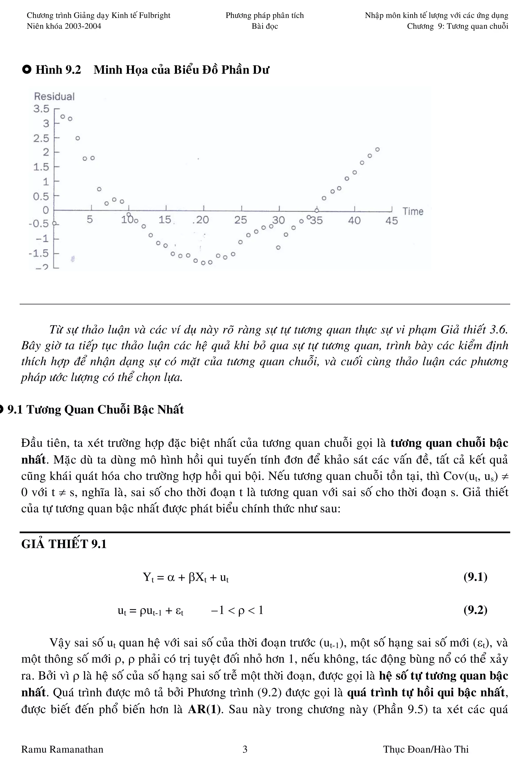 Chöông trình Giaûng daïy Kinh teá Fulbright       Phöông phaùp phaân tích      Nhaäp moân kinh teá löôïng vôùi caùc öùng duïng
   Nieân khoùa 2003-2004                                   Baøi ñoïc                          Chöông 9: Töông quan chuoãi




     Hình 9.2 Minh Hoïa cuûa Bieåu Ñoà Phaàn Dö




        Töø söï thaûo luaän vaø caùc ví duï naøy roõ raøng söï töï töông quan thöïc söï vi phaïm Giaû thieát 3.6.
  Baây giôø ta tieáp tuïc thaûo luaän caùc heä quaû khi boû qua söï töï töông quan, trình baøy caùc kieåm ñònh
  thích hôïp ñeå nhaän daïng söï coù maët cuûa töông quan chuoãi, vaø cuoái cuøng thaûo luaän caùc phöông
  phaùp öôùc löôïng coù theå choïn löïa.

9.1 Töông Quan Chuoãi Baäc Nhaát

  Ñaàu tieân, ta xeùt tröôøng hôïp ñaëc bieät nhaát cuûa töông quan chuoãi goïi laø töông quan chuoãi baäc
  nhaát. Maëc duø ta duøng moâ hình hoài qui tuyeán tính ñôn ñeå khaûo saùt caùc vaán ñeà, taát caû keát quaû
  cuõng khaùi quaùt hoùa cho tröôøng hôïp hoài qui boäi. Neáu töông quan chuoãi toàn taïi, thì Cov(ut, us) ≠
  0 vôùi t ≠ s, nghóa laø, sai soá cho thôøi ñoaïn t laø töông quan vôùi sai soá cho thôøi ñoaïn s. Giaû thieát
  cuûa töï töông quan baäc nhaát ñöôïc phaùt bieåu chính thöùc nhö sau:

  GIAÛ THIEÁT 9.1

                                     Yt = α + βXt + ut                                                            (9.1)

                              ut = ρut-1 + εt     –1 < ρ < 1                                                      (9.2)

        Vaäy sai soá ut quan heä vôùi sai soá cuûa thôøi ñoaïn tröôùc (ut-1), moät soá haïng sai soá môùi (εt), vaø
  moät thoâng soá môùi ρ, ρ phaûi coù trò tuyeät ñoái nhoû hôn 1, neáu khoâng, taùc ñoäng buøng noå coù theå xaûy
  ra. Bôûi vì ρ laø heä soá cuûa soá haïng sai soá treã moät thôøi ñoaïn, ñöôïc goïi laø heä soá töï töông quan baäc
  nhaát. Quaù trình ñöôïc moâ taû bôûi Phöông trình (9.2) ñöôïc goïi laø quaù trình töï hoài qui baäc nhaát,
  ñöôïc bieát ñeán phoå bieán hôn laø AR(1). Sau naøy trong chöông naøy (Phaàn 9.5) ta xeùt caùc quaù


  Ramu Ramanathan                                        3                             Thuïc Ñoan/Haøo Thi
 