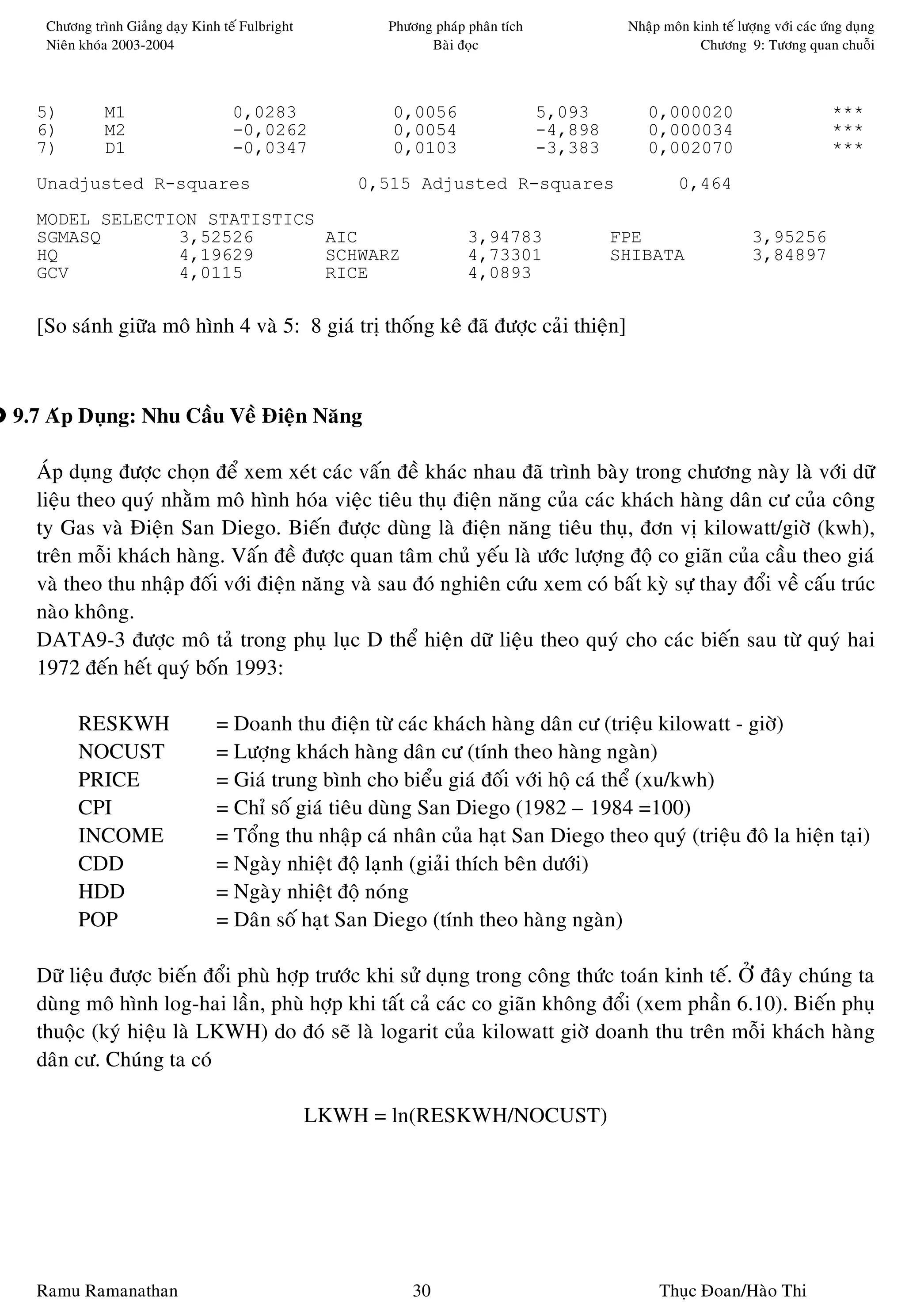 Chöông trình Giaûng daïy Kinh teá Fulbright         Phöông phaùp phaân tích             Nhaäp moân kinh teá löôïng vôùi caùc öùng duïng
   Nieân khoùa 2003-2004                                     Baøi ñoïc                                 Chöông 9: Töông quan chuoãi



  5)         M1                    0,0283               0,0056                   5,093        0,000020                           ***
  6)         M2                    -0,0262              0,0054                   -4,898       0,000034                           ***
  7)         D1                    -0,0347              0,0103                   -3,383       0,002070                           ***
  Unadjusted R-squares                               0,515 Adjusted R-squares                       0,464

  MODEL SELECTION STATISTICS
  SGMASQ       3,52526       AIC                                    3,94783               FPE                     3,95256
  HQ           4,19629       SCHWARZ                                4,73301               SHIBATA                 3,84897
  GCV          4,0115        RICE                                   4,0893


  [So saùnh giöõa moâ hình 4 vaø 5: 8 giaù trò thoáng keâ ñaõ ñöôïc caûi thieän]



9.7 Aùp Duïng: Nhu Caàu Veà Ñieän Naêng

  AÙp duïng ñöôïc choïn ñeå xem xeùt caùc vaán ñeà khaùc nhau ñaõ trình baøy trong chöông naøy laø vôùi döõ
  lieäu theo quyù nhaèm moâ hình hoùa vieäc tieâu thuï ñieän naêng cuûa caùc khaùch haøng daân cö cuûa coâng
  ty Gas vaø Ñieän San Diego. Bieán ñöôïc duøng laø ñieän naêng tieâu thuï, ñôn vò kilowatt/giôø (kwh),
  treân moãi khaùch haøng. Vaán ñeà ñöôïc quan taâm chuû yeáu laø öôùc löôïng ñoä co giaõn cuûa caàu theo giaù
  vaø theo thu nhaäp ñoái vôùi ñieän naêng vaø sau ñoù nghieân cöùu xem coù baát kyø söï thay ñoåi veà caáu truùc
  naøo khoâng.
  DATA9-3 ñöôïc moâ taû trong phuï luïc D theå hieän döõ lieäu theo quyù cho caùc bieán sau töø quyù hai
  1972 ñeán heát quyù boán 1993:

        RESKWH                  = Doanh thu ñieän töø caùc khaùch haøng daân cö (trieäu kilowatt - giôø)
        NOCUST                  = Löôïng khaùch haøng daân cö (tính theo haøng ngaøn)
        PRICE                   = Giaù trung bình cho bieåu giaù ñoái vôùi hoä caù theå (xu/kwh)
        CPI                     = Chæ soá giaù tieâu duøng San Diego (1982 – 1984 =100)
        INCOME                  = Toång thu nhaäp caù nhaân cuûa haït San Diego theo quyù (trieäu ñoâ la hieän taïi)
        CDD                     = Ngaøy nhieät ñoä laïnh (giaûi thích beân döôùi)
        HDD                     = Ngaøy nhieät ñoä noùng
        POP                     = Daân soá haït San Diego (tính theo haøng ngaøn)

  Döõ lieäu ñöôïc bieán ñoåi phuø hôïp tröôùc khi söû duïng trong coâng thöùc toaùn kinh teá. ÔÛ ñaây chuùng ta
  duøng moâ hình log-hai laàn, phuø hôïp khi taát caû caùc co giaõn khoâng ñoåi (xem phaàn 6.10). Bieán phuï
  thuoäc (kyù hieäu laø LKWH) do ñoù seõ laø logarit cuûa kilowatt giôø doanh thu treân moãi khaùch haøng
  daân cö. Chuùng ta coù

                                                 LKWH = ln(RESKWH/NOCUST)




  Ramu Ramanathan                                          30                                   Thuïc Ñoan/Haøo Thi
 