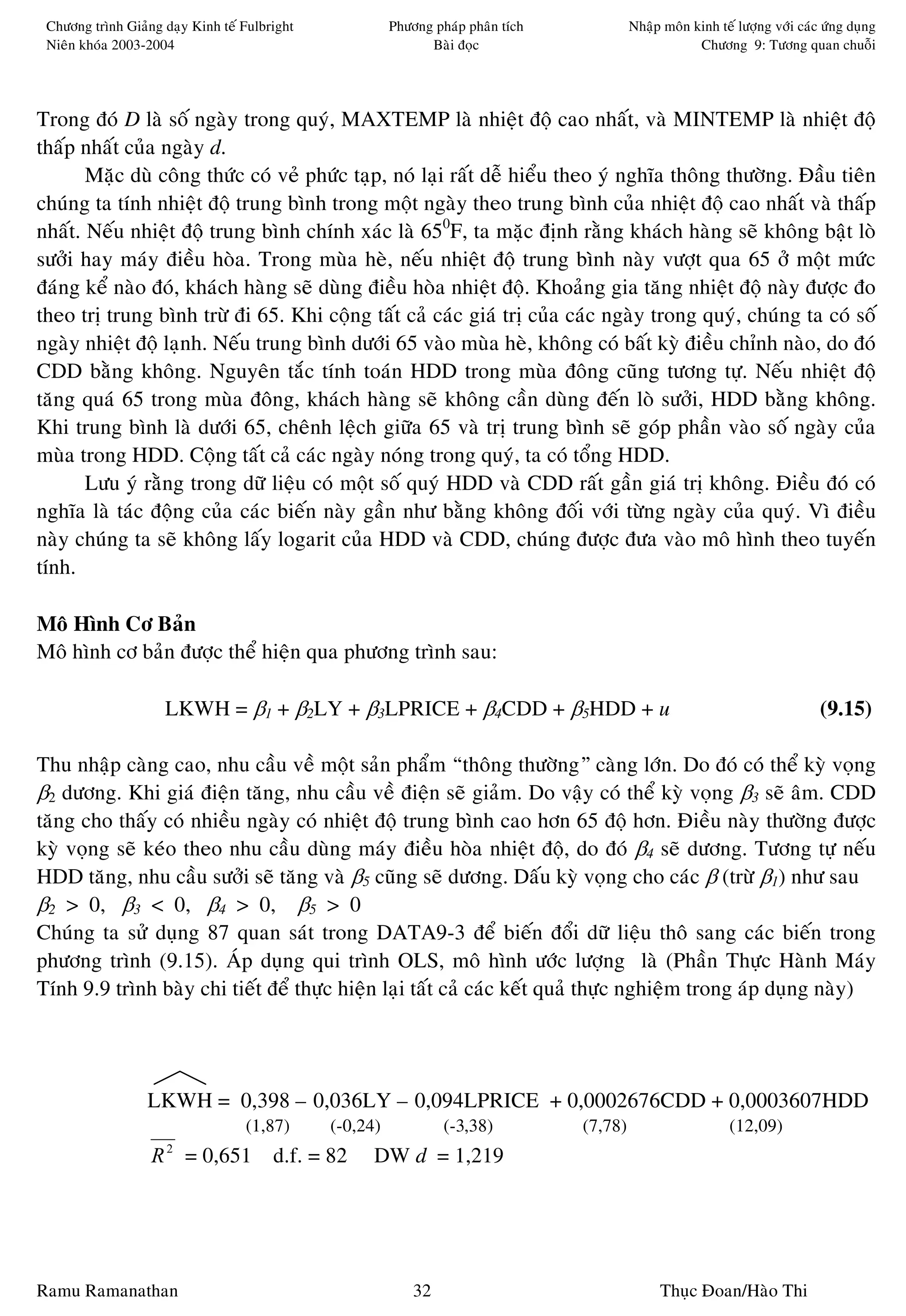 Chöông trình Giaûng daïy Kinh teá Fulbright             Phöông phaùp phaân tích            Nhaäp moân kinh teá löôïng vôùi caùc öùng duïng
 Nieân khoùa 2003-2004                                         Baøi ñoïc                                Chöông 9: Töông quan chuoãi




Trong ñoù D laø soá ngaøy trong quyù, MAXTEMP laø nhieät ñoä cao nhaát, vaø MINTEMP laø nhieät ñoä
thaáp nhaát cuûa ngaøy d.
       Maëc duø coâng thöùc coù veû phöùc taïp, noù laïi raát deã hieåu theo yù nghóa thoâng thöôøng. Ñaàu tieân
chuùng ta tính nhieät ñoä trung bình trong moät ngaøy theo trung bình cuûa nhieät ñoä cao nhaát vaø thaáp
nhaát. Neáu nhieät ñoä trung bình chính xaùc laø 650F, ta maëc ñònh raèng khaùch haøng seõ khoâng baät loø
söôûi hay maùy ñieàu hoøa. Trong muøa heø, neáu nhieät ñoä trung bình naøy vöôït qua 65 ôû moät möùc
ñaùng keå naøo ñoù, khaùch haøng seõ duøng ñieàu hoøa nhieät ñoä. Khoaûng gia taêng nhieät ñoä naøy ñöôïc ño
theo trò trung bình tröø ñi 65. Khi coäng taát caû caùc giaù trò cuûa caùc ngaøy trong quyù, chuùng ta coù soá
ngaøy nhieät ñoä laïnh. Neáu trung bình döôùi 65 vaøo muøa heø, khoâng coù baát kyø ñieàu chænh naøo, do ñoù
CDD baèng khoâng. Nguyeân taéc tính toaùn HDD trong muøa ñoâng cuõng töông töï. Neáu nhieät ñoä
taêng quaù 65 trong muøa ñoâng, khaùch haøng seõ khoâng caàn duøng ñeán loø söôûi, HDD baèng khoâng.
Khi trung bình laø döôùi 65, cheânh leäch giöõa 65 vaø trò trung bình seõ goùp phaàn vaøo soá ngaøy cuûa
muøa trong HDD. Coäng taát caû caùc ngaøy noùng trong quyù, ta coù toång HDD.
       Löu yù raèng trong döõ lieäu coù moät soá quyù HDD vaø CDD raát gaàn giaù trò khoâng. Ñieàu ñoù coù
nghóa laø taùc ñoäng cuûa caùc bieán naøy gaàn nhö baèng khoâng ñoái vôùi töøng ngaøy cuûa quyù. Vì ñieàu
naøy chuùng ta seõ khoâng laáy logarit cuûa HDD vaø CDD, chuùng ñöôïc ñöa vaøo moâ hình theo tuyeán
tính.

Moâ Hình Cô Baûn
Moâ hình cô baûn ñöôïc theå hieän qua phöông trình sau:

                     LKWH = β1 + β2LY + β3LPRICE + β4CDD + β5HDD + u                                                            (9.15)

Thu nhaäp caøng cao, nhu caàu veà moät saûn phaåm “thoâng thöôøng” caøng lôùn. Do ñoù coù theå kyø voïng
β2 döông. Khi giaù ñieän taêng, nhu caàu veà ñieän seõ giaûm. Do vaäy coù theå kyø voïng β3 seõ aâm. CDD
taêng cho thaáy coù nhieàu ngaøy coù nhieät ñoä trung bình cao hôn 65 ñoä hôn. Ñieàu naøy thöôøng ñöôïc
kyø voïng seõ keùo theo nhu caàu duøng maùy ñieàu hoøa nhieät ñoä, do ñoù β4 seõ döông. Töông töï neáu
HDD taêng, nhu caàu söôûi seõ taêng vaø β5 cuõng seõ döông. Daáu kyø voïng cho caùc β (tröø β1) nhö sau
β2 > 0, β3 < 0, β4 > 0, β5 > 0
Chuùng ta söû duïng 87 quan saùt trong DATA9-3 ñeå bieán ñoåi döõ lieäu thoâ sang caùc bieán trong
phöông trình (9.15). AÙp duïng qui trình OLS, moâ hình öôùc löôïng laø (Phaàn Thöïc Haønh Maùy
Tính 9.9 trình baøy chi tieát ñeå thöïc hieän laïi taát caû caùc keát quaû thöïc nghieäm trong aùp duïng naøy)




                  LKWH = 0,398 – 0,036LY – 0,094LPRICE + 0,0002676CDD + 0,0003607HDD
                                   (1,87)      (-0,24)            (-3,38)          (7,78)                      (12,09)
                   R = 0,651
                     2
                                        d.f. = 82    DW d = 1,219




Ramu Ramanathan                                              32                                  Thuïc Ñoan/Haøo Thi
 