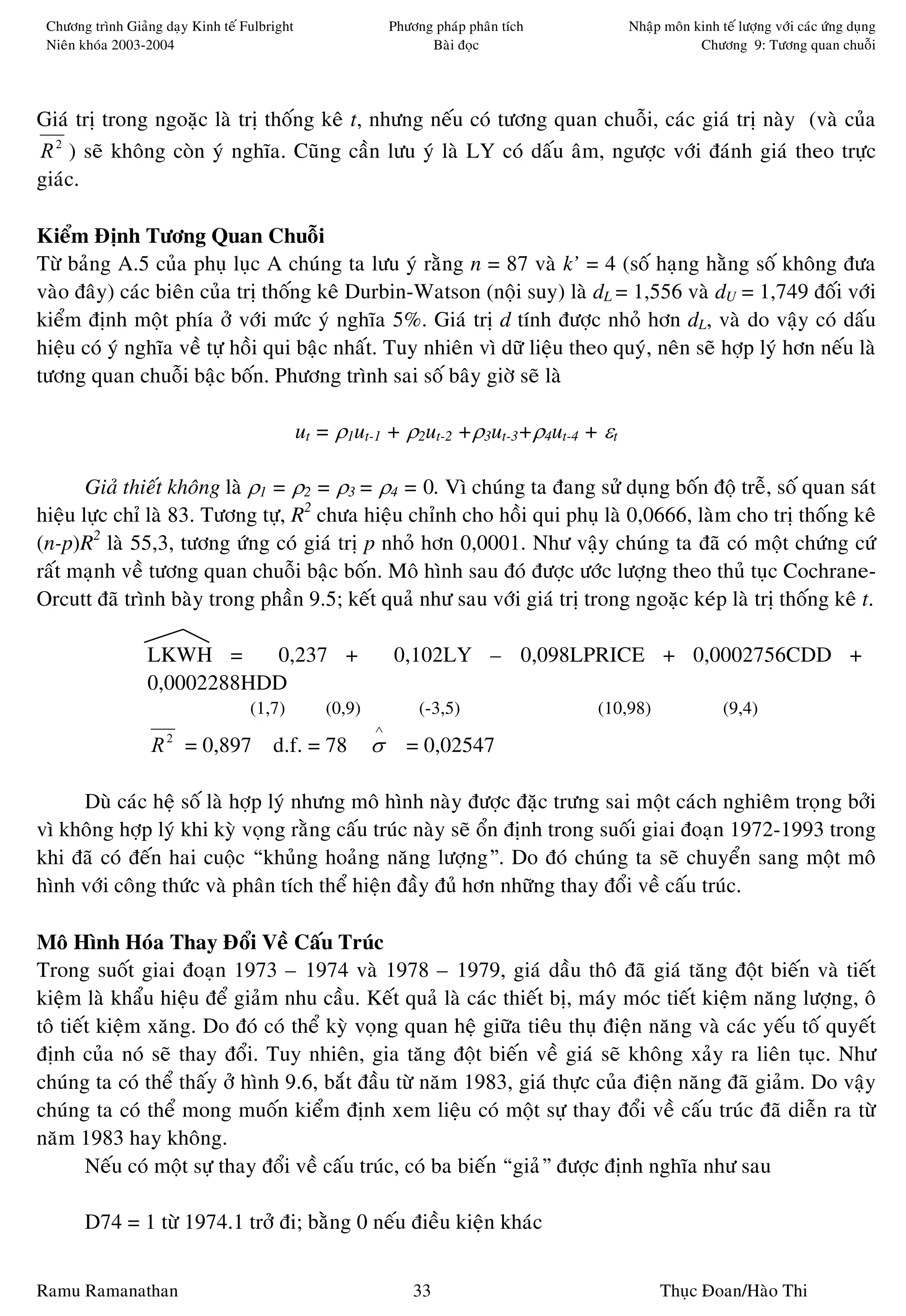 Chöông trình Giaûng daïy Kinh teá Fulbright                  Phöông phaùp phaân tích       Nhaäp moân kinh teá löôïng vôùi caùc öùng duïng
 Nieân khoùa 2003-2004                                              Baøi ñoïc                           Chöông 9: Töông quan chuoãi




Giaù trò trong ngoaëc laø trò thoáng keâ t, nhöng neáu coù töông quan chuoãi, caùc giaù trò naøy (vaø cuûa
R 2 ) seõ khoâng coøn yù nghóa. Cuõng caàn löu yù laø LY coù daáu aâm, ngöôïc vôùi ñaùnh giaù theo tröïc
giaùc.

Kieåm Ñònh Töông Quan Chuoãi
Töø baûng A.5 cuûa phuï luïc A chuùng ta löu yù raèng n = 87 vaø k’ = 4 (soá haïng haèng soá khoâng ñöa
vaøo ñaây) caùc bieân cuûa trò thoáng keâ Durbin-Watson (noäi suy) laø dL = 1,556 vaø dU = 1,749 ñoái vôùi
kieåm ñònh moät phía ôû vôùi möùc yù nghóa 5%. Giaù trò d tính ñöôïc nhoû hôn dL, vaø do vaäy coù daáu
hieäu coù yù nghóa veà töï hoài qui baäc nhaát. Tuy nhieân vì döõ lieäu theo quyù, neân seõ hôïp lyù hôn neáu laø
töông quan chuoãi baäc boán. Phöông trình sai soá baây giôø seõ laø

                                               ut = ρ1ut-1 + ρ2ut-2 +ρ3ut-3+ρ4ut-4 + εt

       Giaû thieát khoâng laø ρ1 = ρ2 = ρ3 = ρ4 = 0. Vì chuùng ta ñang söû duïng boán ñoä treã, soá quan saùt
hieäu löïc chæ laø 83. Töông töï, R2 chöa hieäu chænh cho hoài qui phuï laø 0,0666, laøm cho trò thoáng keâ
(n-p)R2 laø 55,3, töông öùng coù giaù trò p nhoû hôn 0,0001. Nhö vaäy chuùng ta ñaõ coù moät chöùng cöù
raát maïnh veà töông quan chuoãi baäc boán. Moâ hình sau ñoù ñöôïc öôùc löôïng theo thuû tuïc Cochrane-
Orcutt ñaõ trình baøy trong phaàn 9.5; keát quaû nhö sau vôùi giaù trò trong ngoaëc keùp laø trò thoáng keâ t.

                  LKWH =     0,237 +                          0,102LY – 0,098LPRICE + 0,0002756CDD +
                  0,0002288HDD
                                    (1,7)         (0,9)            (-3,5)               (10,98)              (9,4)
                                                          ∧
                   R 2 = 0,897          d.f. = 78         σ     = 0,02547

     Duø caùc heä soá laø hôïp lyù nhöng moâ hình naøy ñöôïc ñaëc tröng sai moät caùch nghieâm troïng bôûi
vì khoâng hôïp lyù khi kyø voïng raèng caáu truùc naøy seõ oån ñònh trong suoái giai ñoaïn 1972-1993 trong
khi ñaõ coù ñeán hai cuoäc “khuûng hoaûng naêng löôïng”. Do ñoù chuùng ta seõ chuyeån sang moät moâ
hình vôùi coâng thöùc vaø phaân tích theå hieän ñaày ñuû hôn nhöõng thay ñoåi veà caáu truùc.

Moâ Hình Hoùa Thay Ñoåi Veà Caáu Truùc
Trong suoát giai ñoaïn 1973 – 1974 vaø 1978 – 1979, giaù daàu thoâ ñaõ giaù taêng ñoät bieán vaø tieát
kieäm laø khaåu hieäu ñeå giaûm nhu caàu. Keát quaû laø caùc thieát bò, maùy moùc tieát kieäm naêng löôïng, oâ
toâ tieát kieäm xaêng. Do ñoù coù theå kyø voïng quan heä giöõa tieâu thuï ñieän naêng vaø caùc yeáu toá quyeát
ñònh cuûa noù seõ thay ñoåi. Tuy nhieân, gia taêng ñoät bieán veà giaù seõ khoâng xaûy ra lieân tuïc. Nhö
chuùng ta coù theå thaáy ôû hình 9.6, baét ñaàu töø naêm 1983, giaù thöïc cuûa ñieän naêng ñaõ giaûm. Do vaäy
chuùng ta coù theå mong muoán kieåm ñònh xem lieäu coù moät söï thay ñoåi veà caáu truùc ñaõ dieãn ra töø
naêm 1983 hay khoâng.
        Neáu coù moät söï thay ñoåi veà caáu truùc, coù ba bieán “giaû” ñöôïc ñònh nghóa nhö sau

       D74 = 1 töø 1974.1 trôû ñi; baèng 0 neáu ñieàu kieän khaùc


Ramu Ramanathan                                                   33                              Thuïc Ñoan/Haøo Thi
 