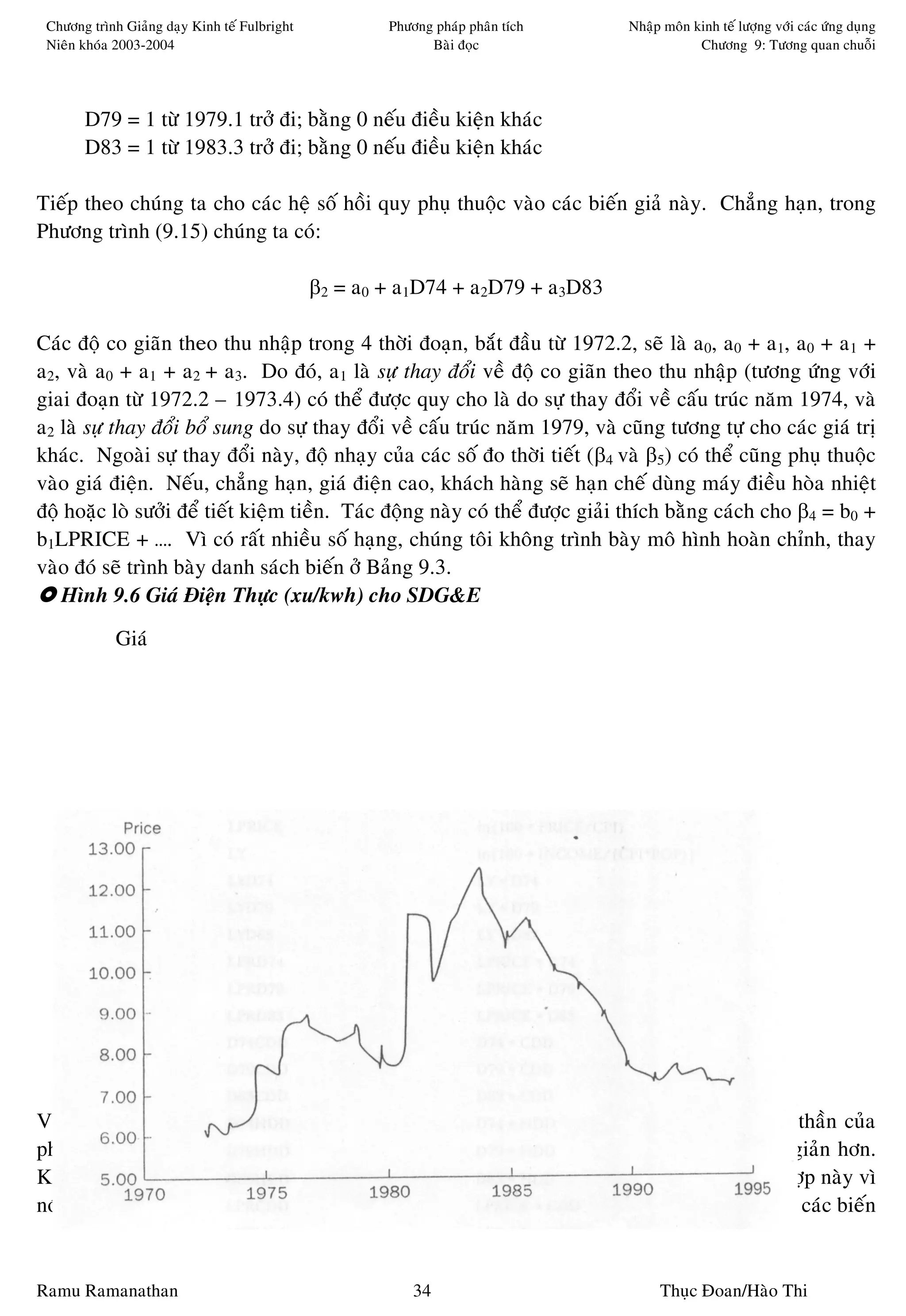 Chöông trình Giaûng daïy Kinh teá Fulbright           Phöông phaùp phaân tích   Nhaäp moân kinh teá löôïng vôùi caùc öùng duïng
 Nieân khoùa 2003-2004                                       Baøi ñoïc                       Chöông 9: Töông quan chuoãi




       D79 = 1 töø 1979.1 trôû ñi; baèng 0 neáu ñieàu kieän khaùc
       D83 = 1 töø 1983.3 trôû ñi; baèng 0 neáu ñieàu kieän khaùc

Tieáp theo chuùng ta cho caùc heä soá hoài quy phuï thuoäc vaøo caùc bieán giaû naøy. Chaúng haïn, trong
Phöông trình (9.15) chuùng ta coù:

                                               β2 = a0 + a1D74 + a2D79 + a3D83

Caùc ñoä co giaõn theo thu nhaäp trong 4 thôøi ñoaïn, baét ñaàu töø 1972.2, seõ laø a0, a0 + a1, a0 + a1 +
a2, vaø a0 + a1 + a2 + a3. Do ñoù, a1 laø söï thay ñoåi veà ñoä co giaõn theo thu nhaäp (töông öùng vôùi
giai ñoaïn töø 1972.2 – 1973.4) coù theå ñöôïc quy cho laø do söï thay ñoåi veà caáu truùc naêm 1974, vaø
a2 laø söï thay ñoåi boå sung do söï thay ñoåi veà caáu truùc naêm 1979, vaø cuõng töông töï cho caùc giaù trò
khaùc. Ngoaøi söï thay ñoåi naøy, ñoä nhaïy cuûa caùc soá ño thôøi tieát (β4 vaø β5) coù theå cuõng phuï thuoäc
vaøo giaù ñieän. Neáu, chaúng haïn, giaù ñieän cao, khaùch haøng seõ haïn cheá duøng maùy ñieàu hoøa nhieät
ñoä hoaëc loø söôûi ñeå tieát kieäm tieàn. Taùc ñoäng naøy coù theå ñöôïc giaûi thích baèng caùch cho β4 = b0 +
b1LPRICE + …. Vì coù raát nhieàu soá haïng, chuùng toâi khoâng trình baøy moâ hình hoaøn chænh, thay
vaøo ñoù seõ trình baøy danh saùch bieán ôû Baûng 9.3.
   Hình 9.6 Giaù Ñieän Thöïc (xu/kwh) cho SDG&E

             Giaù




Vieäc laäp moâ hình coù xeùt ñeán toaøn boä moïi töông taùc cuûa taát caû caùc bieán giaû laø tinh thaàn cuûa
phöông phaùp Hendry/LSE, phöông phaùp ñi töø moâ hình toång quaùt ñeán moâ hình ñôn giaûn hôn.
Kieåm ñònh nhaân töû Lagrange cuõng trôû neân coàng keành hôn neáu aùp duïng trong tröôøng hôïp naøy vì
noù ñoøi hoûi phaûi hoài quy caùc phaàn dö töø moâ hình ñaõ bieán ñoåi ôû Phöông trình (9.12) theo caùc bieán


Ramu Ramanathan                                            34                         Thuïc Ñoan/Haøo Thi
 