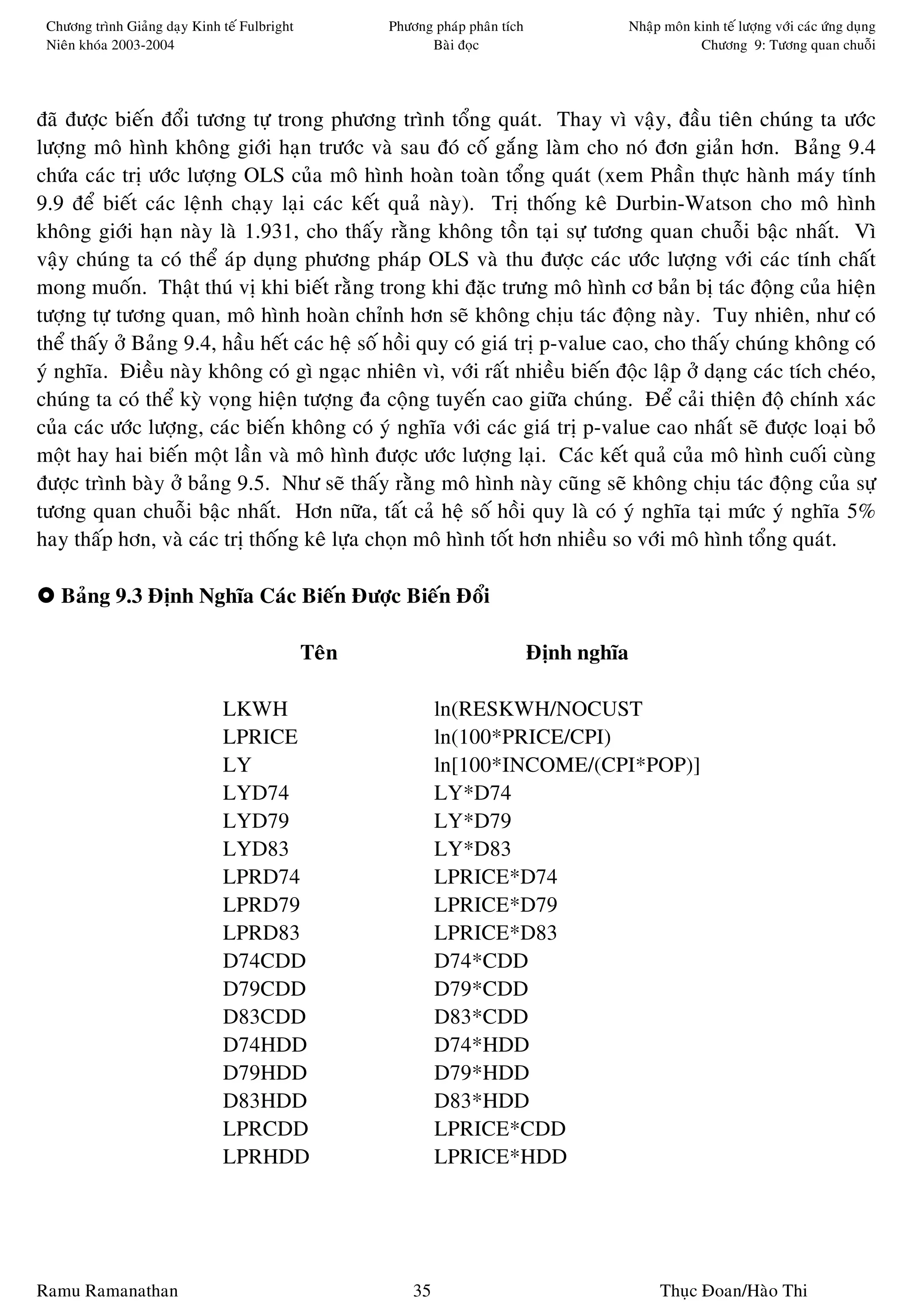 Chöông trình Giaûng daïy Kinh teá Fulbright          Phöông phaùp phaân tích            Nhaäp moân kinh teá löôïng vôùi caùc öùng duïng
 Nieân khoùa 2003-2004                                      Baøi ñoïc                                Chöông 9: Töông quan chuoãi




ñaõ ñöôïc bieán ñoåi töông töï trong phöông trình toång quaùt. Thay vì vaäy, ñaàu tieân chuùng ta öôùc
löôïng moâ hình khoâng giôùi haïn tröôùc vaø sau ñoù coá gaéng laøm cho noù ñôn giaûn hôn. Baûng 9.4
chöùa caùc trò öôùc löôïng OLS cuûa moâ hình hoaøn toaøn toång quaùt (xem Phaàn thöïc haønh maùy tính
9.9 ñeå bieát caùc leänh chaïy laïi caùc keát quaû naøy). Trò thoáng keâ Durbin-Watson cho moâ hình
khoâng giôùi haïn naøy laø 1.931, cho thaáy raèng khoâng toàn taïi söï töông quan chuoãi baäc nhaát. Vì
vaäy chuùng ta coù theå aùp duïng phöông phaùp OLS vaø thu ñöôïc caùc öôùc löôïng vôùi caùc tính chaát
mong muoán. Thaät thuù vò khi bieát raèng trong khi ñaëc tröng moâ hình cô baûn bò taùc ñoäng cuûa hieän
töôïng töï töông quan, moâ hình hoaøn chænh hôn seõ khoâng chòu taùc ñoäng naøy. Tuy nhieân, nhö coù
theå thaáy ôû Baûng 9.4, haàu heát caùc heä soá hoài quy coù giaù trò p-value cao, cho thaáy chuùng khoâng coù
yù nghóa. Ñieàu naøy khoâng coù gì ngaïc nhieân vì, vôùi raát nhieàu bieán ñoäc laäp ôû daïng caùc tích cheùo,
chuùng ta coù theå kyø voïng hieän töôïng ña coäng tuyeán cao giöõa chuùng. Ñeå caûi thieän ñoä chính xaùc
cuûa caùc öôùc löôïng, caùc bieán khoâng coù yù nghóa vôùi caùc giaù trò p-value cao nhaát seõ ñöôïc loaïi boû
moät hay hai bieán moät laàn vaø moâ hình ñöôïc öôùc löôïng laïi. Caùc keát quaû cuûa moâ hình cuoái cuøng
ñöôïc trình baøy ôû baûng 9.5. Nhö seõ thaáy raèng moâ hình naøy cuõng seõ khoâng chòu taùc ñoäng cuûa söï
töông quan chuoãi baäc nhaát. Hôn nöõa, taát caû heä soá hoài quy laø coù yù nghóa taïi möùc yù nghóa 5%
hay thaáp hôn, vaø caùc trò thoáng keâ löïa choïn moâ hình toát hôn nhieàu so vôùi moâ hình toång quaùt.

   Baûng 9.3 Ñònh Nghóa Caùc Bieán Ñöôïc Bieán Ñoåi

                                               Teân                             Ñònh nghóa

                               LKWH                            ln(RESKWH/NOCUST
                               LPRICE                          ln(100*PRICE/CPI)
                               LY                              ln[100*INCOME/(CPI*POP)]
                               LYD74                           LY*D74
                               LYD79                           LY*D79
                               LYD83                           LY*D83
                               LPRD74                          LPRICE*D74
                               LPRD79                          LPRICE*D79
                               LPRD83                          LPRICE*D83
                               D74CDD                          D74*CDD
                               D79CDD                          D79*CDD
                               D83CDD                          D83*CDD
                               D74HDD                          D74*HDD
                               D79HDD                          D79*HDD
                               D83HDD                          D83*HDD
                               LPRCDD                          LPRICE*CDD
                               LPRHDD                          LPRICE*HDD




Ramu Ramanathan                                           35                                  Thuïc Ñoan/Haøo Thi
 