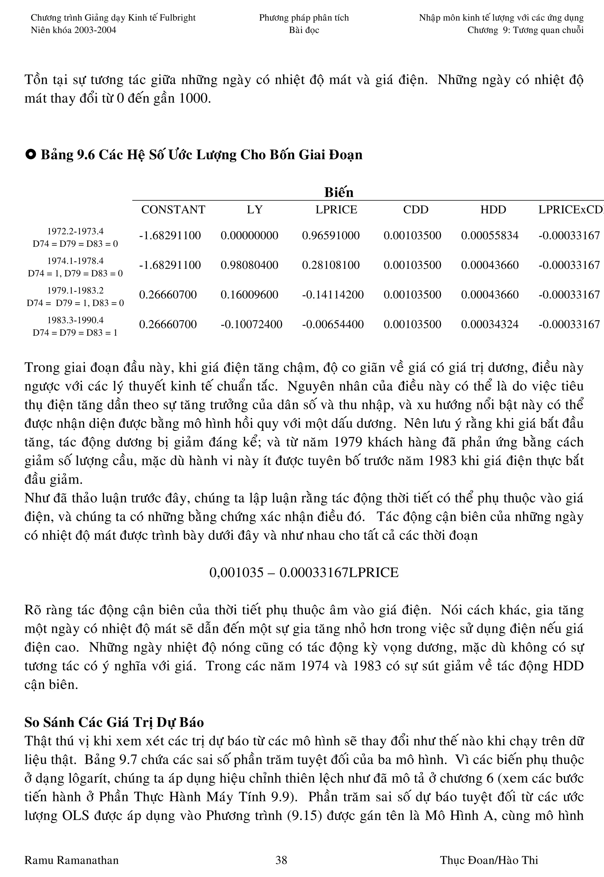 Chöông trình Giaûng daïy Kinh teá Fulbright          Phöông phaùp phaân tích         Nhaäp moân kinh teá löôïng vôùi caùc öùng duïng
 Nieân khoùa 2003-2004                                      Baøi ñoïc                             Chöông 9: Töông quan chuoãi




Toàn taïi söï töông taùc giöõa nhöõng ngaøy coù nhieät ñoä maùt vaø giaù ñieän. Nhöõng ngaøy coù nhieät ñoä
maùt thay ñoåi töø 0 ñeán gaàn 1000.


   Baûng 9.6 Caùc Heä Soá Öôùc Löôïng Cho Boán Giai Ñoaïn

                                                                      Bieán
                             CONSTANT               LY              LPRICE         CDD                 HDD              LPRICExCDD
    1972.2-1973.4
                             -1.68291100        0.00000000      0.96591000      0.00103500       0.00055834             -0.00033167
 D74 = D79 = D83 = 0
    1974.1-1978.4
                             -1.68291100        0.98080400      0.28108100      0.00103500       0.00043660             -0.00033167
D74 = 1, D79 = D83 = 0
    1979.1-1983.2
                             0.26660700         0.16009600      -0.14114200     0.00103500       0.00043660             -0.00033167
D74 = D79 = 1, D83 = 0
    1983.3-1990.4
                             0.26660700         -0.10072400     -0.00654400     0.00103500        0.00034324            -0.00033167
 D74 = D79 = D83 = 1


Trong giai ñoaïn ñaàu naøy, khi giaù ñieän taêng chaäm, ñoä co giaõn veà giaù coù giaù trò döông, ñieàu naøy
ngöôïc vôùi caùc lyù thuyeát kinh teá chuaån taéc. Nguyeân nhaân cuûa ñieàu naøy coù theå laø do vieäc tieâu
thuï ñieän taêng daàn theo söï taêng tröôûng cuûa daân soá vaø thu nhaäp, vaø xu höôùng noåi baät naøy coù theå
ñöôïc nhaän dieän ñöôïc baèng moâ hình hoài quy vôùi moät daáu döông. Neân löu yù raèng khi giaù baét ñaàu
taêng, taùc ñoäng döông bò giaûm ñaùng keå; vaø töø naêm 1979 khaùch haøng ñaõ phaûn öùng baèng caùch
giaûm soá löôïng caàu, maëc duø haønh vi naøy ít ñöôïc tuyeân boá tröôùc naêm 1983 khi giaù ñieän thöïc baét
ñaàu giaûm.
Nhö ñaõ thaûo luaän tröôùc ñaây, chuùng ta laäp luaän raèng taùc ñoäng thôøi tieát coù theå phuï thuoäc vaøo giaù
ñieän, vaø chuùng ta coù nhöõng baèng chöùng xaùc nhaän ñieàu ñoù. Taùc ñoäng caän bieân cuûa nhöõng ngaøy
coù nhieät ñoä maùt ñöôïc trình baøy döôùi ñaây vaø nhö nhau cho taát caû caùc thôøi ñoaïn

                                               0,001035 – 0.00033167LPRICE

Roõ raøng taùc ñoäng caän bieân cuûa thôøi tieát phuï thuoäc aâm vaøo giaù ñieän. Noùi caùch khaùc, gia taêng
moät ngaøy coù nhieät ñoä maùt seõ daãn ñeán moät söï gia taêng nhoû hôn trong vieäc söû duïng ñieän neáu giaù
ñieän cao. Nhöõng ngaøy nhieät ñoä noùng cuõng coù taùc ñoäng kyø voïng döông, maëc duø khoâng coù söï
töông taùc coù yù nghóa vôùi giaù. Trong caùc naêm 1974 vaø 1983 coù söï suùt giaûm veà taùc ñoäng HDD
caän bieân.

So Saùnh Caùc Giaù Trò Döï Baùo
Thaät thuù vò khi xem xeùt caùc trò döï baùo töø caùc moâ hình seõ thay ñoåi nhö theá naøo khi chaïy treân döõ
lieäu thaät. Baûng 9.7 chöùa caùc sai soá phaàn traêm tuyeät ñoái cuûa ba moâ hình. Vì caùc bieán phuï thuoäc
ôû daïng loâgarít, chuùng ta aùp duïng hieäu chænh thieân leäch nhö ñaõ moâ taû ôû chöông 6 (xem caùc böôùc
tieán haønh ôû Phaàn Thöïc Haønh Maùy Tính 9.9). Phaàn traêm sai soá döï baùo tuyeät ñoái töø caùc öôùc
löôïng OLS ñöôïc aùp duïng vaøo Phöông trình (9.15) ñöôïc gaùn teân laø Moâ Hình A, cuøng moâ hình


Ramu Ramanathan                                           38                               Thuïc Ñoan/Haøo Thi
 