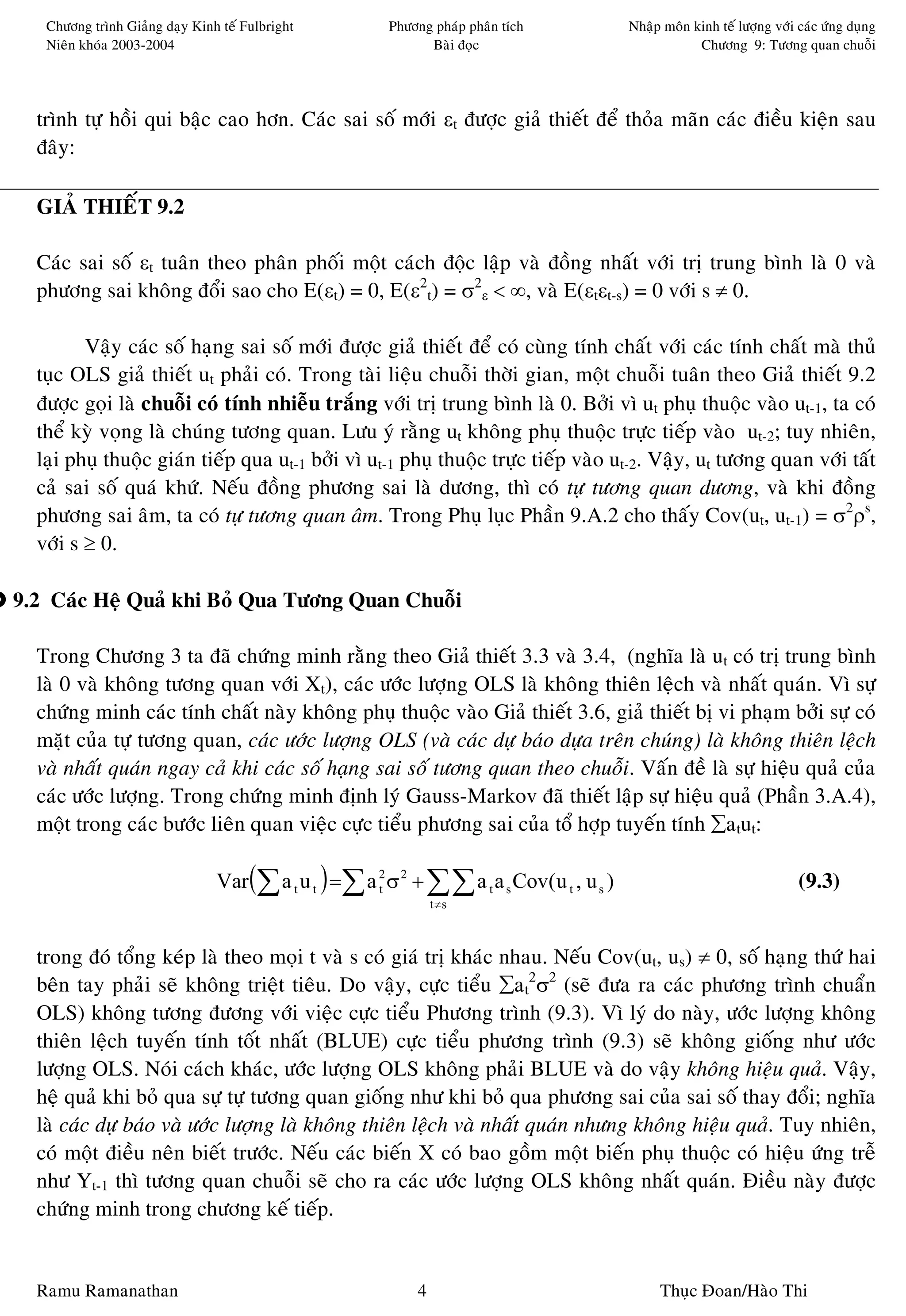 Chöông trình Giaûng daïy Kinh teá Fulbright          Phöông phaùp phaân tích            Nhaäp moân kinh teá löôïng vôùi caùc öùng duïng
   Nieân khoùa 2003-2004                                      Baøi ñoïc                                Chöông 9: Töông quan chuoãi




  trình töï hoài qui baäc cao hôn. Caùc sai soá môùi εt ñöôïc giaû thieát ñeå thoûa maõn caùc ñieàu kieän sau
  ñaây:

  GIAÛ THIEÁT 9.2

  Caùc sai soá εt tuaân theo phaân phoái moät caùch ñoäc laäp vaø ñoàng nhaát vôùi trò trung bình laø 0 vaø
  phöông sai khoâng ñoåi sao cho E(εt) = 0, E(ε2t) = σ2ε < ∞, vaø E(εtεt-s) = 0 vôùi s ≠ 0.

         Vaäy caùc soá haïng sai soá môùi ñöôïc giaû thieát ñeå coù cuøng tính chaát vôùi caùc tính chaát maø thuû
  tuïc OLS giaû thieát ut phaûi coù. Trong taøi lieäu chuoãi thôøi gian, moät chuoãi tuaân theo Giaû thieát 9.2
  ñöôïc goïi laø chuoãi coù tính nhieãu traéng vôùi trò trung bình laø 0. Bôûi vì ut phuï thuoäc vaøo ut-1, ta coù
  theå kyø voïng laø chuùng töông quan. Löu yù raèng ut khoâng phuï thuoäc tröïc tieáp vaøo ut-2; tuy nhieân,
  laïi phuï thuoäc giaùn tieáp qua ut-1 bôûi vì ut-1 phuï thuoäc tröïc tieáp vaøo ut-2. Vaäy, ut töông quan vôùi taát
  caû sai soá quaù khöù. Neáu ñoàng phöông sai laø döông, thì coù töï töông quan döông, vaø khi ñoàng
  phöông sai aâm, ta coù töï töông quan aâm. Trong Phuï luïc Phaàn 9.A.2 cho thaáy Cov(ut, ut-1) = σ2ρs,
  vôùi s ≥ 0.

9.2 Caùc Heä Quaû khi Boû Qua Töông Quan Chuoãi

  Trong Chöông 3 ta ñaõ chöùng minh raèng theo Giaû thieát 3.3 vaø 3.4, (nghóa laø ut coù trò trung bình
  laø 0 vaø khoâng töông quan vôùi Xt), caùc öôùc löôïng OLS laø khoâng thieân leäch vaø nhaát quaùn. Vì söï
  chöùng minh caùc tính chaát naøy khoâng phuï thuoäc vaøo Giaû thieát 3.6, giaû thieát bò vi phaïm bôûi söï coù
  maët cuûa töï töông quan, caùc öôùc löôïng OLS (vaø caùc döï baùo döïa treân chuùng) laø khoâng thieân leäch
  vaø nhaát quaùn ngay caû khi caùc soá haïng sai soá töông quan theo chuoãi. Vaán ñeà laø söï hieäu quaû cuûa
  caùc öôùc löôïng. Trong chöùng minh ñònh lyù Gauss-Markov ñaõ thieát laäp söï hieäu quaû (Phaàn 3.A.4),
  moät trong caùc böôùc lieân quan vieäc cöïc tieåu phöông sai cuûa toå hôïp tuyeán tính ∑atut:

                                Var (∑ a t u t ) =∑ a 2 σ 2 + ∑∑ a t a s Cov(u t , u s )
                                                      t                                                                    (9.3)
                                                                t ≠s



  trong ñoù toång keùp laø theo moïi t vaø s coù giaù trò khaùc nhau. Neáu Cov(ut, us) ≠ 0, soá haïng thöù hai
  beân tay phaûi seõ khoâng trieät tieâu. Do vaäy, cöïc tieåu ∑at2σ2 (seõ ñöa ra caùc phöông trình chuaån
  OLS) khoâng töông ñöông vôùi vieäc cöïc tieåu Phöông trình (9.3). Vì lyù do naøy, öôùc löôïng khoâng
  thieân leäch tuyeán tính toát nhaát (BLUE) cöïc tieåu phöông trình (9.3) seõ khoâng gioáng nhö öôùc
  löôïng OLS. Noùi caùch khaùc, öôùc löôïng OLS khoâng phaûi BLUE vaø do vaäy khoâng hieäu quaû. Vaäy,
  heä quaû khi boû qua söï töï töông quan gioáng nhö khi boû qua phöông sai cuûa sai soá thay ñoåi; nghóa
  laø caùc döï baùo vaø öôùc löôïng laø khoâng thieân leäch vaø nhaát quaùn nhöng khoâng hieäu quaû. Tuy nhieân,
  coù moät ñieàu neân bieát tröôùc. Neáu caùc bieán X coù bao goàm moät bieán phuï thuoäc coù hieäu öùng treã
  nhö Yt-1 thì töông quan chuoãi seõ cho ra caùc öôùc löôïng OLS khoâng nhaát quaùn. Ñieàu naøy ñöôïc
  chöùng minh trong chöông keá tieáp.


  Ramu Ramanathan                                           4                                   Thuïc Ñoan/Haøo Thi
 