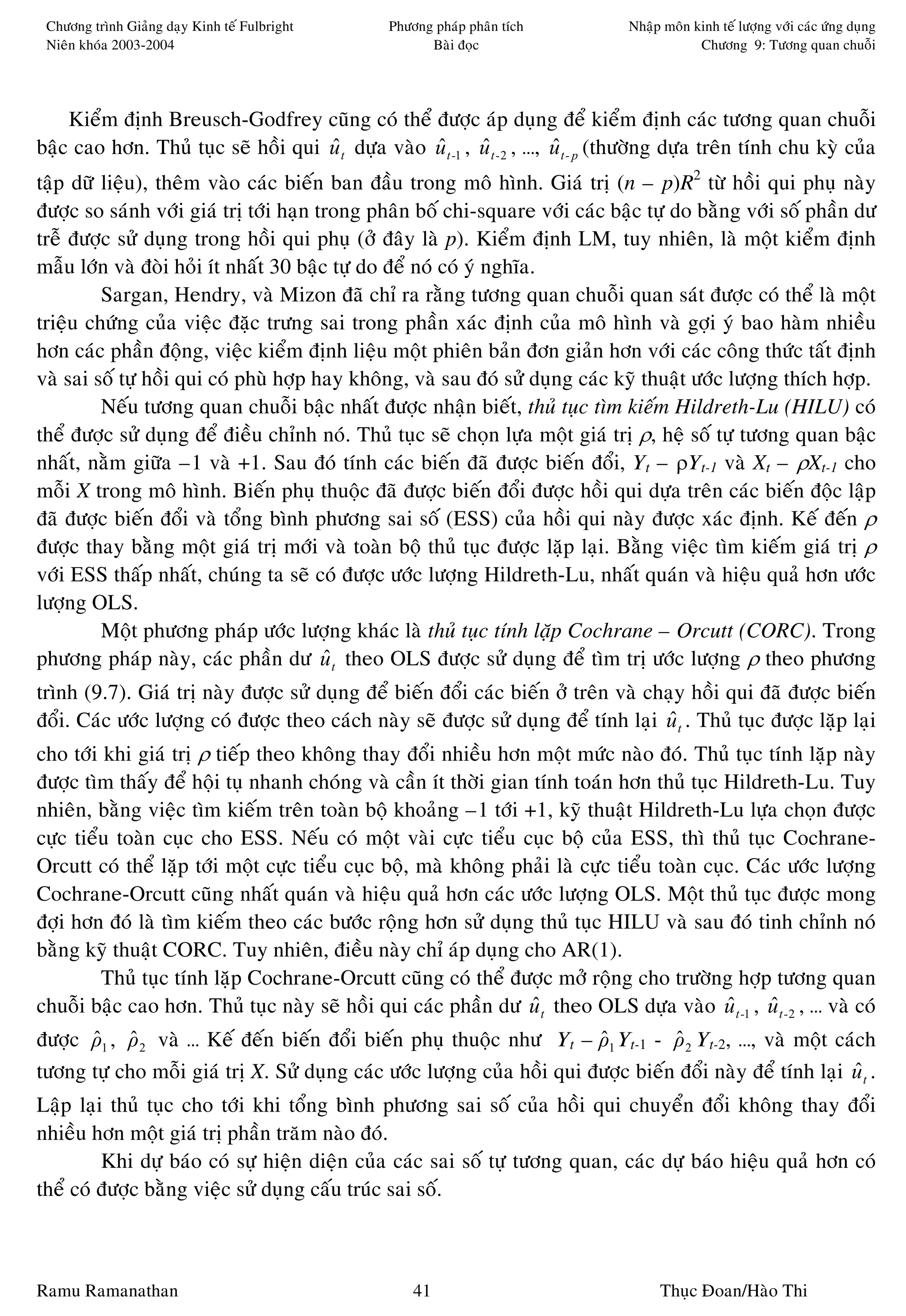 Chöông trình Giaûng daïy Kinh teá Fulbright     Phöông phaùp phaân tích           Nhaäp moân kinh teá löôïng vôùi caùc öùng duïng
 Nieân khoùa 2003-2004                                 Baøi ñoïc                               Chöông 9: Töông quan chuoãi




    Kieåm ñònh Breusch-Godfrey cuõng coù theå ñöôïc aùp duïng ñeå kieåm ñònh caùc töông quan chuoãi
baäc cao hôn. Thuû tuïc seõ hoài qui u t döïa vaøo u t -1 , u t - 2 , …, u t - p (thöôøng döïa treân tính chu kyø cuûa
                                     ˆ             ˆ        ˆ            ˆ
taäp döõ lieäu), theâm vaøo caùc bieán ban ñaàu trong moâ hình. Giaù trò (n – p)R2 töø hoài qui phuï naøy
ñöôïc so saùnh vôùi giaù trò tôùi haïn trong phaân boá chi-square vôùi caùc baäc töï do baèng vôùi soá phaàn dö
treã ñöôïc söû duïng trong hoài qui phuï (ôû ñaây laø p). Kieåm ñònh LM, tuy nhieân, laø moät kieåm ñònh
maãu lôùn vaø ñoøi hoûi ít nhaát 30 baäc töï do ñeå noù coù yù nghóa.
         Sargan, Hendry, vaø Mizon ñaõ chæ ra raèng töông quan chuoãi quan saùt ñöôïc coù theå laø moät
trieäu chöùng cuûa vieäc ñaëc tröng sai trong phaàn xaùc ñònh cuûa moâ hình vaø gôïi yù bao haøm nhieàu
hôn caùc phaàn ñoäng, vieäc kieåm ñònh lieäu moät phieân baûn ñôn giaûn hôn vôùi caùc coâng thöùc taát ñònh
vaø sai soá töï hoài qui coù phuø hôïp hay khoâng, vaø sau ñoù söû duïng caùc kyõ thuaät öôùc löôïng thích hôïp.
         Neáu töông quan chuoãi baäc nhaát ñöôïc nhaän bieát, thuû tuïc tìm kieám Hildreth-Lu (HILU) coù
theå ñöôïc söû duïng ñeå ñieàu chænh noù. Thuû tuïc seõ choïn löïa moät giaù trò ρ, heä soá töï töông quan baäc
nhaát, naèm giöõa –1 vaø +1. Sau ñoù tính caùc bieán ñaõ ñöôïc bieán ñoåi, Yt – ρYt-1 vaø Xt – ρXt-1 cho
moãi X trong moâ hình. Bieán phuï thuoäc ñaõ ñöôïc bieán ñoåi ñöôïc hoài qui döïa treân caùc bieán ñoäc laäp
ñaõ ñöôïc bieán ñoåi vaø toång bình phöông sai soá (ESS) cuûa hoài qui naøy ñöôïc xaùc ñònh. Keá ñeán ρ
ñöôïc thay baèng moät giaù trò môùi vaø toaøn boä thuû tuïc ñöôïc laëp laïi. Baèng vieäc tìm kieám giaù trò ρ
vôùi ESS thaáp nhaát, chuùng ta seõ coù ñöôïc öôùc löôïng Hildreth-Lu, nhaát quaùn vaø hieäu quaû hôn öôùc
löôïng OLS.
         Moät phöông phaùp öôùc löôïng khaùc laø thuû tuïc tính laëp Cochrane – Orcutt (CORC). Trong
phöông phaùp naøy, caùc phaàn dö u t theo OLS ñöôïc söû duïng ñeå tìm trò öôùc löôïng ρ theo phöông
                                        ˆ
trình (9.7). Giaù trò naøy ñöôïc söû duïng ñeå bieán ñoåi caùc bieán ôû treân vaø chaïy hoài qui ñaõ ñöôïc bieán
ñoåi. Caùc öôùc löôïng coù ñöôïc theo caùch naøy seõ ñöôïc söû duïng ñeå tính laïi u t . Thuû tuïc ñöôïc laëp laïi
                                                                                     ˆ
cho tôùi khi giaù trò ρ tieáp theo khoâng thay ñoåi nhieàu hôn moät möùc naøo ñoù. Thuû tuïc tính laëp naøy
ñöôïc tìm thaáy ñeå hoäi tuï nhanh choùng vaø caàn ít thôøi gian tính toaùn hôn thuû tuïc Hildreth-Lu. Tuy
nhieân, baèng vieäc tìm kieám treân toaøn boä khoaûng –1 tôùi +1, kyõ thuaät Hildreth-Lu löïa choïn ñöôïc
cöïc tieåu toaøn cuïc cho ESS. Neáu coù moät vaøi cöïc tieåu cuïc boä cuûa ESS, thì thuû tuïc Cochrane-
Orcutt coù theå laëp tôùi moät cöïc tieåu cuïc boä, maø khoâng phaûi laø cöïc tieåu toaøn cuïc. Caùc öôùc löôïng
Cochrane-Orcutt cuõng nhaát quaùn vaø hieäu quaû hôn caùc öôùc löôïng OLS. Moät thuû tuïc ñöôïc mong
ñôïi hôn ñoù laø tìm kieám theo caùc böôùc roäng hôn söû duïng thuû tuïc HILU vaø sau ñoù tinh chænh noù
baèng kyõ thuaät CORC. Tuy nhieân, ñieàu naøy chæ aùp duïng cho AR(1).
         Thuû tuïc tính laëp Cochrane-Orcutt cuõng coù theå ñöôïc môû roäng cho tröôøng hôïp töông quan
chuoãi baäc cao hôn. Thuû tuïc naøy seõ hoài qui caùc phaàn dö u t theo OLS döïa vaøo u t -1 , u t - 2 , … vaø coù
                                                                 ˆ                           ˆ    ˆ
ñöôïc ρ1 , ρ 2 vaø … Keá ñeán bieán ñoåi bieán phuï thuoäc nhö Yt – ρ1 Yt-1 - ρ 2 Yt-2, …, vaø moät caùch
      ˆ ˆ                                                                ˆ         ˆ
töông töï cho moãi giaù trò X. Söû duïng caùc öôùc löôïng cuûa hoài qui ñöôïc bieán ñoåi naøy ñeå tính laïi u t .
                                                                                                            ˆ
Laäp laïi thuû tuïc cho tôùi khi toång bình phöông sai soá cuûa hoài qui chuyeån ñoåi khoâng thay ñoåi
nhieàu hôn moät giaù trò phaàn traêm naøo ñoù.
         Khi döï baùo coù söï hieän dieän cuûa caùc sai soá töï töông quan, caùc döï baùo hieäu quaû hôn coù
theå coù ñöôïc baèng vieäc söû duïng caáu truùc sai soá.



Ramu Ramanathan                                      41                                 Thuïc Ñoan/Haøo Thi
 