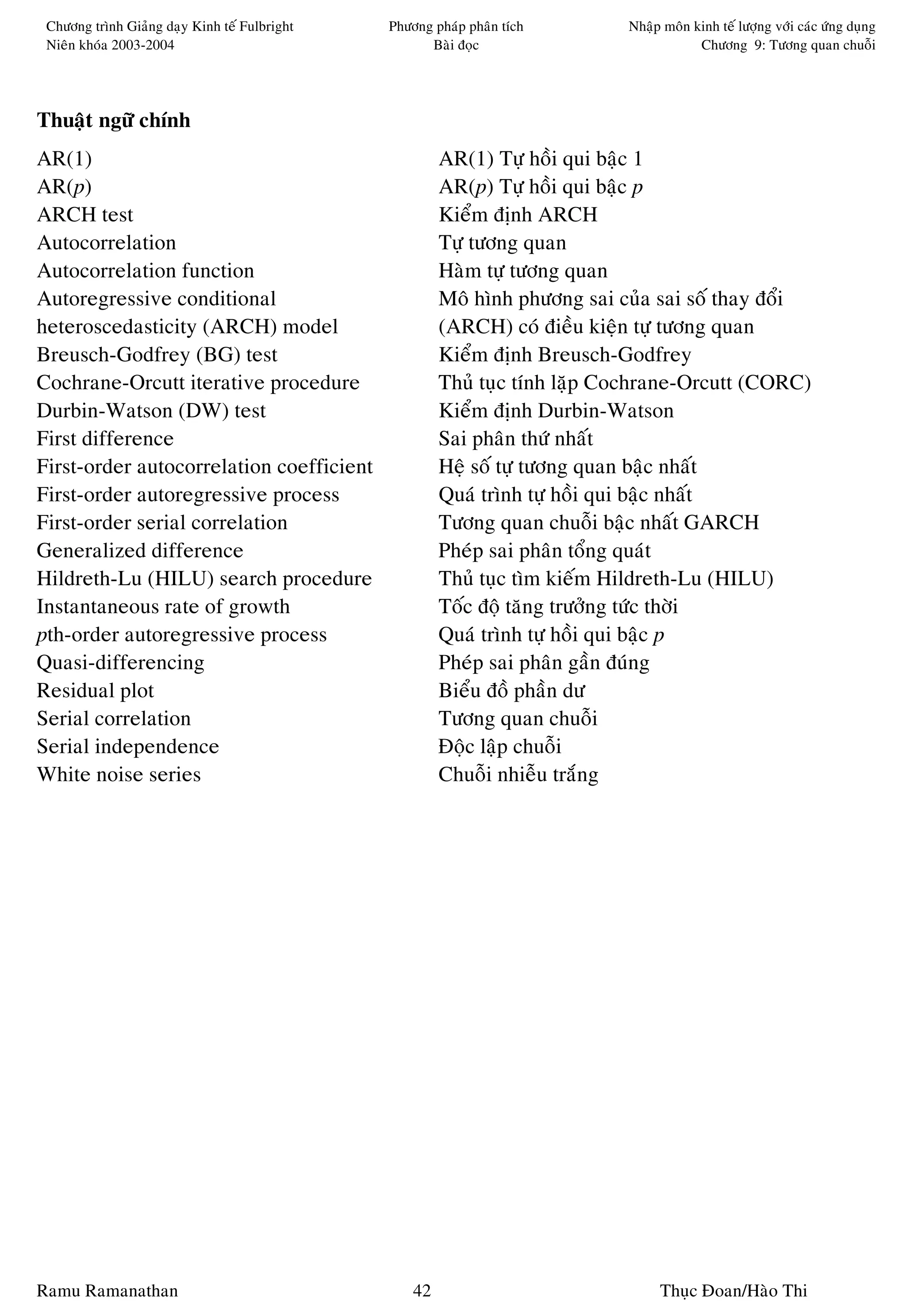 Chöông trình Giaûng daïy Kinh teá Fulbright   Phöông phaùp phaân tích       Nhaäp moân kinh teá löôïng vôùi caùc öùng duïng
 Nieân khoùa 2003-2004                               Baøi ñoïc                           Chöông 9: Töông quan chuoãi




Thuaät ngöõ chính
AR(1)                                                   AR(1) Töï hoài qui baäc 1
AR(p)                                                   AR(p) Töï hoài qui baäc p
ARCH test                                               Kieåm ñònh ARCH
Autocorrelation                                         Töï töông quan
Autocorrelation function                                Haøm töï töông quan
Autoregressive conditional                              Moâ hình phöông sai cuûa sai soá thay ñoåi
heteroscedasticity (ARCH) model                         (ARCH) coù ñieàu kieän töï töông quan
Breusch-Godfrey (BG) test                               Kieåm ñònh Breusch-Godfrey
Cochrane-Orcutt iterative procedure                     Thuû tuïc tính laëp Cochrane-Orcutt (CORC)
Durbin-Watson (DW) test                                 Kieåm ñònh Durbin-Watson
First difference                                        Sai phaân thöù nhaát
First-order autocorrelation coefficient                 Heä soá töï töông quan baäc nhaát
First-order autoregressive process                      Quaù trình töï hoài qui baäc nhaát
First-order serial correlation                          Töông quan chuoãi baäc nhaát GARCH
Generalized difference                                  Pheùp sai phaân toång quaùt
Hildreth-Lu (HILU) search procedure                     Thuû tuïc tìm kieám Hildreth-Lu (HILU)
Instantaneous rate of growth                            Toác ñoä taêng tröôûng töùc thôøi
pth-order autoregressive process                        Quaù trình töï hoài qui baäc p
Quasi-differencing                                      Pheùp sai phaân gaàn ñuùng
Residual plot                                           Bieåu ñoà phaàn dö
Serial correlation                                      Töông quan chuoãi
Serial independence                                     Ñoäc laäp chuoãi
White noise series                                      Chuoãi nhieãu traéng




Ramu Ramanathan                                    42                             Thuïc Ñoan/Haøo Thi
 