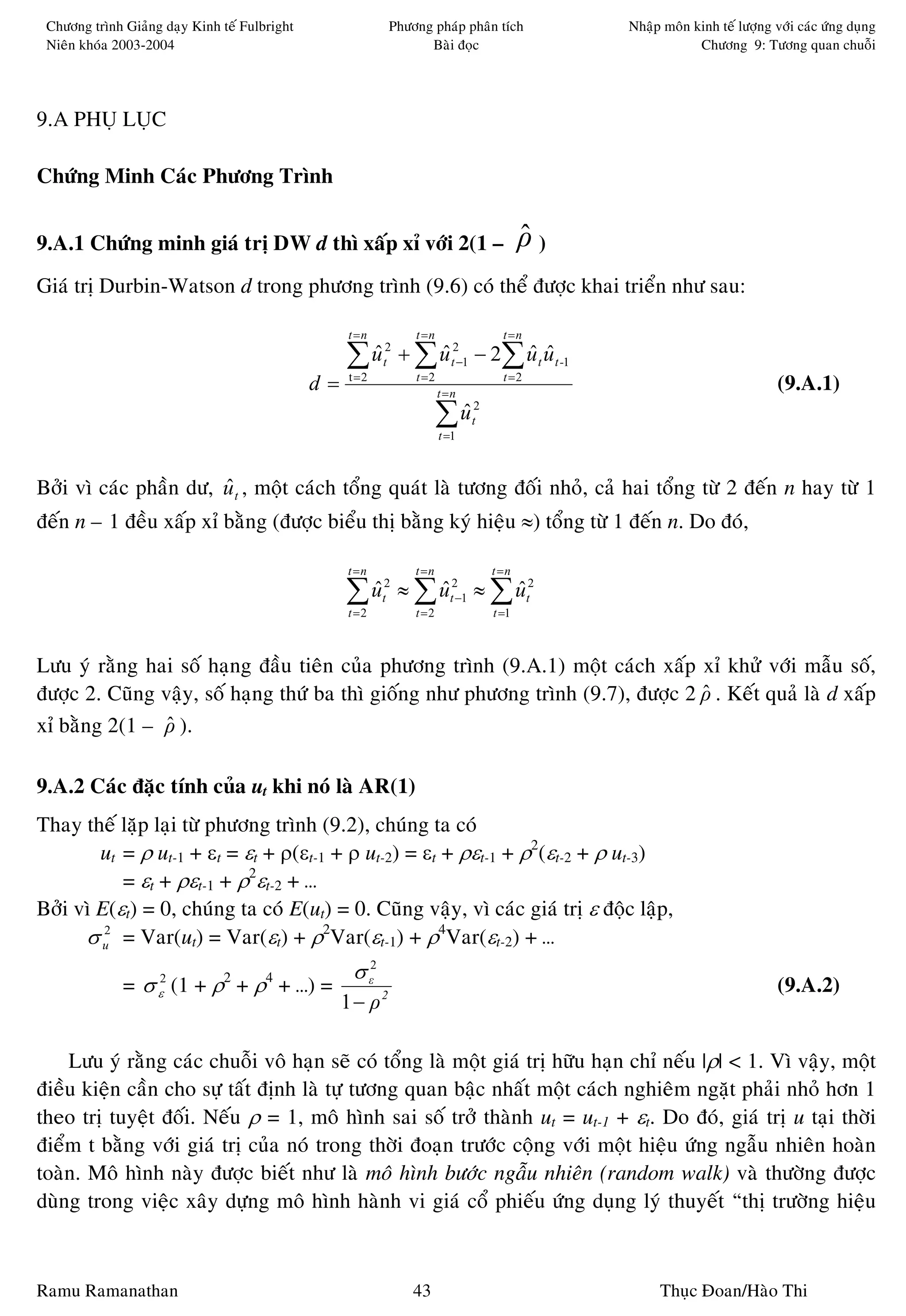 Chöông trình Giaûng daïy Kinh teá Fulbright                 Phöông phaùp phaân tích           Nhaäp moân kinh teá löôïng vôùi caùc öùng duïng
 Nieân khoùa 2003-2004                                             Baøi ñoïc                               Chöông 9: Töông quan chuoãi




9.A PHUÏ LUÏC

Chöùng Minh Caùc Phöông Trình


9.A.1 Chöùng minh giaù trò DW d thì xaáp xæ vôùi 2(1 –                                    ρ)
                                                                                          ˆ
Giaù trò Durbin-Watson d trong phöông trình (9.6) coù theå ñöôïc khai trieån nhö sau:

                                                    t =n         t =n                t =n

                                                    ∑ ut2 + ∑ ut2−1 − 2∑ ut ut -1
                                                      ˆ       ˆ          ˆ ˆ
                                               d=    t =2        t =2
                                                                        t =n
                                                                                     t =2
                                                                                                                           (9.A.1)
                                                                        ∑u
                                                                         ˆ
                                                                        t =1
                                                                               2
                                                                               t




Bôûi vì caùc phaàn dö, u t , moät caùch toång quaùt laø töông ñoái nhoû, caû hai toång töø 2 ñeán n hay töø 1
                       ˆ
ñeán n – 1 ñeàu xaáp xæ baèng (ñöôïc bieåu thò baèng kyù hieäu ≈) toång töø 1 ñeán n. Do ñoù,

                                                    t =n         t =n              t =n

                                                    ∑ ut2 ≈ ∑ ut2−1 ≈ ∑ ut2
                                                      ˆ
                                                    t =2
                                                              ˆ
                                                                 t =2
                                                                        ˆ
                                                                                   t =1



Löu yù raèng hai soá haïng ñaàu tieân cuûa phöông trình (9.A.1) moät caùch xaáp xæ khöû vôùi maãu soá,
ñöôïc 2. Cuõng vaäy, soá haïng thöù ba thì gioáng nhö phöông trình (9.7), ñöôïc 2 ρ . Keát quaû laø d xaáp
                                                                                  ˆ
xæ baèng 2(1 – ρ ).
                ˆ

9.A.2 Caùc ñaëc tính cuûa ut khi noù laø AR(1)
Thay theá laëp laïi töø phöông trình (9.2), chuùng ta coù
        ut = ρ ut-1 + εt = εt + ρ(εt-1 + ρ ut-2) = εt + ρεt-1 + ρ2(εt-2 + ρ ut-3)
           = εt + ρεt-1 + ρ2εt-2 + …
Bôûi vì E(εt) = 0, chuùng ta coù E(ut) = 0. Cuõng vaäy, vì caùc giaù trò ε ñoäc laäp,
      σ u2 = Var(ut) = Var(εt) + ρ2Var(εt-1) + ρ4Var(εt-2) + …
                                                     σ ε2
              = σ ε2 (1 + ρ2 + ρ4 + …) =                                                                                   (9.A.2)
                                                    1 − ρ2

    Löu yù raèng caùc chuoãi voâ haïn seõ coù toång laø moät giaù trò höõu haïn chæ neáu |ρ| < 1. Vì vaäy, moät
ñieàu kieän caàn cho söï taát ñònh laø töï töông quan baäc nhaát moät caùch nghieâm ngaët phaûi nhoû hôn 1
theo trò tuyeät ñoái. Neáu ρ = 1, moâ hình sai soá trôû thaønh ut = ut-1 + εt. Do ñoù, giaù trò u taïi thôøi
ñieåm t baèng vôùi giaù trò cuûa noù trong thôøi ñoaïn tröôùc coäng vôùi moät hieäu öùng ngaãu nhieân hoaøn
toaøn. Moâ hình naøy ñöôïc bieát nhö laø moâ hình böôùc ngaãu nhieân (random walk) vaø thöôøng ñöôïc
duøng trong vieäc xaây döïng moâ hình haønh vi giaù coå phieáu öùng duïng lyù thuyeát “thò tröôøng hieäu



Ramu Ramanathan                                                  43                                 Thuïc Ñoan/Haøo Thi
 