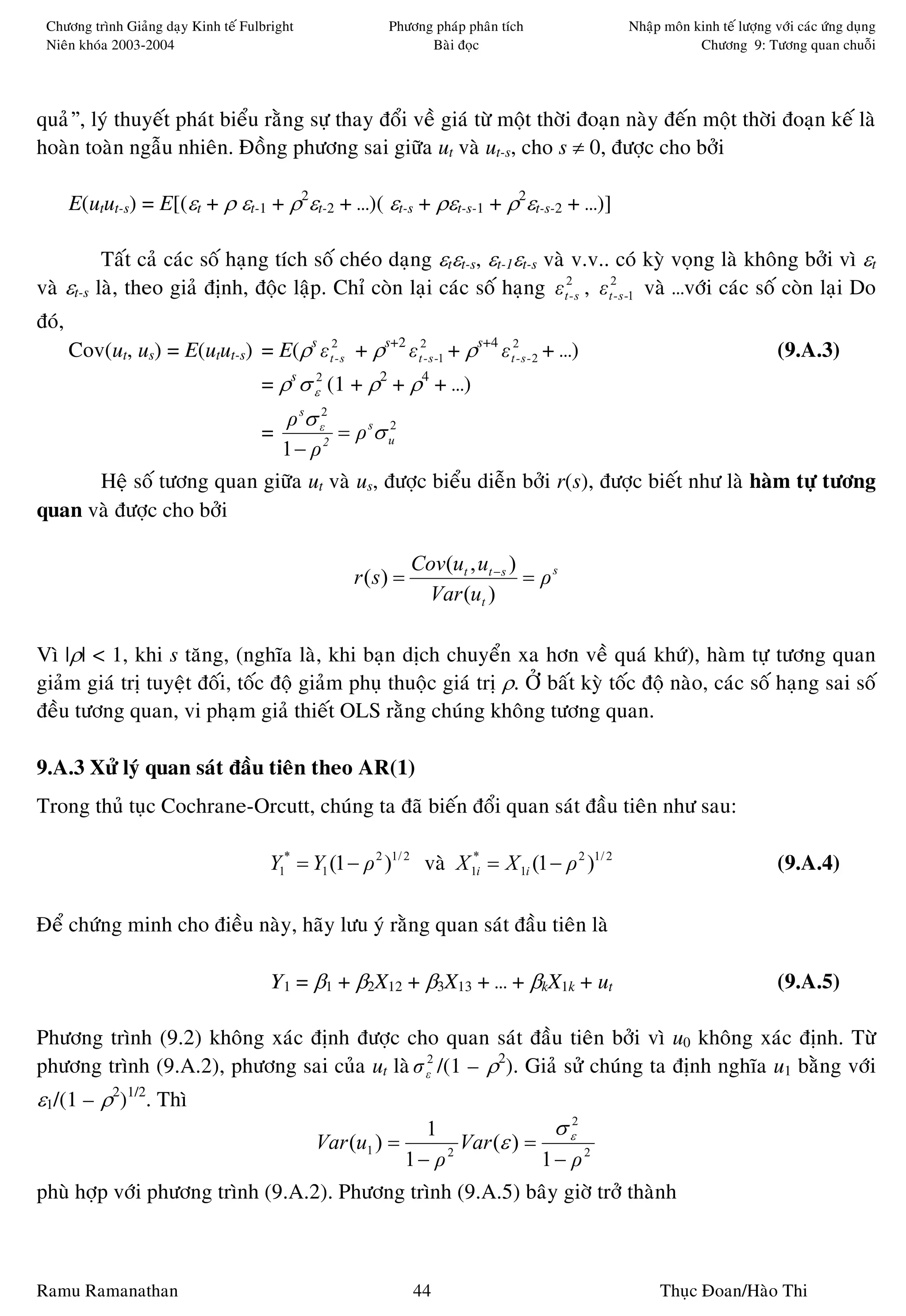 Chöông trình Giaûng daïy Kinh teá Fulbright              Phöông phaùp phaân tích                Nhaäp moân kinh teá löôïng vôùi caùc öùng duïng
 Nieân khoùa 2003-2004                                          Baøi ñoïc                                    Chöông 9: Töông quan chuoãi




quaû”, lyù thuyeát phaùt bieåu raèng söï thay ñoåi veà giaù töø moät thôøi ñoaïn naøy ñeán moät thôøi ñoaïn keá laø
hoaøn toaøn ngaãu nhieân. Ñoàng phöông sai giöõa ut vaø ut-s, cho s ≠ 0, ñöôïc cho bôûi

       E(utut-s) = E[(εt + ρ εt-1 + ρ2εt-2 + …)( εt-s + ρεt-s-1 + ρ2εt-s-2 + …)]

          Taát caû caùc soá haïng tích soá cheùo daïng εtεt-s, εt-1εt-s vaø v.v.. coù kyø voïng laø khoâng bôûi vì εt
vaø εt-s laø, theo giaû ñònh, ñoäc laäp. Chæ coøn laïi caùc soá haïng ε t2- s , ε t2- s -1 vaø …vôùi caùc soá coøn laïi Do
ñoù,
       Cov(ut, us) = E(utut-s) = E(ρs ε t2- s + ρs+2 ε t2- s -1 + ρs+4 ε t2- s - 2 + …)                                      (9.A.3)
                                      = ρs σ ε2 (1 + ρ2 + ρ4 + …)
                                           ρ sσ ε2
                                      =            = ρ sσ u
                                                          2

                                          1 − ρ2
      Heä soá töông quan giöõa ut vaø us, ñöôïc bieåu dieãn bôûi r(s), ñöôïc bieát nhö laø haøm töï töông
quan vaø ñöôïc cho bôûi

                                                               Cov(ut , ut − s )
                                                    r ( s) =                     = ρs
                                                                Var (ut )

Vì |ρ| < 1, khi s taêng, (nghóa laø, khi baïn dòch chuyeån xa hôn veà quaù khöù), haøm töï töông quan
giaûm giaù trò tuyeät ñoái, toác ñoä giaûm phuï thuoäc giaù trò ρ. ÔÛ baát kyø toác ñoä naøo, caùc soá haïng sai soá
ñeàu töông quan, vi phaïm giaû thieát OLS raèng chuùng khoâng töông quan.

9.A.3 Xöû lyù quan saùt ñaàu tieân theo AR(1)
Trong thuû tuïc Cochrane-Orcutt, chuùng ta ñaõ bieán ñoåi quan saùt ñaàu tieân nhö sau:

                                       Y1* = Y1 (1 − ρ 2 )1/ 2 vaø X 1*i = X 1i (1 − ρ 2 )1/ 2                               (9.A.4)

Ñeå chöùng minh cho ñieàu naøy, haõy löu yù raèng quan saùt ñaàu tieân laø

                                       Y1 = β1 + β2X12 + β3X13 + … + βkX1k + ut                                              (9.A.5)

Phöông trình (9.2) khoâng xaùc ñònh ñöôïc cho quan saùt ñaàu tieân bôûi vì u0 khoâng xaùc ñònh. Töø
phöông trình (9.A.2), phöông sai cuûa ut laø σ ε2 /(1 – ρ2). Giaû söû chuùng ta ñònh nghóa u1 baèng vôùi
ε1/(1 – ρ2)1/2. Thì
                                                                 1               σ ε2
                                               Var (u1 ) =           Var (ε ) =
                                                               1− ρ2            1− ρ2
phuø hôïp vôùi phöông trình (9.A.2). Phöông trình (9.A.5) baây giôø trôû thaønh



Ramu Ramanathan                                                44                                     Thuïc Ñoan/Haøo Thi
 