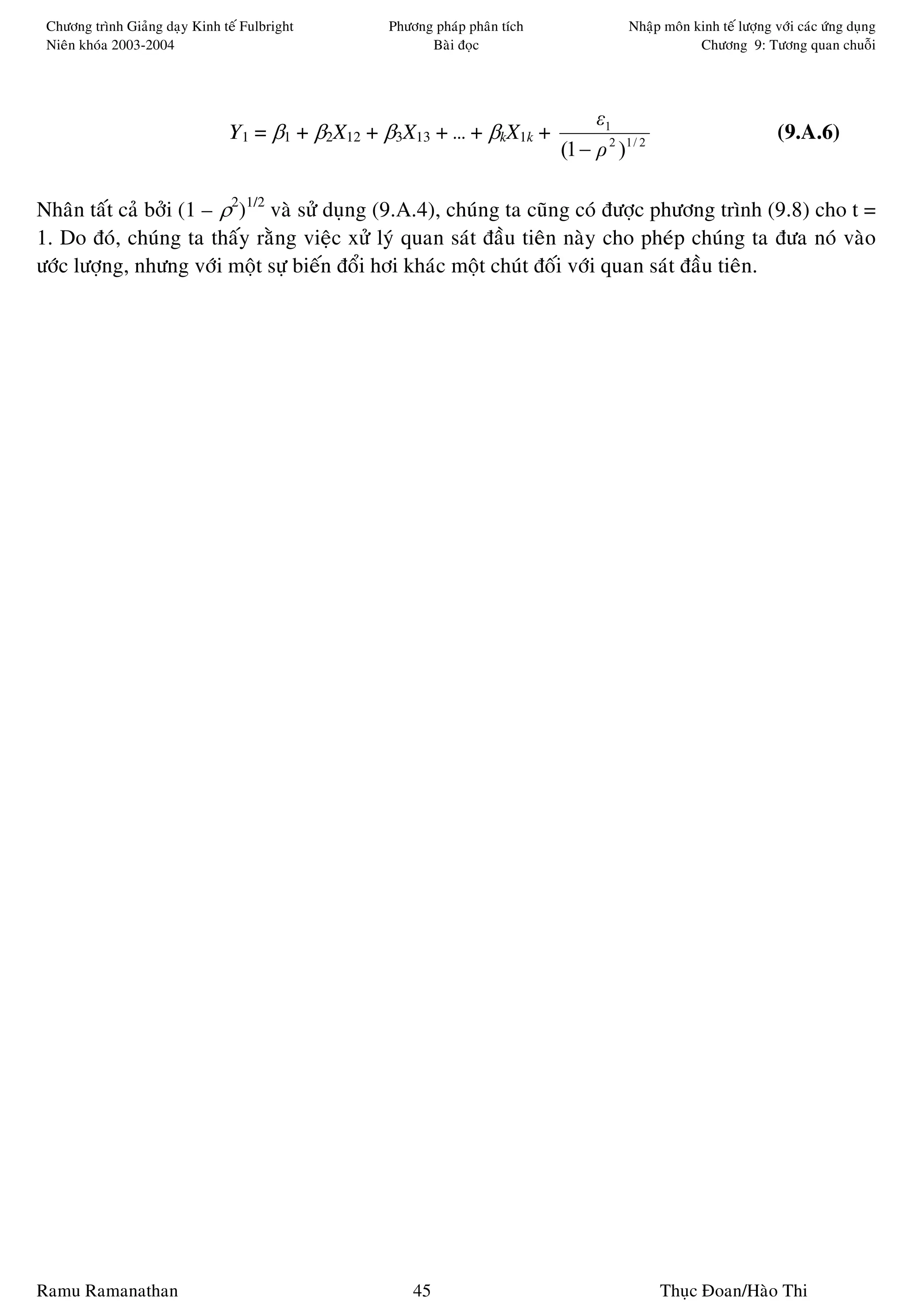 Chöông trình Giaûng daïy Kinh teá Fulbright      Phöông phaùp phaân tích               Nhaäp moân kinh teá löôïng vôùi caùc öùng duïng
 Nieân khoùa 2003-2004                                  Baøi ñoïc                                   Chöông 9: Töông quan chuoãi




                                                                                 ε1
                                Y1 = β1 + β2X12 + β3X13 + … + βkX1k +                                               (9.A.6)
                                                                            (1 − ρ 2 )1 / 2

Nhaân taát caû bôûi (1 – ρ2)1/2 vaø söû duïng (9.A.4), chuùng ta cuõng coù ñöôïc phöông trình (9.8) cho t =
1. Do ñoù, chuùng ta thaáy raèng vieäc xöû lyù quan saùt ñaàu tieân naøy cho pheùp chuùng ta ñöa noù vaøo
öôùc löôïng, nhöng vôùi moät söï bieán ñoåi hôi khaùc moät chuùt ñoái vôùi quan saùt ñaàu tieân.




Ramu Ramanathan                                       45                                      Thuïc Ñoan/Haøo Thi
 