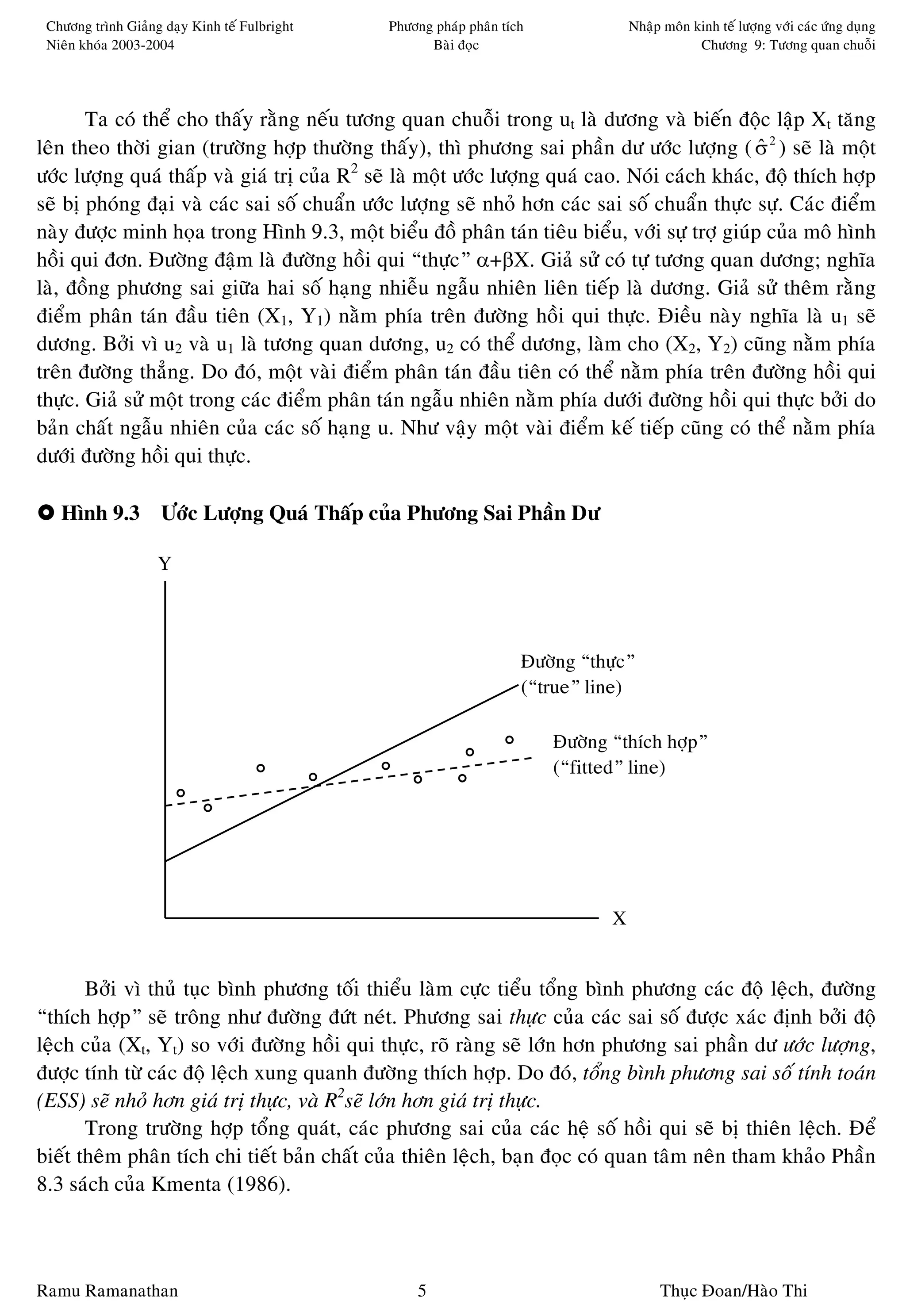 Chöông trình Giaûng daïy Kinh teá Fulbright   Phöông phaùp phaân tích              Nhaäp moân kinh teá löôïng vôùi caùc öùng duïng
 Nieân khoùa 2003-2004                               Baøi ñoïc                                  Chöông 9: Töông quan chuoãi




       Ta coù theå cho thaáy raèng neáu töông quan chuoãi trong ut laø döông vaø bieán ñoäc laäp Xt taêng
leân theo thôøi gian (tröôøng hôïp thöôøng thaáy), thì phöông sai phaàn dö öôùc löôïng ( σ 2 ) seõ laø moät
                                                                                               ˆ
                                          2
öôùc löôïng quaù thaáp vaø giaù trò cuûa R seõ laø moät öôùc löôïng quaù cao. Noùi caùch khaùc, ñoä thích hôïp
seõ bò phoùng ñaïi vaø caùc sai soá chuaån öôùc löôïng seõ nhoû hôn caùc sai soá chuaån thöïc söï. Caùc ñieåm
naøy ñöôïc minh hoïa trong Hình 9.3, moät bieåu ñoà phaân taùn tieâu bieåu, vôùi söï trôï giuùp cuûa moâ hình
hoài qui ñôn. Ñöôøng ñaäm laø ñöôøng hoài qui “thöïc” α+βX. Giaû söû coù töï töông quan döông; nghóa
laø, ñoàng phöông sai giöõa hai soá haïng nhieãu ngaãu nhieân lieân tieáp laø döông. Giaû söû theâm raèng
ñieåm phaân taùn ñaàu tieân (X1, Y1) naèm phía treân ñöôøng hoài qui thöïc. Ñieàu naøy nghóa laø u1 seõ
döông. Bôûi vì u2 vaø u1 laø töông quan döông, u2 coù theå döông, laøm cho (X2, Y2) cuõng naèm phía
treân ñöôøng thaúng. Do ñoù, moät vaøi ñieåm phaân taùn ñaàu tieân coù theå naèm phía treân ñöôøng hoài qui
thöïc. Giaû söû moät trong caùc ñieåm phaân taùn ngaãu nhieân naèm phía döôùi ñöôøng hoài qui thöïc bôûi do
baûn chaát ngaãu nhieân cuûa caùc soá haïng u. Nhö vaäy moät vaøi ñieåm keá tieáp cuõng coù theå naèm phía
döôùi ñöôøng hoài qui thöïc.

   Hình 9.3 Öôùc Löôïng Quaù Thaáp cuûa Phöông Sai Phaàn Dö

                    Y



                                                                     Ñöôøng “thöïc”
                                                                     (“true” line)

                                                                         Ñöôøng “thích hôïp”
                                                                         (“fitted” line)




                                                                                X


       Bôûi vì thuû tuïc bình phöông toái thieåu laøm cöïc tieåu toång bình phöông caùc ñoä leäch, ñöôøng
“thích hôïp” seõ troâng nhö ñöôøng ñöùt neùt. Phöông sai thöïc cuûa caùc sai soá ñöôïc xaùc ñònh bôûi ñoä
leäch cuûa (Xt, Yt) so vôùi ñöôøng hoài qui thöïc, roõ raøng seõ lôùn hôn phöông sai phaàn dö öôùc löôïng,
ñöôïc tính töø caùc ñoä leäch xung quanh ñöôøng thích hôïp. Do ñoù, toång bình phöông sai soá tính toaùn
(ESS) seõ nhoû hôn giaù trò thöïc, vaø R2seõ lôùn hôn giaù trò thöïc.
       Trong tröôøng hôïp toång quaùt, caùc phöông sai cuûa caùc heä soá hoài qui seõ bò thieân leäch. Ñeå
bieát theâm phaân tích chi tieát baûn chaát cuûa thieân leäch, baïn ñoïc coù quan taâm neân tham khaûo Phaàn
8.3 saùch cuûa Kmenta (1986).



Ramu Ramanathan                                    5                                     Thuïc Ñoan/Haøo Thi
 