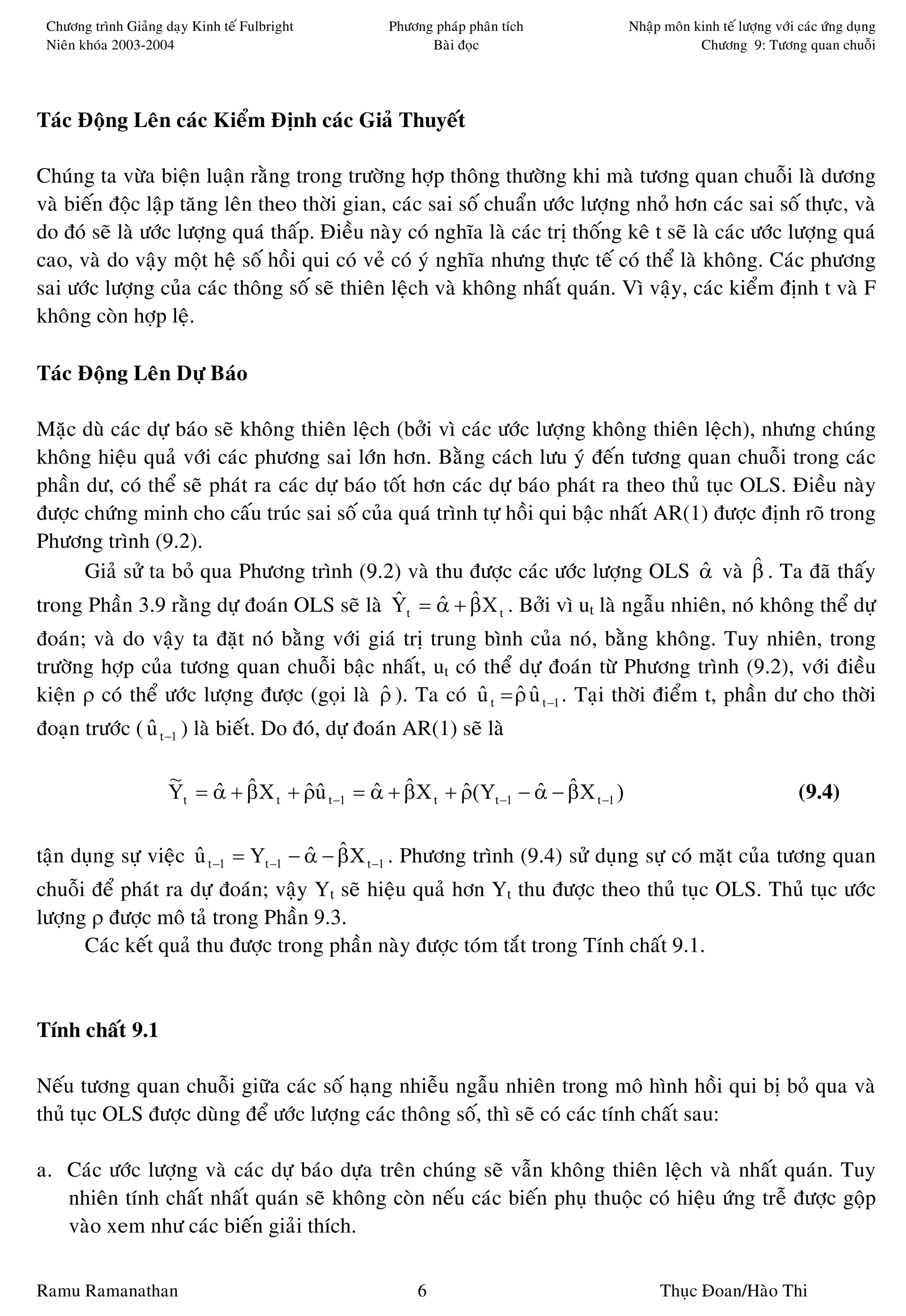 Chöông trình Giaûng daïy Kinh teá Fulbright        Phöông phaùp phaân tích            Nhaäp moân kinh teá löôïng vôùi caùc öùng duïng
 Nieân khoùa 2003-2004                                    Baøi ñoïc                                Chöông 9: Töông quan chuoãi




Taùc Ñoäng Leân caùc Kieåm Ñònh caùc Giaû Thuyeát

Chuùng ta vöøa bieän luaän raèng trong tröôøng hôïp thoâng thöôøng khi maø töông quan chuoãi laø döông
vaø bieán ñoäc laäp taêng leân theo thôøi gian, caùc sai soá chuaån öôùc löôïng nhoû hôn caùc sai soá thöïc, vaø
do ñoù seõ laø öôùc löôïng quaù thaáp. Ñieàu naøy coù nghóa laø caùc trò thoáng keâ t seõ laø caùc öôùc löôïng quaù
cao, vaø do vaäy moät heä soá hoài qui coù veû coù yù nghóa nhöng thöïc teá coù theå laø khoâng. Caùc phöông
sai öôùc löôïng cuûa caùc thoâng soá seõ thieân leäch vaø khoâng nhaát quaùn. Vì vaäy, caùc kieåm ñònh t vaø F
khoâng coøn hôïp leä.

Taùc Ñoäng Leân Döï Baùo

Maëc duø caùc döï baùo seõ khoâng thieân leäch (bôûi vì caùc öôùc löôïng khoâng thieân leäch), nhöng chuùng
khoâng hieäu quaû vôùi caùc phöông sai lôùn hôn. Baèng caùch löu yù ñeán töông quan chuoãi trong caùc
phaàn dö, coù theå seõ phaùt ra caùc döï baùo toát hôn caùc döï baùo phaùt ra theo thuû tuïc OLS. Ñieàu naøy
ñöôïc chöùng minh cho caáu truùc sai soá cuûa quaù trình töï hoài qui baäc nhaát AR(1) ñöôïc ñònh roõ trong
Phöông trình (9.2).
      Giaû söû ta boû qua Phöông trình (9.2) vaø thu ñöôïc caùc öôùc löôïng OLS α vaø β . Ta ñaõ thaáy
                                                                                       ˆ      ˆ
trong Phaàn 3.9 raèng döï ñoaùn OLS seõ laø Y = α + β X . Bôûi vì ut laø ngaãu nhieân, noù khoâng theå döï
                                                ˆ    ˆ ˆ
                                                       t              t

ñoaùn; vaø do vaäy ta ñaët noù baèng vôùi giaù trò trung bình cuûa noù, baèng khoâng. Tuy nhieân, trong
tröôøng hôïp cuûa töông quan chuoãi baäc nhaát, ut coù theå döï ñoaùn töø Phöông trình (9.2), vôùi ñieàu
kieän ρ coù theå öôùc löôïng ñöôïc (goïi laø ρ ). Ta coù u t = ρ u t −1 . Taïi thôøi ñieåm t, phaàn dö cho thôøi
                                             ˆ           ˆ ˆˆ
ñoaïn tröôùc ( u t −1 ) laø bieát. Do ñoù, döï ñoaùn AR(1) seõ laø
               ˆ

                      ~
                      Yt = α + β X t + ρu t −1 = α + β X t + ρ(Yt −1 − α − βX t −1 )
                           ˆ ˆ         ˆˆ        ˆ ˆ         ˆ         ˆ ˆ                                             (9.4)

taän duïng söï vieäc u t −1 = Yt −1 − α − β X t −1 . Phöông trình (9.4) söû duïng söï coù maët cuûa töông quan
                     ˆ                ˆ ˆ
chuoãi ñeå phaùt ra döï ñoaùn; vaäy Yt seõ hieäu quaû hôn Yt thu ñöôïc theo thuû tuïc OLS. Thuû tuïc öôùc
löôïng ρ ñöôïc moâ taû trong Phaàn 9.3.
      Caùc keát quaû thu ñöôïc trong phaàn naøy ñöôïc toùm taét trong Tính chaát 9.1.


Tính chaát 9.1

Neáu töông quan chuoãi giöõa caùc soá haïng nhieãu ngaãu nhieân trong moâ hình hoài qui bò boû qua vaø
thuû tuïc OLS ñöôïc duøng ñeå öôùc löôïng caùc thoâng soá, thì seõ coù caùc tính chaát sau:

a. Caùc öôùc löôïng vaø caùc döï baùo döïa treân chuùng seõ vaãn khoâng thieân leäch vaø nhaát quaùn. Tuy
   nhieân tính chaát nhaát quaùn seõ khoâng coøn neáu caùc bieán phuï thuoäc coù hieäu öùng treã ñöôïc goäp
   vaøo xem nhö caùc bieán giaûi thích.

Ramu Ramanathan                                            6                                Thuïc Ñoan/Haøo Thi
 