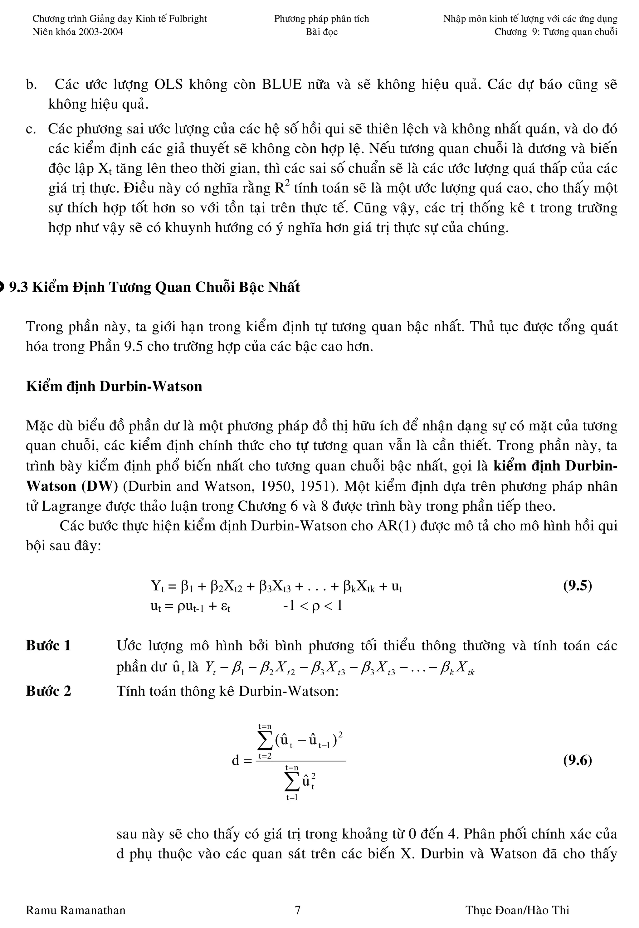 Chöông trình Giaûng daïy Kinh teá Fulbright               Phöông phaùp phaân tích   Nhaäp moân kinh teá löôïng vôùi caùc öùng duïng
   Nieân khoùa 2003-2004                                           Baøi ñoïc                       Chöông 9: Töông quan chuoãi




  b.    Caùc öôùc löôïng OLS khoâng coøn BLUE nöõa vaø seõ khoâng hieäu quaû. Caùc döï baùo cuõng seõ
       khoâng hieäu quaû.
  c. Caùc phöông sai öôùc löôïng cuûa caùc heä soá hoài qui seõ thieân leäch vaø khoâng nhaát quaùn, vaø do ñoù
     caùc kieåm ñònh caùc giaû thuyeát seõ khoâng coøn hôïp leä. Neáu töông quan chuoãi laø döông vaø bieán
     ñoäc laäp Xt taêng leân theo thôøi gian, thì caùc sai soá chuaån seõ laø caùc öôùc löôïng quaù thaáp cuûa caùc
     giaù trò thöïc. Ñieàu naøy coù nghóa raèng R2 tính toaùn seõ laø moät öôùc löôïng quaù cao, cho thaáy moät
     söï thích hôïp toát hôn so vôùi toàn taïi treân thöïc teá. Cuõng vaäy, caùc trò thoáng keâ t trong tröôøng
     hôïp nhö vaäy seõ coù khuynh höôùng coù yù nghóa hôn giaù trò thöïc söï cuûa chuùng.


9.3 Kieåm Ñònh Töông Quan Chuoãi Baäc Nhaát

  Trong phaàn naøy, ta giôùi haïn trong kieåm ñònh töï töông quan baäc nhaát. Thuû tuïc ñöôïc toång quaùt
  hoùa trong Phaàn 9.5 cho tröôøng hôïp cuûa caùc baäc cao hôn.

  Kieåm ñònh Durbin-Watson

  Maëc duø bieåu ñoà phaàn dö laø moät phöông phaùp ñoà thò höõu ích ñeå nhaän daïng söï coù maët cuûa töông
  quan chuoãi, caùc kieåm ñònh chính thöùc cho töï töông quan vaãn laø caàn thieát. Trong phaàn naøy, ta
  trình baøy kieåm ñònh phoå bieán nhaát cho töông quan chuoãi baäc nhaát, goïi laø kieåm ñònh Durbin-
  Watson (DW) (Durbin and Watson, 1950, 1951). Moät kieåm ñònh döïa treân phöông phaùp nhaân
  töû Lagrange ñöôïc thaûo luaän trong Chöông 6 vaø 8 ñöôïc trình baøy trong phaàn tieáp theo.
         Caùc böôùc thöïc hieän kieåm ñònh Durbin-Watson cho AR(1) ñöôïc moâ taû cho moâ hình hoài qui
  boäi sau ñaây:

                                Yt = β1 + β2Xt2 + β3Xt3 + . . . + βkXtk + ut                                           (9.5)
                                ut = ρut-1 + εt      -1 < ρ < 1

  Böôùc 1              Öôùc löôïng moâ hình bôûi bình phöông toái thieåu thoâng thöôøng vaø tính toaùn caùc
                                             ˆ
                       phaàn dö u t laø Yt − β1 − β 2 X t 2 − β 3 X t 3 − β 3 X t 3 − . . . − β k X tk
                                 ˆ
  Böôùc 2              Tính toaùn thoâng keâ Durbin-Watson:

                                                      t =n

                                                      ∑ (u
                                                         ˆ      t   − u t −1 ) 2
                                                                      ˆ
                                                 d=   t =2
                                                               t =n
                                                                                                                       (9.6)
                                                               ∑u
                                                                ˆ
                                                               t =1
                                                                        2
                                                                        t




                       sau naøy seõ cho thaáy coù giaù trò trong khoaûng töø 0 ñeán 4. Phaân phoái chính xaùc cuûa
                       d phuï thuoäc vaøo caùc quan saùt treân caùc bieán X. Durbin vaø Watson ñaõ cho thaáy


  Ramu Ramanathan                                                   7                       Thuïc Ñoan/Haøo Thi
 