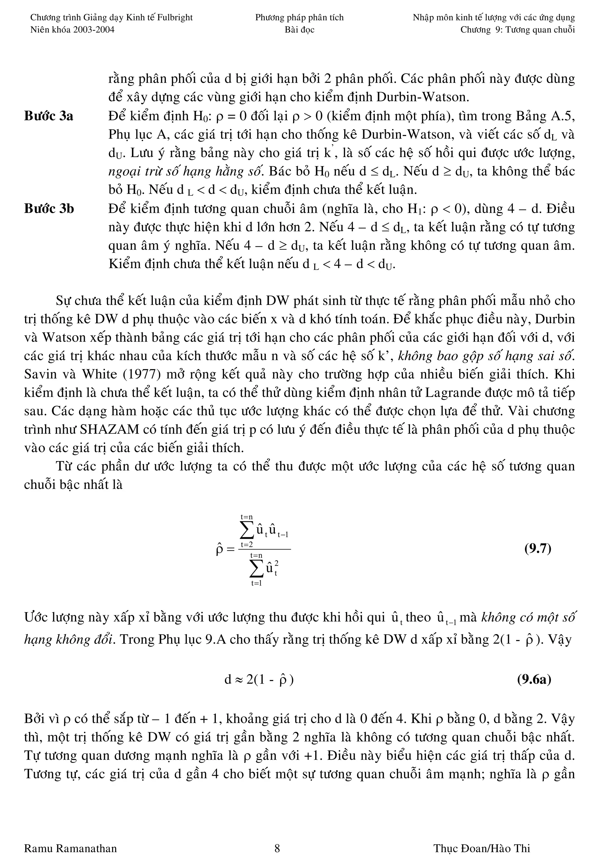 Chöông trình Giaûng daïy Kinh teá Fulbright               Phöông phaùp phaân tích   Nhaäp moân kinh teá löôïng vôùi caùc öùng duïng
 Nieân khoùa 2003-2004                                           Baøi ñoïc                       Chöông 9: Töông quan chuoãi




                     raèng phaân phoái cuûa d bò giôùi haïn bôûi 2 phaân phoái. Caùc phaân phoái naøy ñöôïc duøng
                     ñeå xaây döïng caùc vuøng giôùi haïn cho kieåm ñònh Durbin-Watson.
Böôùc 3a             Ñeå kieåm ñònh H0: ρ = 0 ñoái laïi ρ > 0 (kieåm ñònh moät phía), tìm trong Baûng A.5,
                     Phuï luïc A, caùc giaù trò tôùi haïn cho thoáng keâ Durbin-Watson, vaø vieát caùc soá dL vaø
                     dU. Löu yù raèng baûng naøy cho giaù trò k’, laø soá caùc heä soá hoài qui ñöôïc öôùc löôïng,
                     ngoaïi tröø soá haïng haèng soá. Baùc boû H0 neáu d ≤ dL. Neáu d ≥ dU, ta khoâng theå baùc
                     boû H0. Neáu d L < d < dU, kieåm ñònh chöa theå keát luaän.
Böôùc 3b             Ñeå kieåm ñònh töông quan chuoãi aâm (nghóa laø, cho H1: ρ < 0), duøng 4 – d. Ñieàu
                     naøy ñöôïc thöïc hieän khi d lôùn hôn 2. Neáu 4 – d ≤ dL, ta keát luaän raèng coù töï töông
                     quan aâm yù nghóa. Neáu 4 – d ≥ dU, ta keát luaän raèng khoâng coù töï töông quan aâm.
                     Kieåm ñònh chöa theå keát luaän neáu d L < 4 – d < dU.

       Söï chöa theå keát luaän cuûa kieåm ñònh DW phaùt sinh töø thöïc teá raèng phaân phoái maãu nhoû cho
trò thoáng keâ DW d phuï thuoäc vaøo caùc bieán x vaø d khoù tính toaùn. Ñeå khaéc phuïc ñieàu naøy, Durbin
vaø Watson xeáp thaønh baûng caùc giaù trò tôùi haïn cho caùc phaân phoái cuûa caùc giôùi haïn ñoái vôùi d, vôùi
caùc giaù trò khaùc nhau cuûa kích thöôùc maãu n vaø soá caùc heä soá k’, khoâng bao goäp soá haïng sai soá.
Savin vaø White (1977) môû roäng keát quaû naøy cho tröôøng hôïp cuûa nhieàu bieán giaûi thích. Khi
kieåm ñònh laø chöa theå keát luaän, ta coù theå thöû duøng kieåm ñònh nhaân töû Lagrande ñöôïc moâ taû tieáp
sau. Caùc daïng haøm hoaëc caùc thuû tuïc öôùc löôïng khaùc coù theå ñöôïc choïn löïa ñeå thöû. Vaøi chöông
trình nhö SHAZAM coù tính ñeán giaù trò p coù löu yù ñeán ñieàu thöïc teá laø phaân phoái cuûa d phuï thuoäc
vaøo caùc giaù trò cuûa caùc bieán giaûi thích.
       Töø caùc phaàn dö öôùc löôïng ta coù theå thu ñöôïc moät öôùc löôïng cuûa caùc heä soá töông quan
chuoãi baäc nhaát laø

                                                    t =n

                                                    ∑u u
                                                     ˆ ˆ      t   t −1
                                               ρ=
                                               ˆ    t =2
                                                       t =n
                                                                                                                     (9.7)
                                                      ∑u
                                                       ˆ
                                                       t =1
                                                                  2
                                                                  t




Öôùc löôïng naøy xaáp xæ baèng vôùi öôùc löôïng thu ñöôïc khi hoài qui u t theo u t −1 maø khoâng coù moät soá
                                                                       ˆ        ˆ
haïng khoâng ñoåi. Trong Phuï luïc 9.A cho thaáy raèng trò thoáng keâ DW d xaáp xæ baèng 2(1 - ρ ). Vaäy
                                                                                               ˆ

                                               d ≈ 2(1 - ρ )
                                                         ˆ                                                         (9.6a)

Bôûi vì ρ coù theå saép töø – 1 ñeán + 1, khoaûng giaù trò cho d laø 0 ñeán 4. Khi ρ baèng 0, d baèng 2. Vaäy
thì, moät trò thoáng keâ DW coù giaù trò gaàn baèng 2 nghóa laø khoâng coù töông quan chuoãi baäc nhaát.
Töï töông quan döông maïnh nghóa laø ρ gaàn vôùi +1. Ñieàu naøy bieåu hieän caùc giaù trò thaáp cuûa d.
Töông töï, caùc giaù trò cuûa d gaàn 4 cho bieát moät söï töông quan chuoãi aâm maïnh; nghóa laø ρ gaàn




Ramu Ramanathan                                                   8                       Thuïc Ñoan/Haøo Thi
 