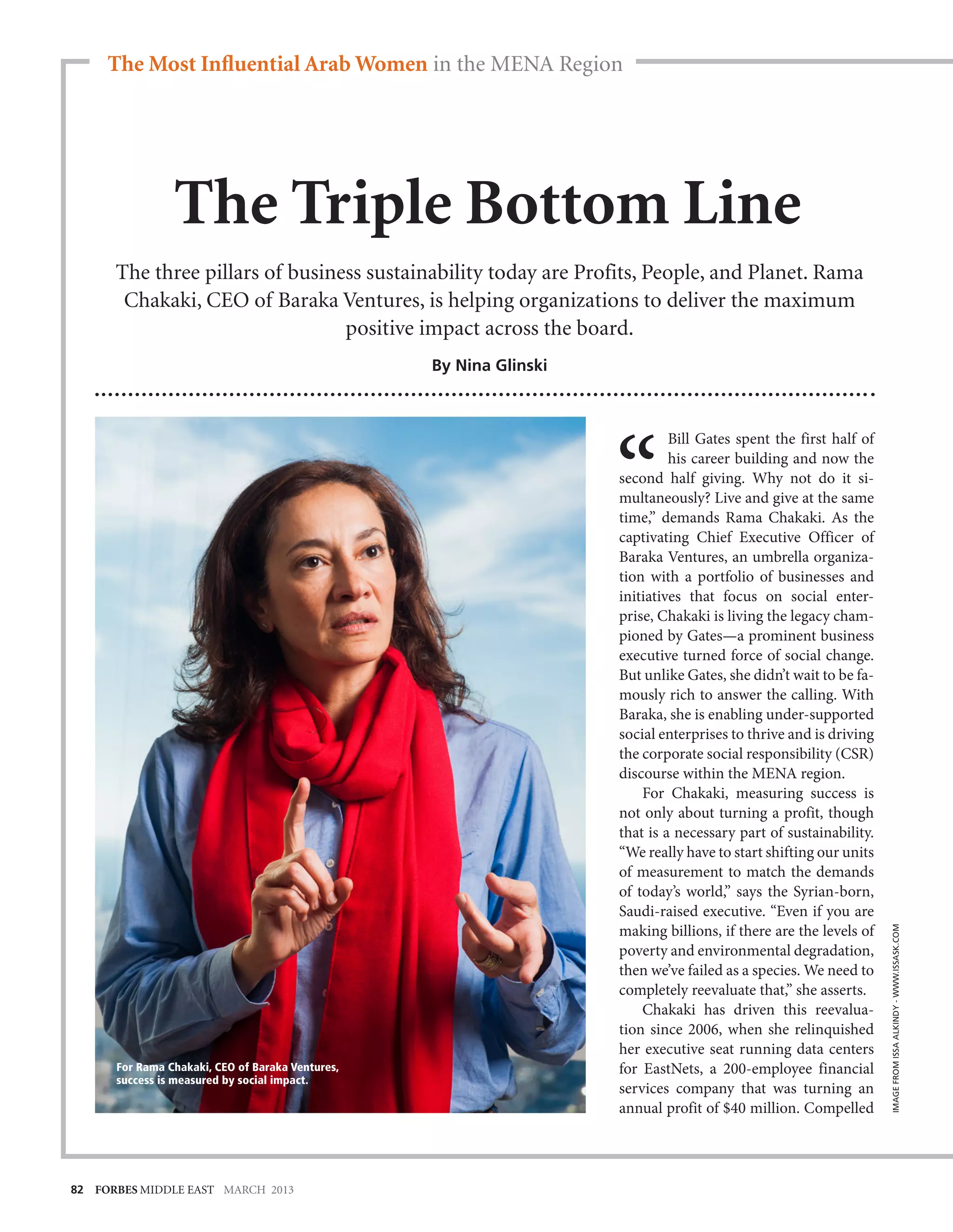 The Most Influential Arab Women in the MENA Region




                The Triple Bottom Line
      The three pillars of business sustainability today are Profits, People, and Planet. Rama
       Chakaki, CEO of Baraka Ventures, is helping organizations to deliver the maximum
                                 positive impact across the board.
                                                  By Nina Glinski



                                                                             Bill Gates spent the first half of
                                                                             his career building and now the
                                                                    second half giving. Why not do it si-
                                                                    multaneously? Live and give at the same
                                                                    time,” demands Rama Chakaki. As the
                                                                    captivating Chief Executive Officer of
                                                                    Baraka Ventures, an umbrella organiza-
                                                                    tion with a portfolio of businesses and
                                                                    initiatives that focus on social enter-
                                                                    prise, Chakaki is living the legacy cham-
                                                                    pioned by Gates—a prominent business
                                                                    executive turned force of social change.
                                                                    But unlike Gates, she didn’t wait to be fa-
                                                                    mously rich to answer the calling. With
                                                                    Baraka, she is enabling under-supported
                                                                    social enterprises to thrive and is driving
                                                                    the corporate social responsibility (CSR)
                                                                    discourse within the MENA region.
                                                                        For Chakaki, measuring success is
                                                                    not only about turning a profit, though
                                                                    that is a necessary part of sustainability.
                                                                    “We really have to start shifting our units
                                                                    of measurement to match the demands
                                                                    of today’s world,” says the Syrian-born,
                                                                    Saudi-raised executive. “Even if you are
                                                                    making billions, if there are the levels of
                                                                                                                  IMAGE FROM ISSA ALKINDY - WWW.ISSASK.COM




                                                                    poverty and environmental degradation,
                                                                    then we’ve failed as a species. We need to
                                                                    completely reevaluate that,” she asserts.
                                                                        Chakaki has driven this reevalua-
                                                                    tion since 2006, when she relinquished
                                                                    her executive seat running data centers
      For Rama Chakaki, CEO of Baraka Ventures,                     for EastNets, a 200-employee financial
      success is measured by social impact.
                                                                    services company that was turning an
                                                                    annual profit of $40 million. Compelled




82 FORBES MIDDLE EAST MARCH 2013
 