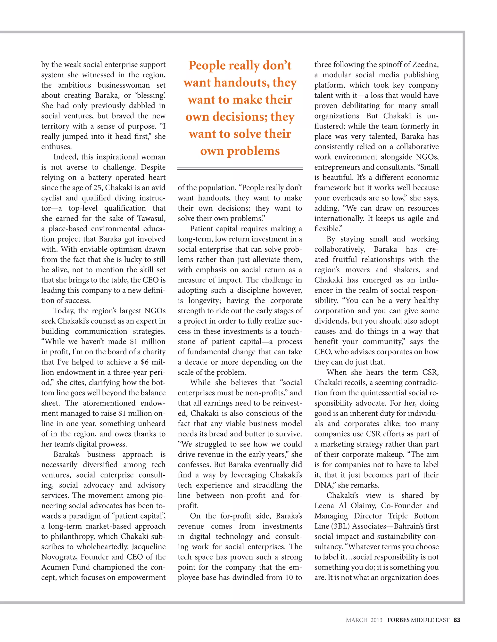 by the weak social enterprise support        People really don’t                      three following the spinoff of Zeedna,
system she witnessed in the region,                                                   a modular social media publishing
the ambitious businesswoman set             want handouts, they                       platform, which took key company
about creating Baraka, or ‘blessing’.                                                 talent with it—a loss that would have
She had only previously dabbled in
                                            want to make their                        proven debilitating for many small
social ventures, but braved the new         own decisions; they                       organizations. But Chakaki is un-
territory with a sense of purpose. “I                                                 flustered; while the team formerly in
really jumped into it head first,” she       want to solve their                      place was very talented, Baraka has
enthuses.                                                                             consistently relied on a collaborative
    Indeed, this inspirational woman
                                               own problems                           work environment alongside NGOs,
is not averse to challenge. Despite                                                   entrepreneurs and consultants. “Small
relying on a battery operated heart                                                   is beautiful. It’s a different economic
since the age of 25, Chakaki is an avid    of the population, “People really don’t    framework but it works well because
cyclist and qualified diving instruc-      want handouts, they want to make           your overheads are so low,” she says,
tor—a top-level qualification that         their own decisions; they want to          adding, “We can draw on resources
she earned for the sake of Tawasul,        solve their own problems.”                 internationally. It keeps us agile and
a place-based environmental educa-             Patient capital requires making a      flexible.”
tion project that Baraka got involved      long-term, low return investment in a           By staying small and working
with. With enviable optimism drawn         social enterprise that can solve prob-     collaboratively, Baraka has cre-
from the fact that she is lucky to still   lems rather than just alleviate them,      ated fruitful relationships with the
be alive, not to mention the skill set     with emphasis on social return as a        region’s movers and shakers, and
that she brings to the table, the CEO is   measure of impact. The challenge in        Chakaki has emerged as an influ-
leading this company to a new defini-      adopting such a discipline however,        encer in the realm of social respon-
tion of success.                           is longevity; having the corporate         sibility. “You can be a very healthy
    Today, the region’s largest NGOs       strength to ride out the early stages of   corporation and you can give some
seek Chakaki’s counsel as an expert in     a project in order to fully realize suc-   dividends, but you should also adopt
building communication strategies.         cess in these investments is a touch-      causes and do things in a way that
“While we haven’t made $1 million          stone of patient capital—a process         benefit your community,” says the
in profit, I’m on the board of a charity   of fundamental change that can take        CEO, who advises corporates on how
that I’ve helped to achieve a $6 mil-      a decade or more depending on the          they can do just that.
lion endowment in a three-year peri-       scale of the problem.                           When she hears the term CSR,
od,” she cites, clarifying how the bot-        While she believes that “social        Chakaki recoils, a seeming contradic-
tom line goes well beyond the balance      enterprises must be non-profits,” and      tion from the quintessential social re-
sheet. The aforementioned endow-           that all earnings need to be reinvest-     sponsibility advocate. For her, doing
ment managed to raise $1 million on-       ed, Chakaki is also conscious of the       good is an inherent duty for individu-
line in one year, something unheard        fact that any viable business model        als and corporates alike; too many
of in the region, and owes thanks to       needs its bread and butter to survive.     companies use CSR efforts as part of
her team’s digital prowess.                “We struggled to see how we could          a marketing strategy rather than part
    Baraka’s business approach is          drive revenue in the early years,” she     of their corporate makeup. “The aim
necessarily diversified among tech         confesses. But Baraka eventually did       is for companies not to have to label
ventures, social enterprise consult-       find a way by leveraging Chakaki’s         it, that it just becomes part of their
ing, social advocacy and advisory          tech experience and straddling the         DNA,” she remarks.
services. The movement among pio-          line between non-profit and for-                Chakaki’s view is shared by
neering social advocates has been to-      profit.                                    Leena Al Olaimy, Co-Founder and
wards a paradigm of “patient capital”,         On the for-profit side, Baraka’s       Managing Director Triple Bottom
a long-term market-based approach          revenue comes from investments             Line (3BL) Associates—Bahrain’s first
to philanthropy, which Chakaki sub-        in digital technology and consult-         social impact and sustainability con-
scribes to wholeheartedly. Jacqueline      ing work for social enterprises. The       sultancy. “Whatever terms you choose
Novogratz, Founder and CEO of the          tech space has proven such a strong        to label it…social responsibility is not
Acumen Fund championed the con-            point for the company that the em-         something you do; it is something you
cept, which focuses on empowerment         ployee base has dwindled from 10 to        are. It is not what an organization does




                                                                                                MARCH 2013 FORBES MIDDLE EAST 83
 