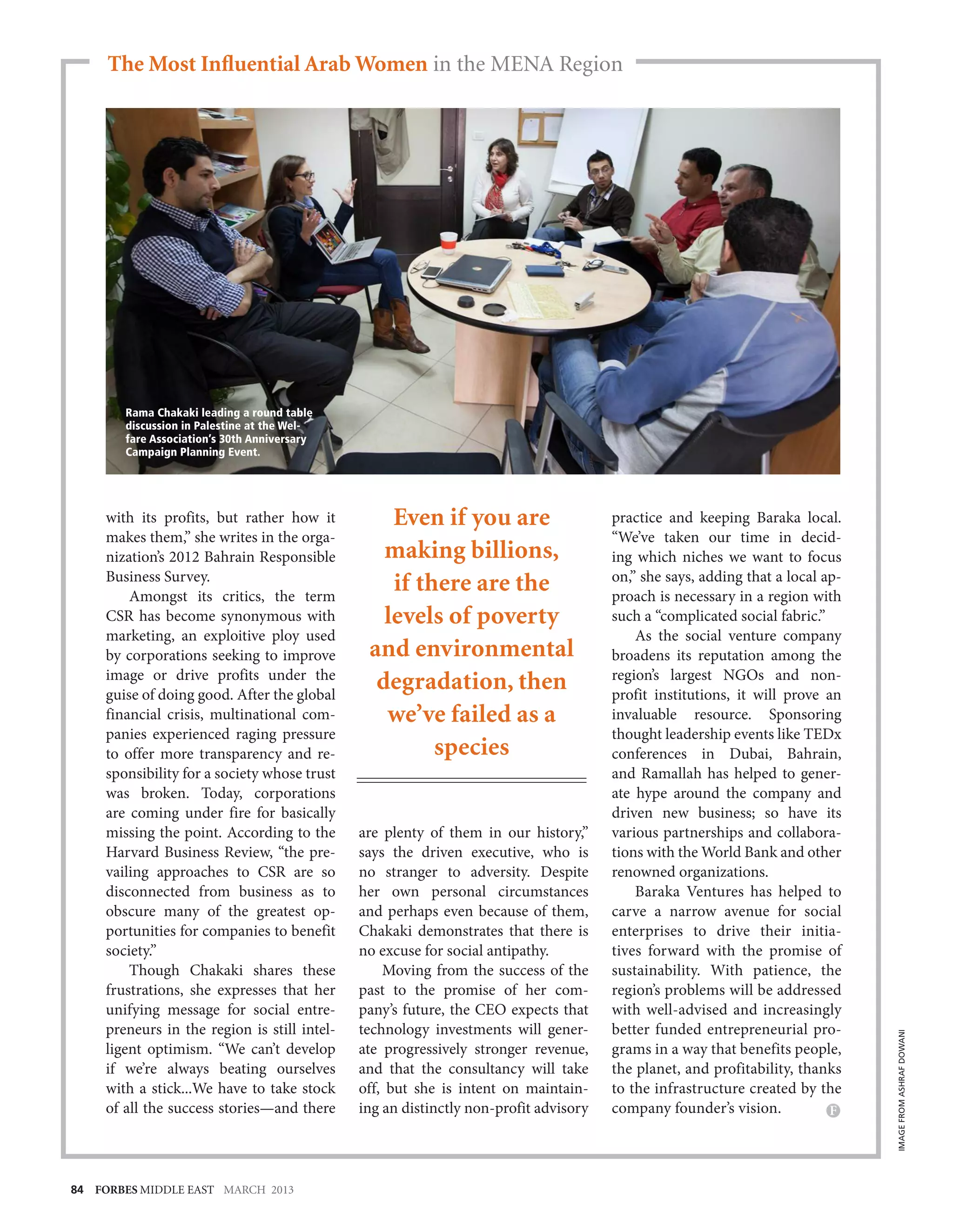 The Most Influential Arab Women in the MENA Region




        Rama Chakaki leading a round table
        discussion in Palestine at the Wel-
        fare Association’s 30th Anniversary
        Campaign Planning Event.




     with its profits, but rather how it          Even if you are                     practice and keeping Baraka local.
     makes them,” she writes in the orga-                                             “We’ve taken our time in decid-
     nization’s 2012 Bahrain Responsible         making billions,                     ing which niches we want to focus
     Business Survey.                                                                 on,” she says, adding that a local ap-
         Amongst its critics, the term
                                                  if there are the                    proach is necessary in a region with
     CSR has become synonymous with              levels of poverty                    such a “complicated social fabric.”
     marketing, an exploitive ploy used                                                   As the social venture company
     by corporations seeking to improve        and environmental                      broadens its reputation among the
     image or drive profits under the                                                 region’s largest NGOs and non-
     guise of doing good. After the global
                                                degradation, then                     profit institutions, it will prove an
     financial crisis, multinational com-        we’ve failed as a                    invaluable resource. Sponsoring
     panies experienced raging pressure                                               thought leadership events like TEDx
     to offer more transparency and re-                species                        conferences in Dubai, Bahrain,
     sponsibility for a society whose trust                                           and Ramallah has helped to gener-
     was broken. Today, corporations                                                  ate hype around the company and
     are coming under fire for basically                                              driven new business; so have its
     missing the point. According to the      are plenty of them in our history,”     various partnerships and collabora-
     Harvard Business Review, “the pre-       says the driven executive, who is       tions with the World Bank and other
     vailing approaches to CSR are so         no stranger to adversity. Despite       renowned organizations.
     disconnected from business as to         her own personal circumstances              Baraka Ventures has helped to
     obscure many of the greatest op-         and perhaps even because of them,       carve a narrow avenue for social
     portunities for companies to benefit     Chakaki demonstrates that there is      enterprises to drive their initia-
     society.”                                no excuse for social antipathy.         tives forward with the promise of
         Though Chakaki shares these              Moving from the success of the      sustainability. With patience, the
     frustrations, she expresses that her     past to the promise of her com-         region’s problems will be addressed
     unifying message for social entre-       pany’s future, the CEO expects that     with well-advised and increasingly
     preneurs in the region is still intel-   technology investments will gener-      better funded entrepreneurial pro-
                                                                                                                               IMAGE FROM ASHRAF DOWANI




     ligent optimism. “We can’t develop       ate progressively stronger revenue,     grams in a way that benefits people,
     if we’re always beating ourselves        and that the consultancy will take      the planet, and profitability, thanks
     with a stick...We have to take stock     off, but she is intent on maintain-     to the infrastructure created by the
     of all the success stories—and there     ing an distinctly non-profit advisory   company founder’s vision.




84 FORBES MIDDLE EAST MARCH 2013
 