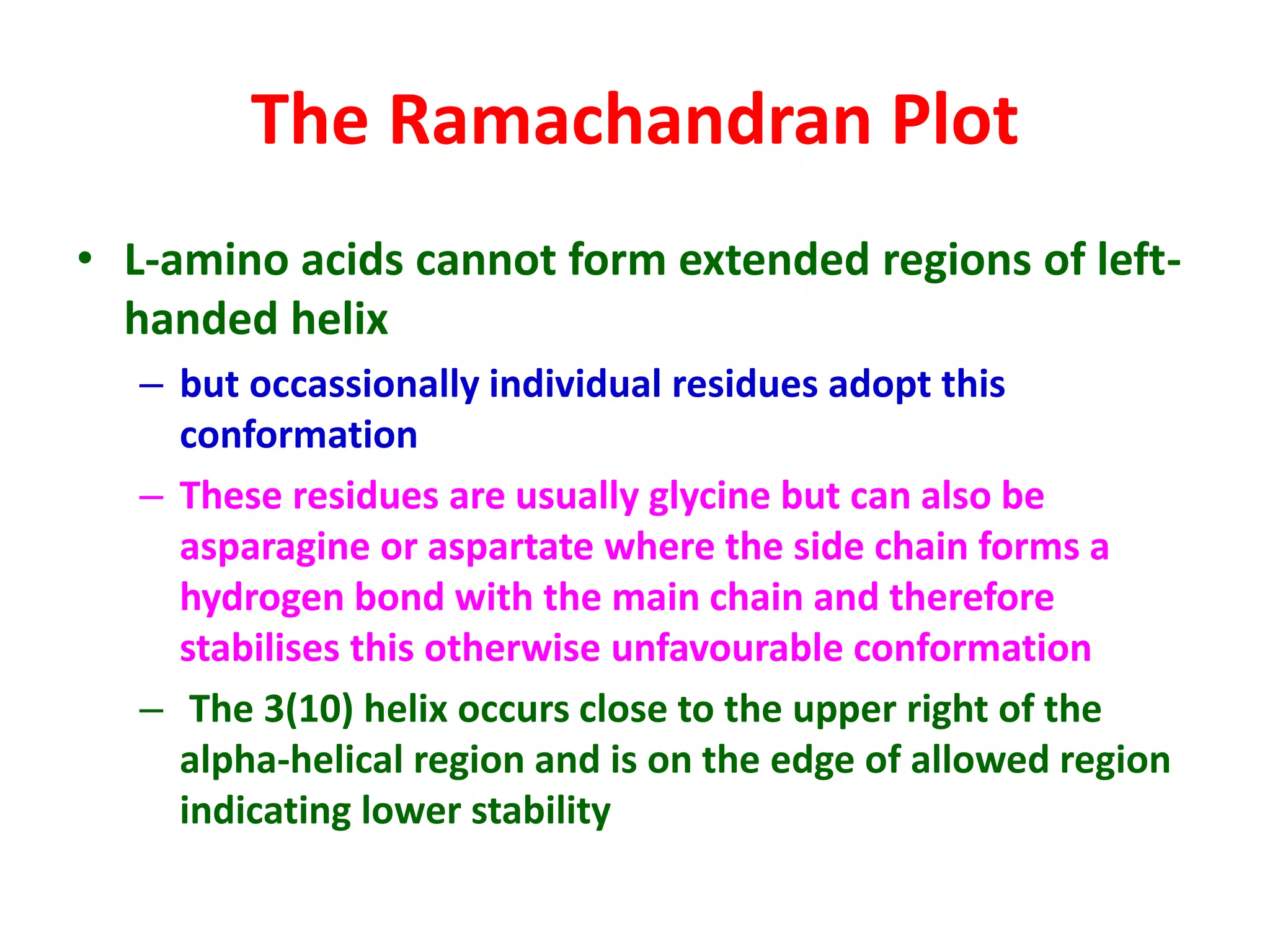 The Ramachandran Plot
• L-amino acids cannot form extended regions of left-
handed helix
– but occassionally individual residues adopt this
conformation
– These residues are usually glycine but can also be
asparagine or aspartate where the side chain forms a
hydrogen bond with the main chain and therefore
stabilises this otherwise unfavourable conformation
– The 3(10) helix occurs close to the upper right of the
alpha-helical region and is on the edge of allowed region
indicating lower stability
 
