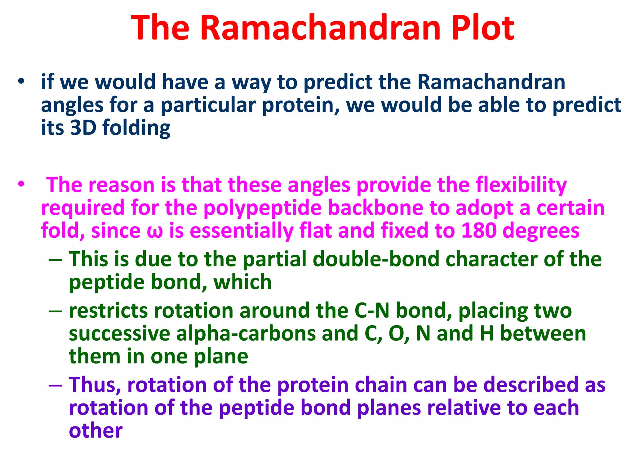 The Ramachandran Plot
• if we would have a way to predict the Ramachandran
angles for a particular protein, we would be able to predict
its 3D folding
• The reason is that these angles provide the flexibility
required for the polypeptide backbone to adopt a certain
fold, since ω is essentially flat and fixed to 180 degrees
– This is due to the partial double-bond character of the
peptide bond, which
– restricts rotation around the C-N bond, placing two
successive alpha-carbons and C, O, N and H between
them in one plane
– Thus, rotation of the protein chain can be described as
rotation of the peptide bond planes relative to each
other
 