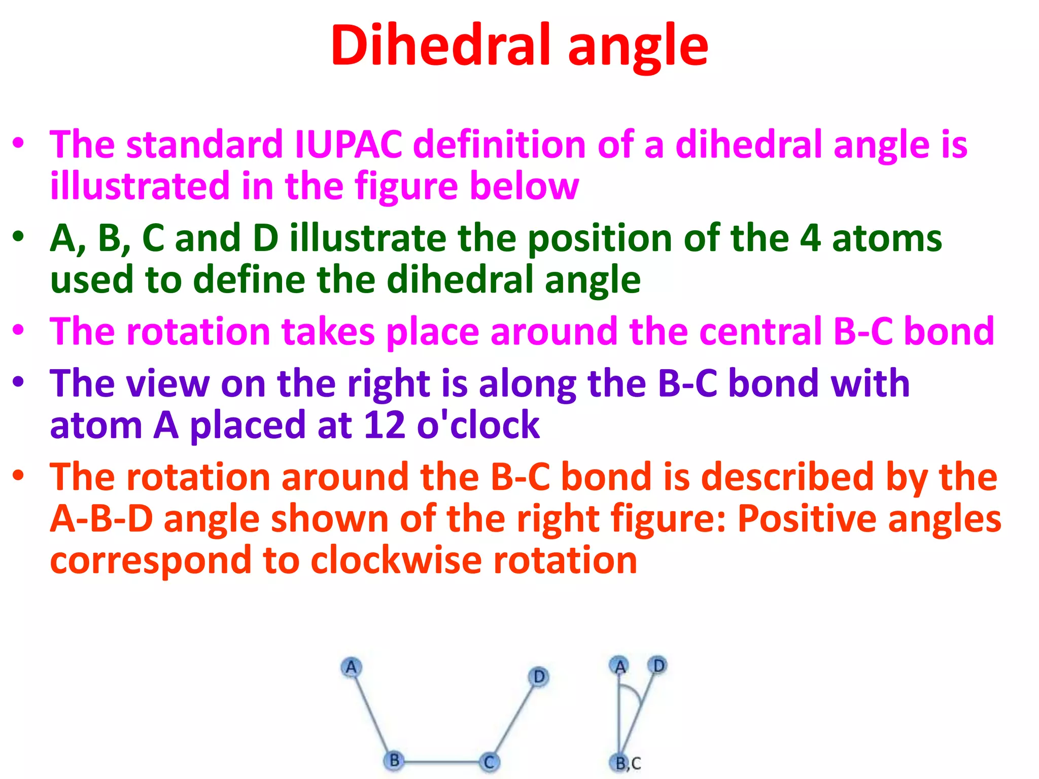 Dihedral angle
• The standard IUPAC definition of a dihedral angle is
illustrated in the figure below
• A, B, C and D illustrate the position of the 4 atoms
used to define the dihedral angle
• The rotation takes place around the central B-C bond
• The view on the right is along the B-C bond with
atom A placed at 12 o'clock
• The rotation around the B-C bond is described by the
A-B-D angle shown of the right figure: Positive angles
correspond to clockwise rotation
 