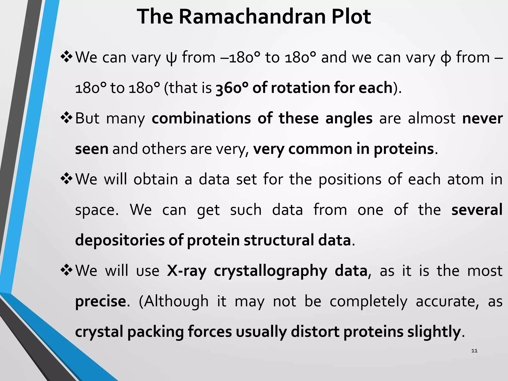 The Ramachandran Plot
We can vary ψ from –180° to 180° and we can vary φ from –
180° to 180° (that is 360° of rotation for each).
But many combinations of these angles are almost never
seen and others are very, very common in proteins.
We will obtain a data set for the positions of each atom in
space. We can get such data from one of the several
depositories of protein structural data.
We will use X-ray crystallography data, as it is the most
precise. (Although it may not be completely accurate, as
crystal packing forces usually distort proteins slightly.
11
 