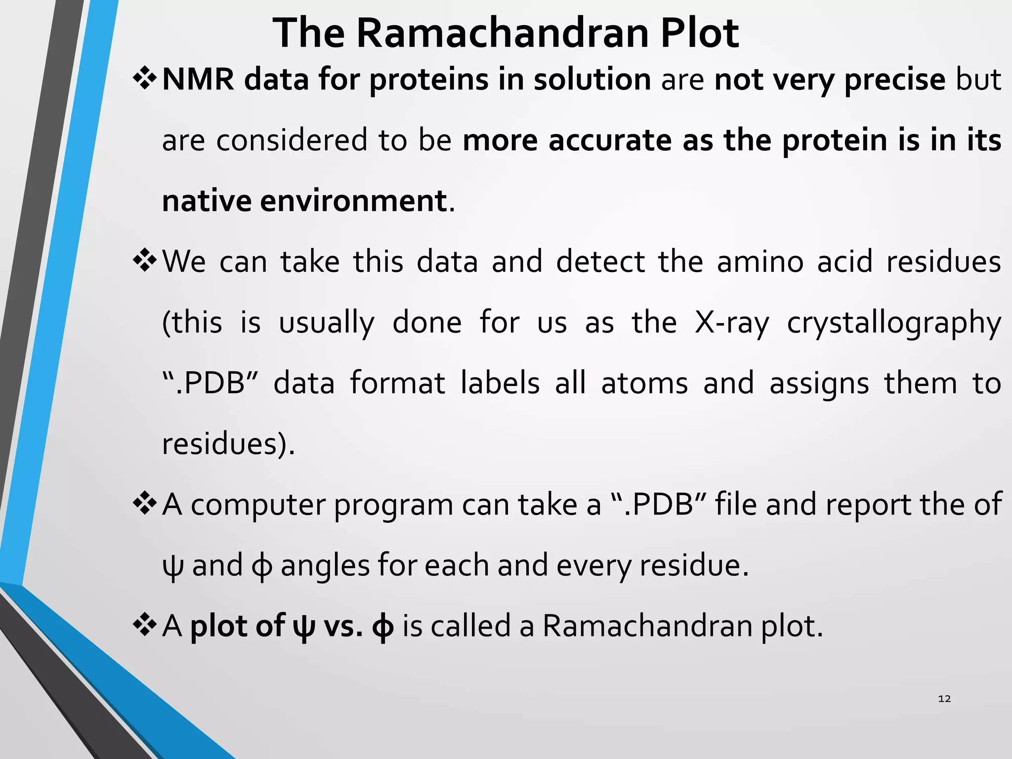 12
The Ramachandran Plot
NMR data for proteins in solution are not very precise but
are considered to be more accurate as the protein is in its
native environment.
We can take this data and detect the amino acid residues
(this is usually done for us as the X-ray crystallography
“.PDB” data format labels all atoms and assigns them to
residues).
A computer program can take a “.PDB” file and report the of
ψ and φ angles for each and every residue.
A plot of ψ vs. φ is called a Ramachandran plot.
 