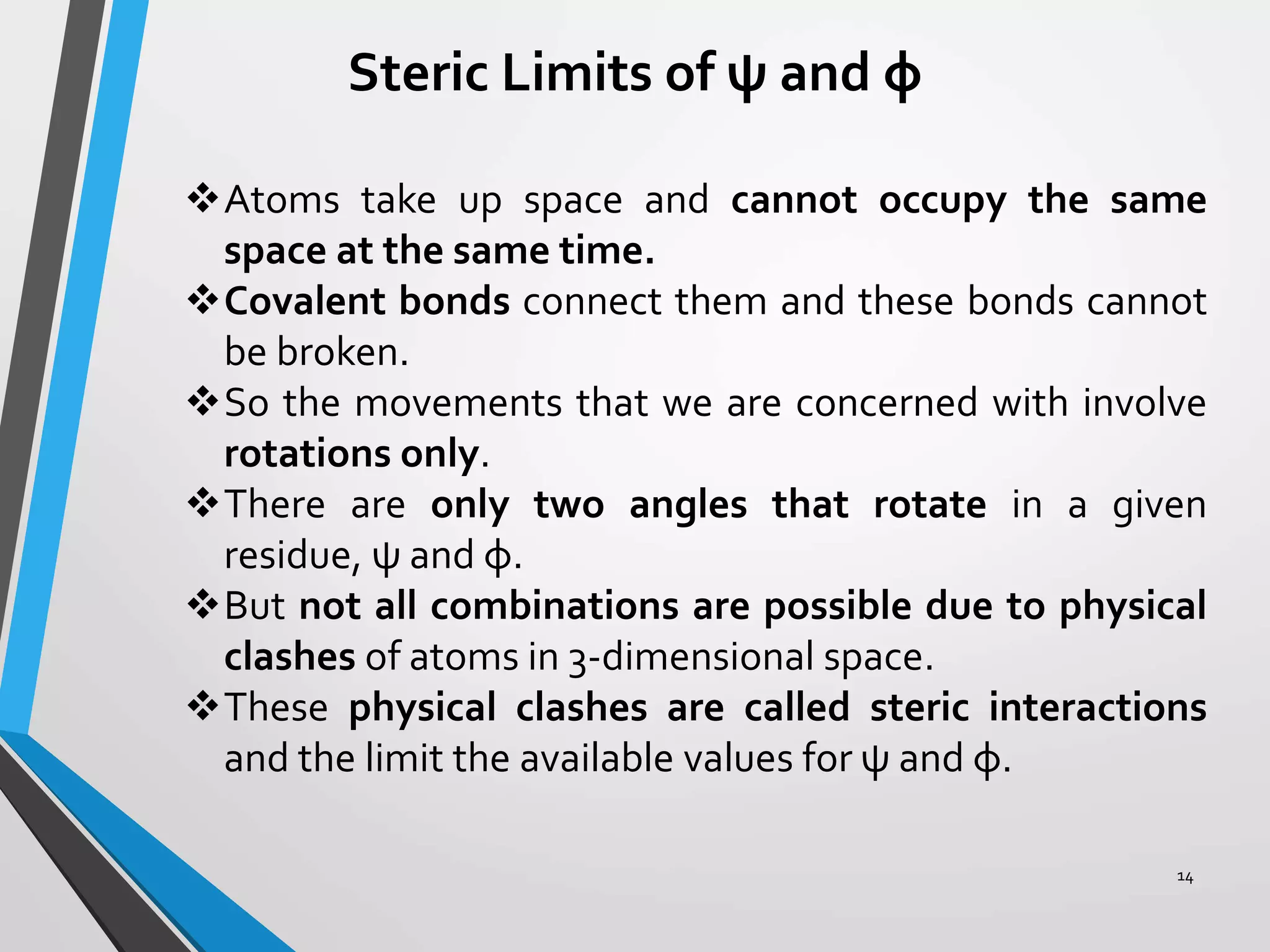 Steric Limits of ψ and φ
Atoms take up space and cannot occupy the same
space at the same time.
Covalent bonds connect them and these bonds cannot
be broken.
So the movements that we are concerned with involve
rotations only.
There are only two angles that rotate in a given
residue, ψ and φ.
But not all combinations are possible due to physical
clashes of atoms in 3-dimensional space.
These physical clashes are called steric interactions
and the limit the available values for ψ and φ.
14
 