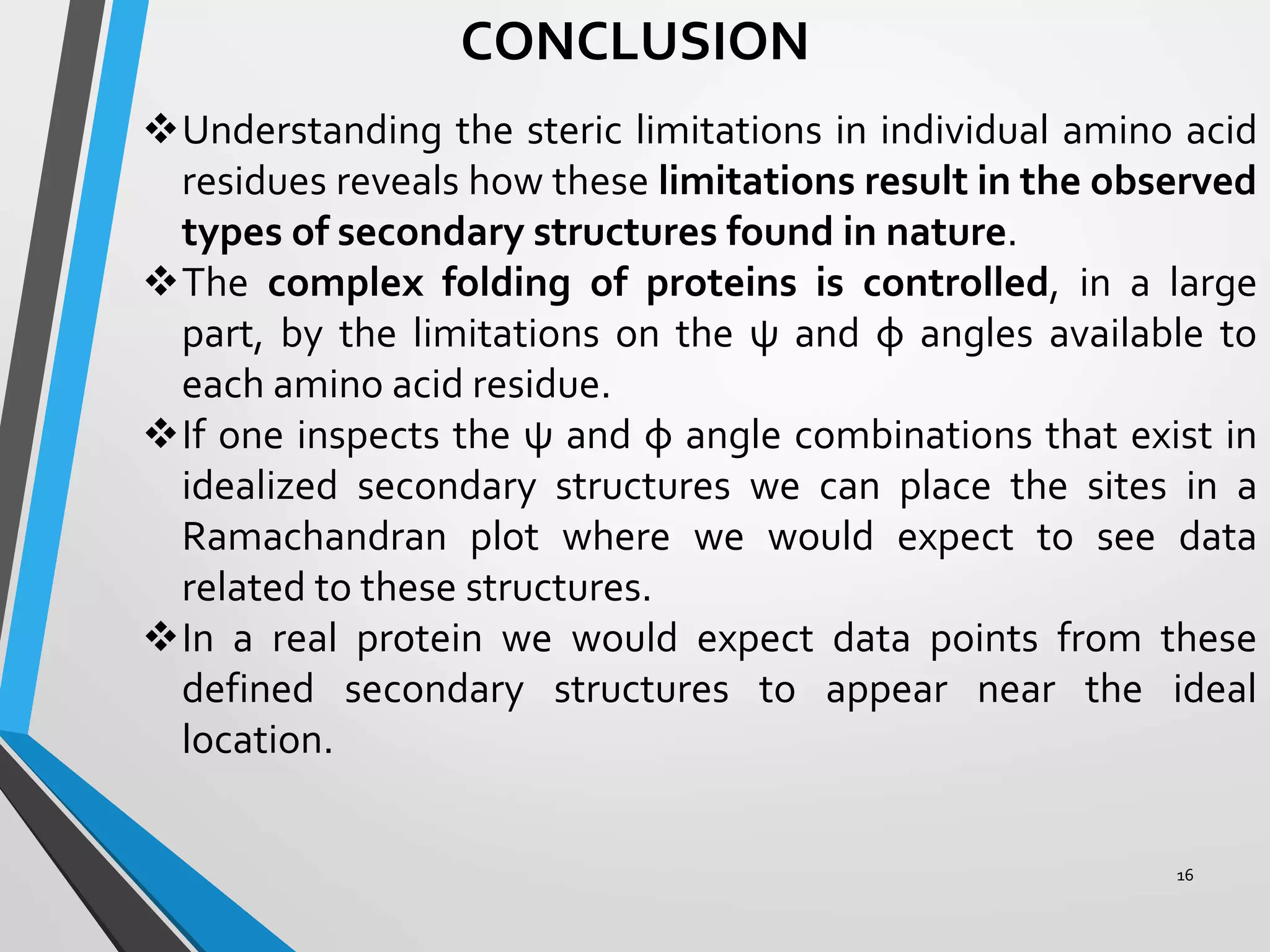 CONCLUSION
Understanding the steric limitations in individual amino acid
residues reveals how these limitations result in the observed
types of secondary structures found in nature.
The complex folding of proteins is controlled, in a large
part, by the limitations on the ψ and φ angles available to
each amino acid residue.
If one inspects the ψ and φ angle combinations that exist in
idealized secondary structures we can place the sites in a
Ramachandran plot where we would expect to see data
related to these structures.
In a real protein we would expect data points from these
defined secondary structures to appear near the ideal
location.
16
 