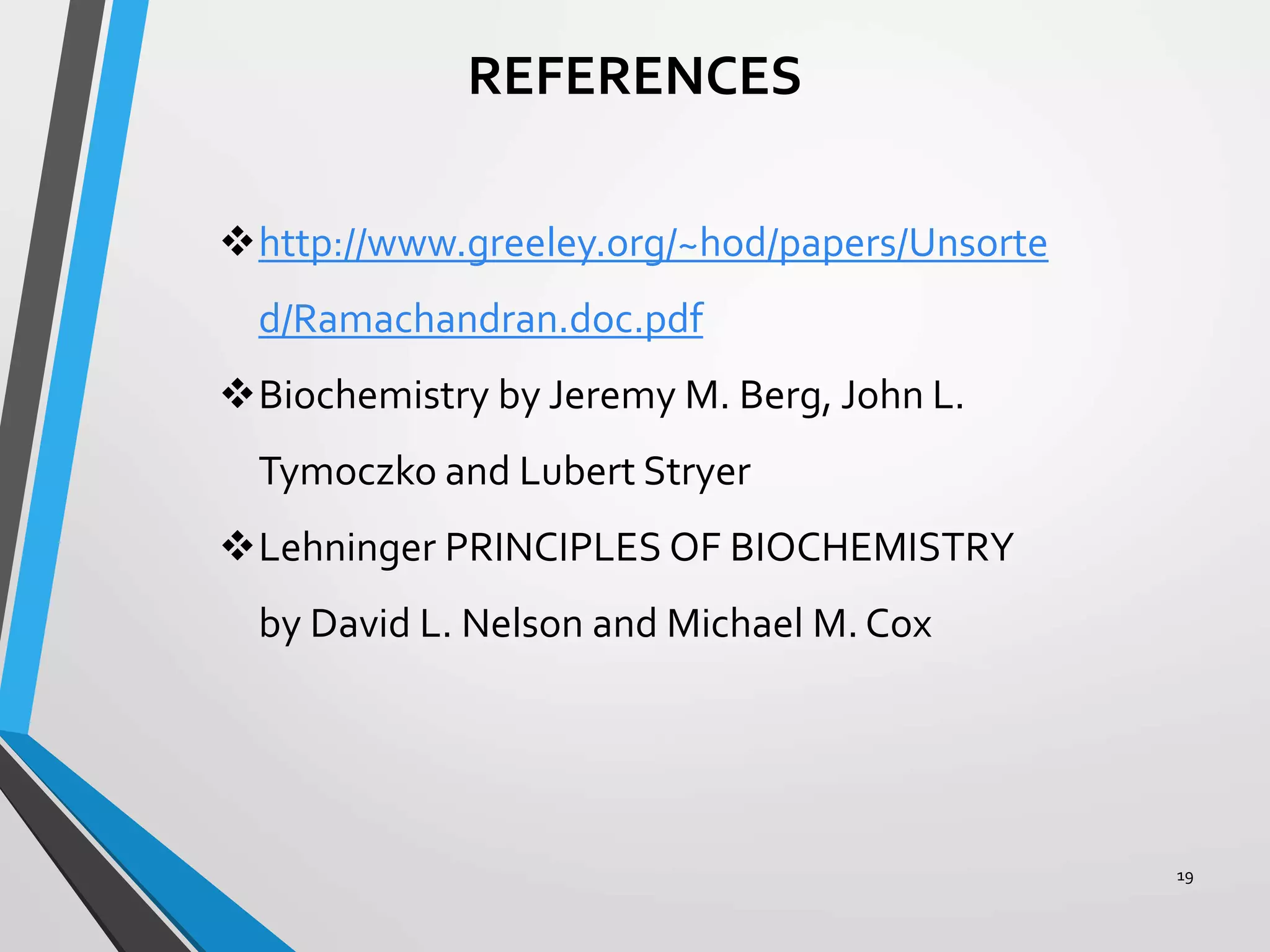 19
REFERENCES
http://www.greeley.org/~hod/papers/Unsorte
d/Ramachandran.doc.pdf
Biochemistry by Jeremy M. Berg, John L.
Tymoczko and Lubert Stryer
Lehninger PRINCIPLES OF BIOCHEMISTRY
by David L. Nelson and Michael M. Cox
 
