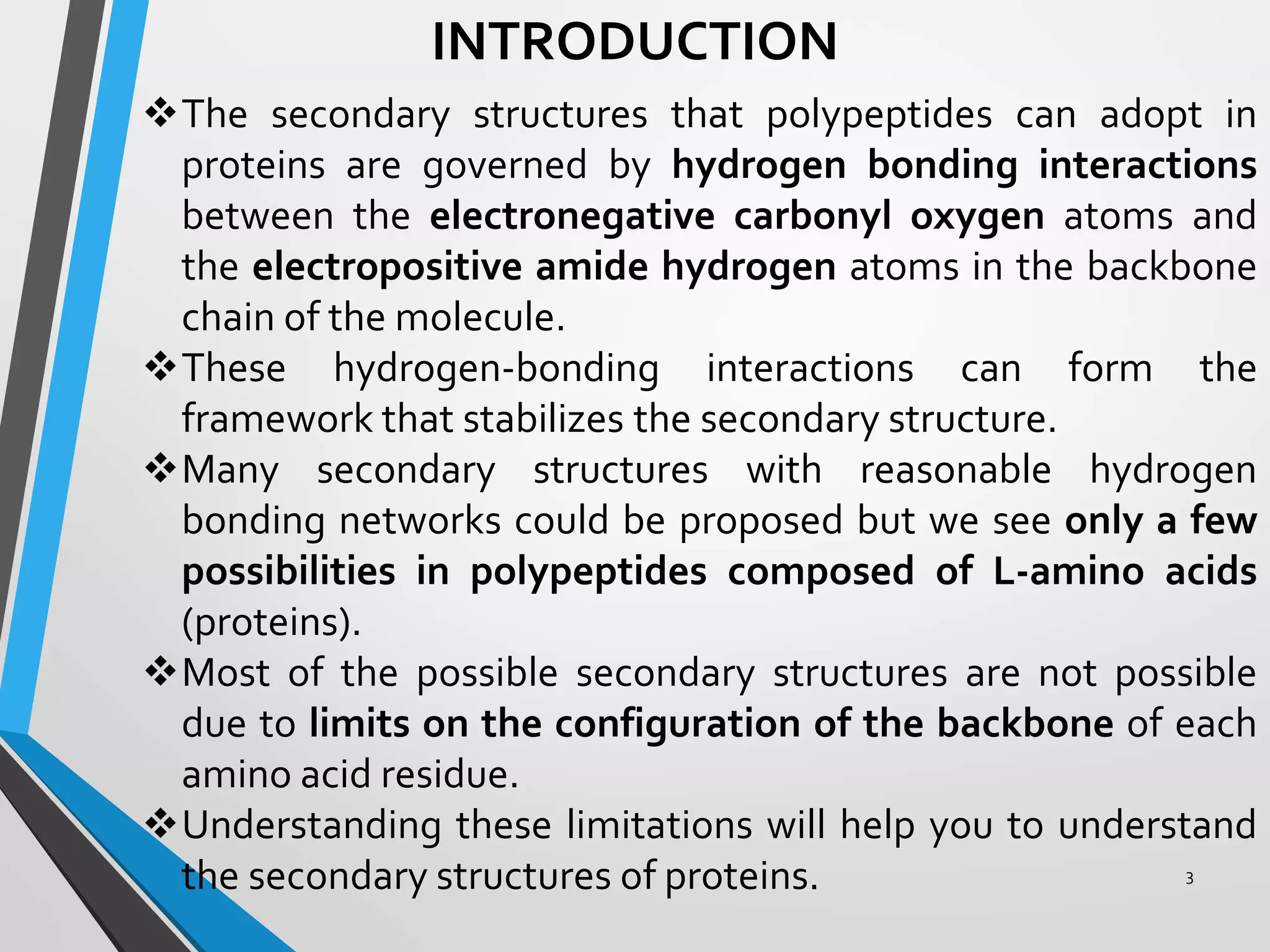 INTRODUCTION
The secondary structures that polypeptides can adopt in
proteins are governed by hydrogen bonding interactions
between the electronegative carbonyl oxygen atoms and
the electropositive amide hydrogen atoms in the backbone
chain of the molecule.
These hydrogen-bonding interactions can form the
framework that stabilizes the secondary structure.
Many secondary structures with reasonable hydrogen
bonding networks could be proposed but we see only a few
possibilities in polypeptides composed of L-amino acids
(proteins).
Most of the possible secondary structures are not possible
due to limits on the configuration of the backbone of each
amino acid residue.
Understanding these limitations will help you to understand
the secondary structures of proteins. 3
 