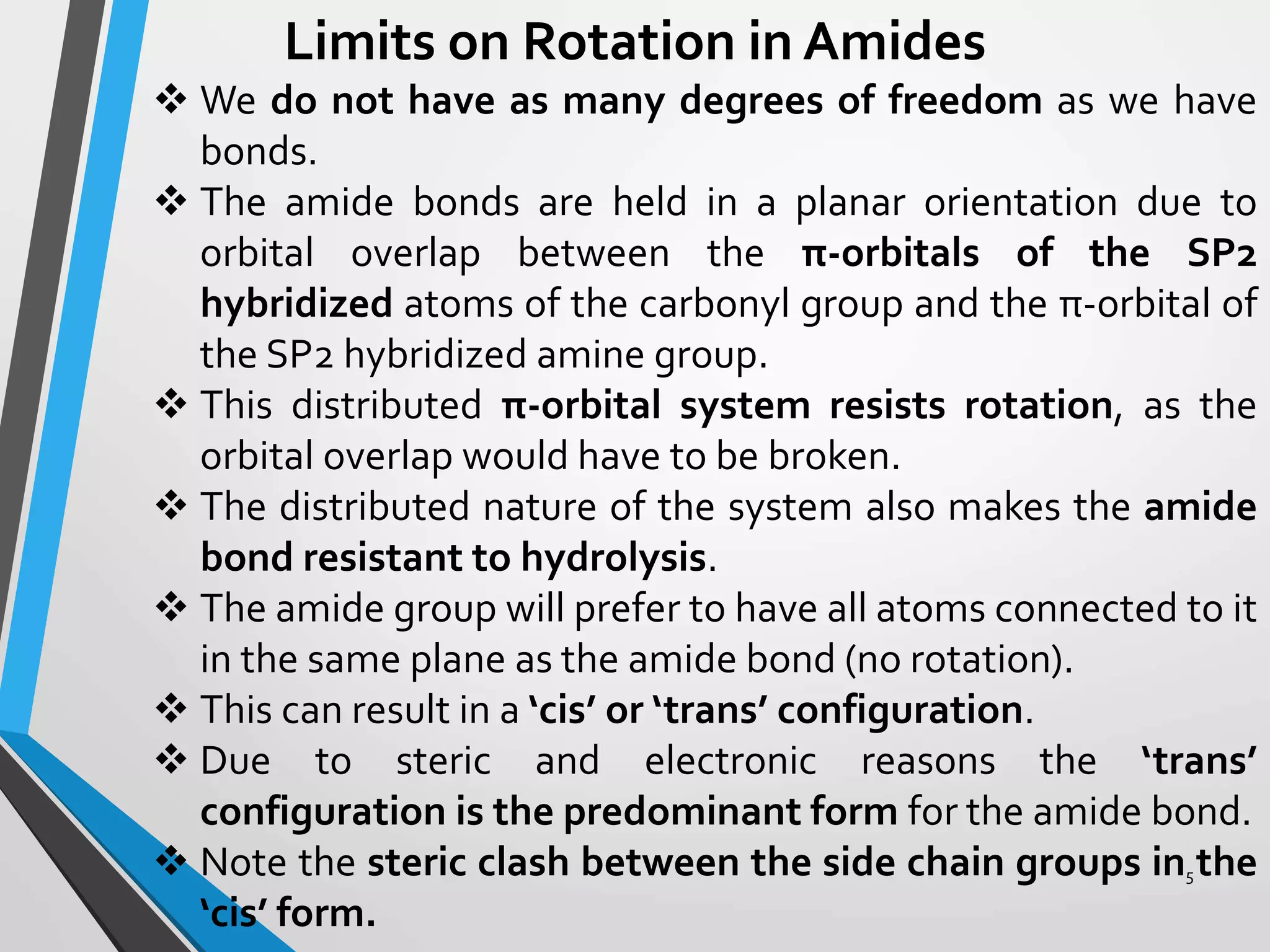 Limits on Rotation in Amides
 We do not have as many degrees of freedom as we have
bonds.
 The amide bonds are held in a planar orientation due to
orbital overlap between the π-orbitals of the SP2
hybridized atoms of the carbonyl group and the π-orbital of
the SP2 hybridized amine group.
 This distributed π-orbital system resists rotation, as the
orbital overlap would have to be broken.
 The distributed nature of the system also makes the amide
bond resistant to hydrolysis.
 The amide group will prefer to have all atoms connected to it
in the same plane as the amide bond (no rotation).
 This can result in a ‘cis’ or ‘trans’ configuration.
 Due to steric and electronic reasons the ‘trans’
configuration is the predominant form for the amide bond.
 Note the steric clash between the side chain groups in the
‘cis’ form.
5
 