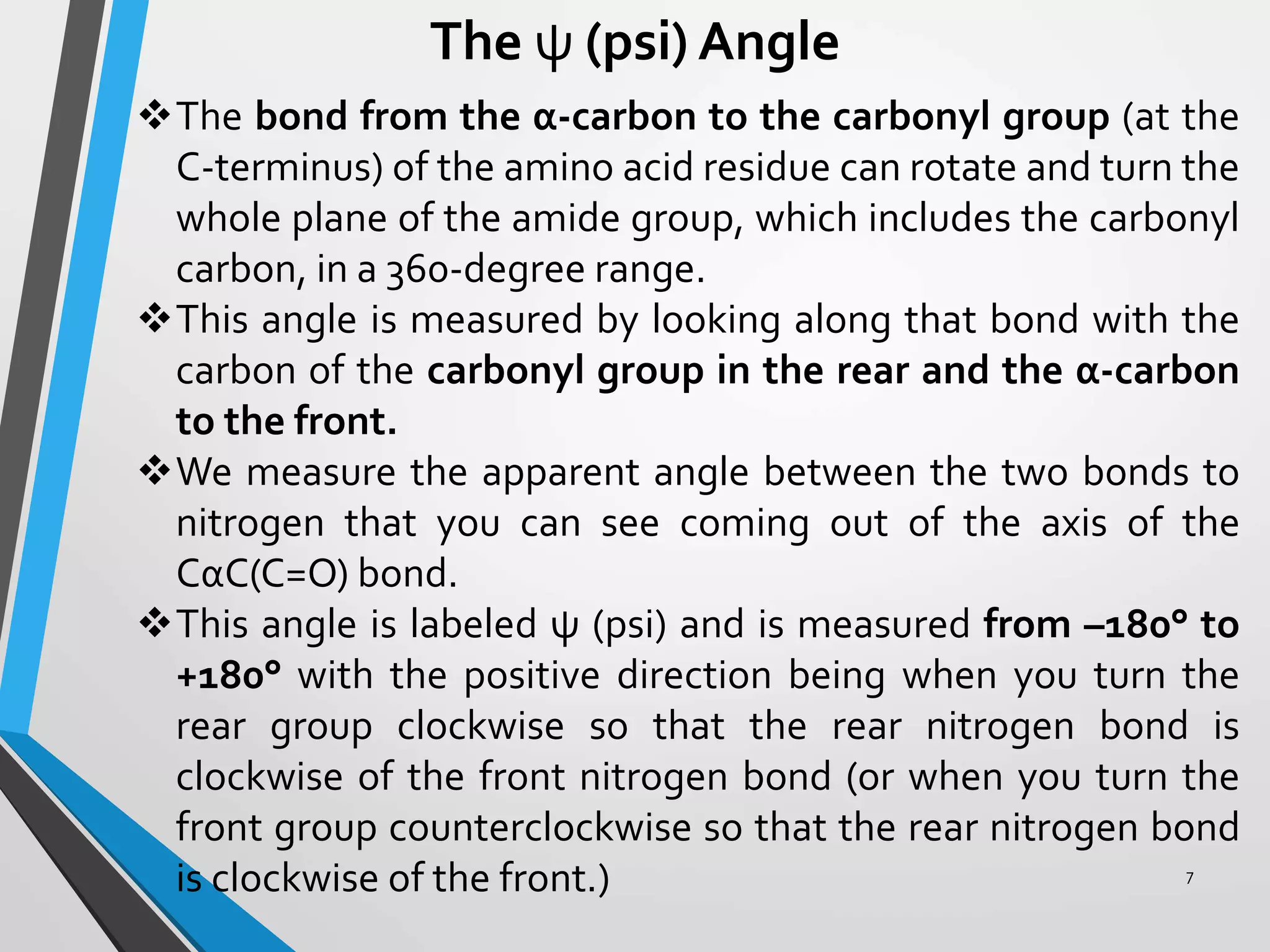 The ψ (psi) Angle
The bond from the α-carbon to the carbonyl group (at the
C-terminus) of the amino acid residue can rotate and turn the
whole plane of the amide group, which includes the carbonyl
carbon, in a 360-degree range.
This angle is measured by looking along that bond with the
carbon of the carbonyl group in the rear and the α-carbon
to the front.
We measure the apparent angle between the two bonds to
nitrogen that you can see coming out of the axis of the
CαC(C=O) bond.
This angle is labeled ψ (psi) and is measured from –180° to
+180° with the positive direction being when you turn the
rear group clockwise so that the rear nitrogen bond is
clockwise of the front nitrogen bond (or when you turn the
front group counterclockwise so that the rear nitrogen bond
is clockwise of the front.) 7
 