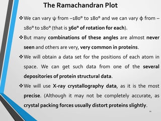 The Ramachandran Plot
We can vary ψ from –180° to 180° and we can vary φ from –
180° to 180° (that is 360° of rotation for each).
But many combinations of these angles are almost never
seen and others are very, very common in proteins.
We will obtain a data set for the positions of each atom in
space. We can get such data from one of the several
depositories of protein structural data.
We will use X-ray crystallography data, as it is the most
precise. (Although it may not be completely accurate, as
crystal packing forces usually distort proteins slightly.
11
 