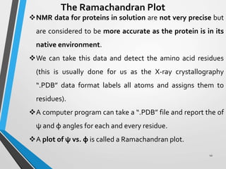 12
The Ramachandran Plot
NMR data for proteins in solution are not very precise but
are considered to be more accurate as the protein is in its
native environment.
We can take this data and detect the amino acid residues
(this is usually done for us as the X-ray crystallography
“.PDB” data format labels all atoms and assigns them to
residues).
A computer program can take a “.PDB” file and report the of
ψ and φ angles for each and every residue.
A plot of ψ vs. φ is called a Ramachandran plot.
 