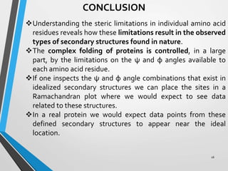 CONCLUSION
Understanding the steric limitations in individual amino acid
residues reveals how these limitations result in the observed
types of secondary structures found in nature.
The complex folding of proteins is controlled, in a large
part, by the limitations on the ψ and φ angles available to
each amino acid residue.
If one inspects the ψ and φ angle combinations that exist in
idealized secondary structures we can place the sites in a
Ramachandran plot where we would expect to see data
related to these structures.
In a real protein we would expect data points from these
defined secondary structures to appear near the ideal
location.
16
 