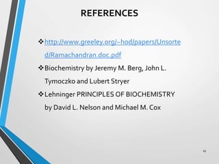 19
REFERENCES
http://www.greeley.org/~hod/papers/Unsorte
d/Ramachandran.doc.pdf
Biochemistry by Jeremy M. Berg, John L.
Tymoczko and Lubert Stryer
Lehninger PRINCIPLES OF BIOCHEMISTRY
by David L. Nelson and Michael M. Cox
 