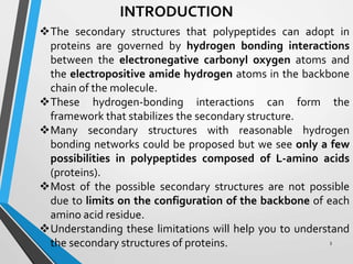 INTRODUCTION
The secondary structures that polypeptides can adopt in
proteins are governed by hydrogen bonding interactions
between the electronegative carbonyl oxygen atoms and
the electropositive amide hydrogen atoms in the backbone
chain of the molecule.
These hydrogen-bonding interactions can form the
framework that stabilizes the secondary structure.
Many secondary structures with reasonable hydrogen
bonding networks could be proposed but we see only a few
possibilities in polypeptides composed of L-amino acids
(proteins).
Most of the possible secondary structures are not possible
due to limits on the configuration of the backbone of each
amino acid residue.
Understanding these limitations will help you to understand
the secondary structures of proteins. 3
 